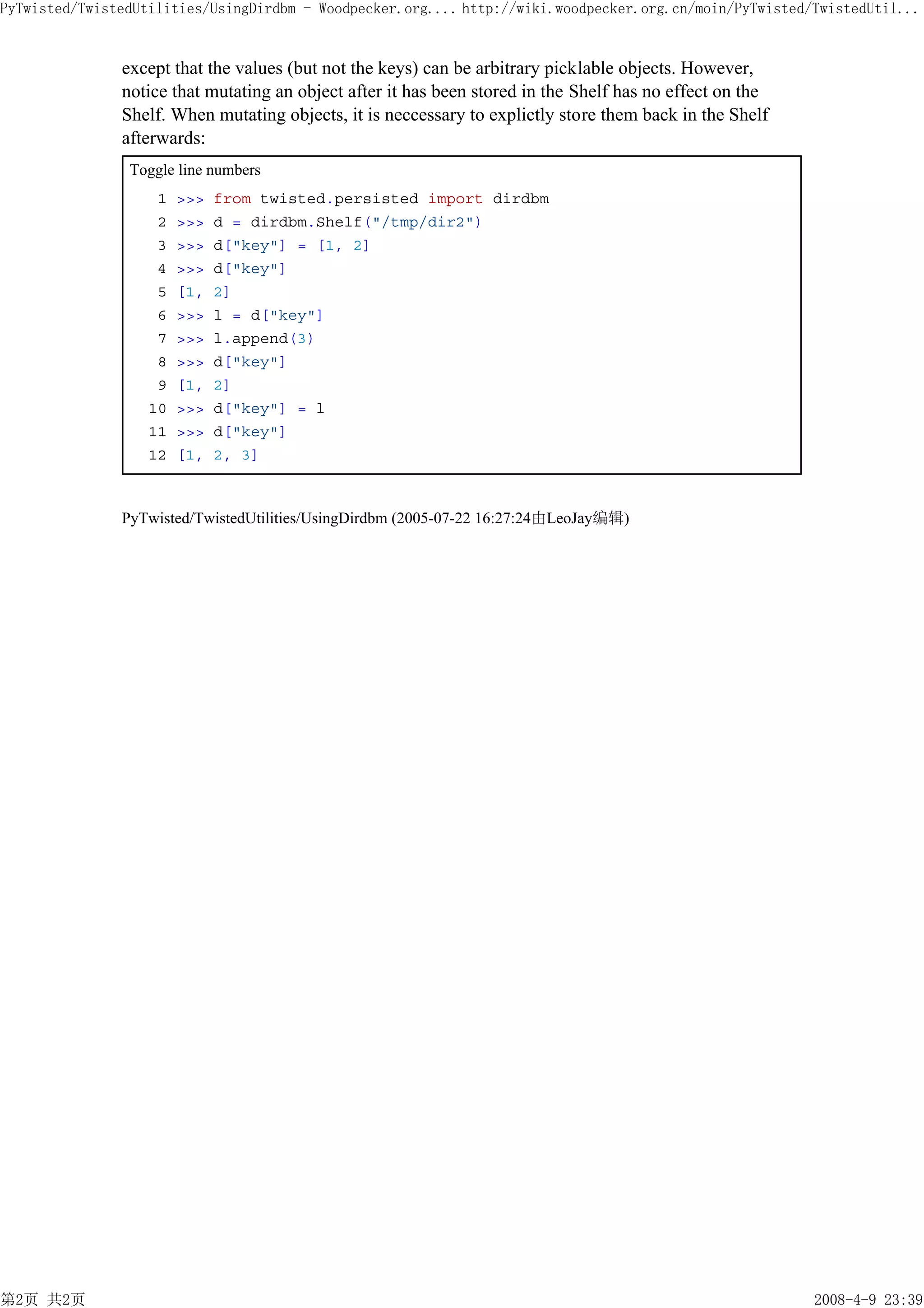 PyTwisted/TwistedUtilities/UsingDirdbm - Woodpecker.org.... http://wiki.woodpecker.org.cn/moin/PyTwisted/TwistedUtil...


               except that the values (but not the keys) can be arbitrary picklable objects. However,
               notice that mutating an object after it has been stored in the Shelf has no effect on the
               Shelf. When mutating objects, it is neccessary to explictly store them back in the Shelf
               afterwards:
                Toggle line numbers
                    1   >>>   from twisted.persisted import dirdbm
                    2   >>>   d = dirdbm.Shelf("/tmp/dir2")
                    3   >>>   d["key"] = [1, 2]
                    4   >>>   d["key"]
                    5   [1,   2]
                    6   >>>   l = d["key"]
                    7   >>>   l.append(3)
                    8   >>>   d["key"]
                    9   [1,   2]
                   10   >>>   d["key"] = l
                   11   >>>   d["key"]
                   12   [1,   2, 3]



               PyTwisted/TwistedUtilities/UsingDirdbm (2005-07-22 16:27:24由LeoJay编辑)




第2页 共2页                                                                                                    2008-4-9 23:39
 