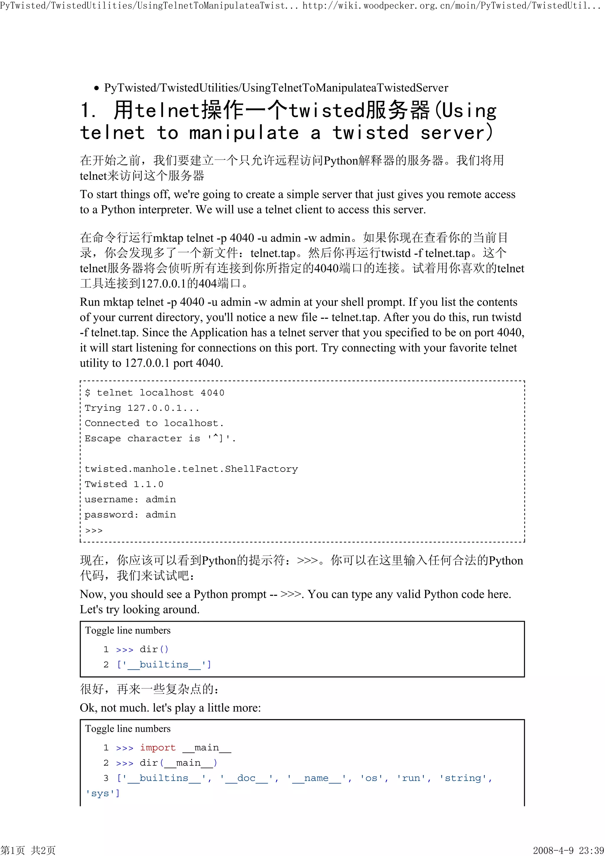 PyTwisted/TwistedUtilities/UsingTelnetToManipulateaTwist... http://wiki.woodpecker.org.cn/moin/PyTwisted/TwistedUtil...




                    PyTwisted/TwistedUtilities/UsingTelnetToManipulateaTwistedServer

               1. 用telnet操作一个twisted服务器(Using
               telnet to manipulate a twisted server)
               在开始之前，我们要建立一个只允许远程访问Python解释器的服务器。我们将用
               telnet来访问这个服务器
               To start things off, we're going to create a simple server that just gives you remote access
               to a Python interpreter. We will use a telnet client to access this server.

               在命令行运行mktap telnet -p 4040 -u admin -w admin。如果你现在查看你的当前目
               录，你会发现多了一个新文件：telnet.tap。然后你再运行twistd -f telnet.tap。这个
               telnet服务器将会侦听所有连接到你所指定的4040端口的连接。试着用你喜欢的telnet
               工具连接到127.0.0.1的404端口。
               Run mktap telnet -p 4040 -u admin -w admin at your shell prompt. If you list the contents
               of your current directory, you'll notice a new file -- telnet.tap. After you do this, run twistd
               -f telnet.tap. Since the Application has a telnet server that you specified to be on port 4040,
               it will start listening for connections on this port. Try connecting with your favorite telnet
               utility to 127.0.0.1 port 4040.

                $ telnet localhost 4040
                Trying 127.0.0.1...
                Connected to localhost.
                Escape character is '^]'.

                twisted.manhole.telnet.ShellFactory
                Twisted 1.1.0
                username: admin
                password: admin
                >>>


               现在，你应该可以看到Python的提示符：>>>。你可以在这里输入任何合法的Python
               代码，我们来试试吧：
               Now, you should see a Python prompt -- >>>. You can type any valid Python code here.
               Let's try looking around.
                Toggle line numbers
                    1 >>> dir()
                    2 ['__builtins__']

               很好，再来一些复杂点的：
               Ok, not much. let's play a little more:
                Toggle line numbers
                   1 >>> import __main__
                   2 >>> dir(__main__)
                   3 ['__builtins__', '__doc__', '__name__', 'os', 'run', 'string',
                'sys']




第1页 共2页                                                                                                           2008-4-9 23:39
 