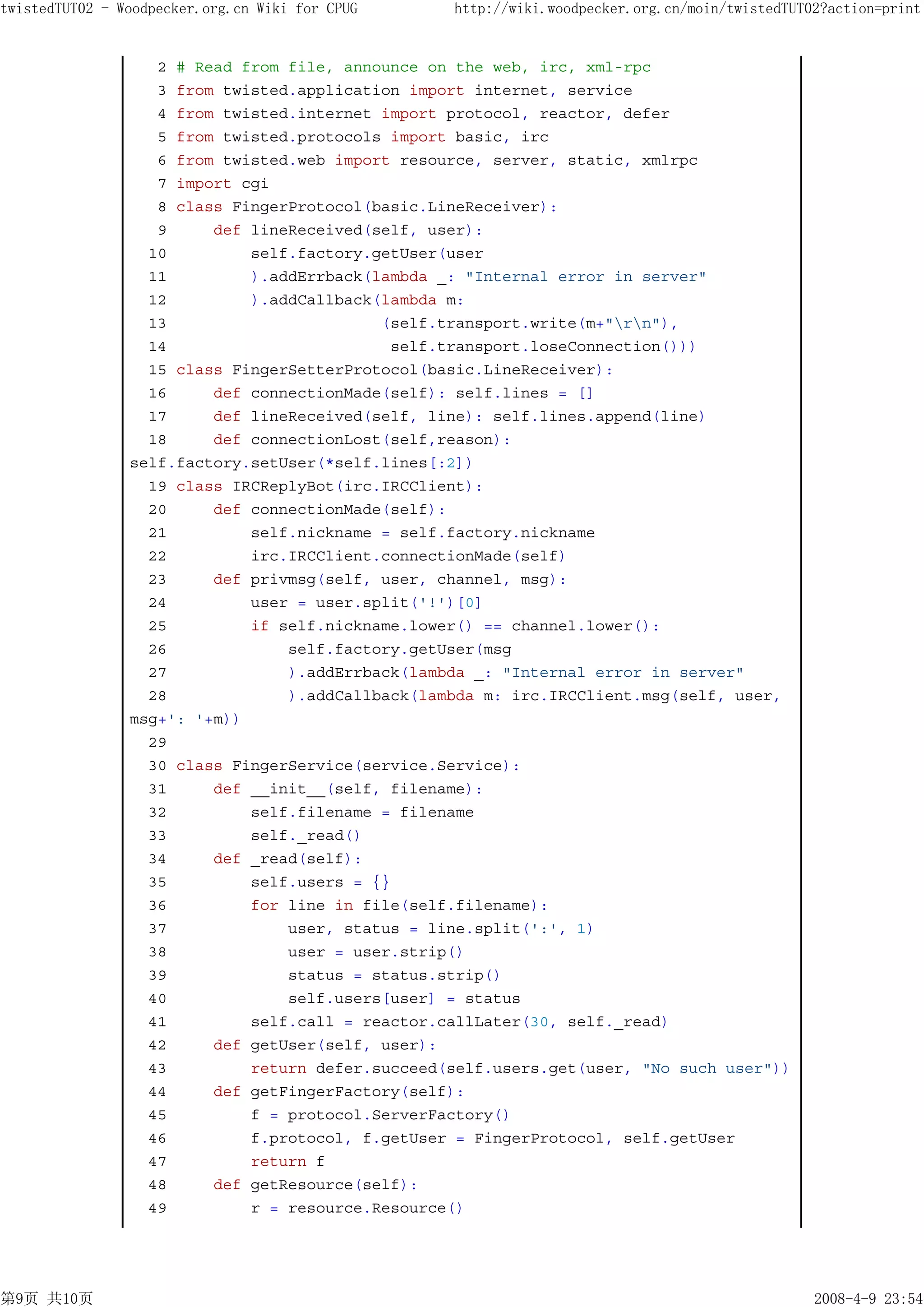 twistedTUT02 - Woodpecker.org.cn Wiki for CPUG    http://wiki.woodpecker.org.cn/moin/twistedTUT02?action=print


                   2 # Read from file, announce on the web, irc, xml-rpc
                   3 from twisted.application import internet, service
                   4 from twisted.internet import protocol, reactor, defer
                   5 from twisted.protocols import basic, irc
                   6 from twisted.web import resource, server, static, xmlrpc
                   7 import cgi
                   8 class FingerProtocol(basic.LineReceiver):
                   9     def lineReceived(self, user):
                  10         self.factory.getUser(user
                  11         ).addErrback(lambda _: "Internal error in server"
                  12         ).addCallback(lambda m:
                  13                       (self.transport.write(m+"rn"),
                  14                        self.transport.loseConnection()))
                  15 class FingerSetterProtocol(basic.LineReceiver):
                  16     def connectionMade(self): self.lines = []
                  17     def lineReceived(self, line): self.lines.append(line)
                  18     def connectionLost(self,reason):
                self.factory.setUser(*self.lines[:2])
                  19 class IRCReplyBot(irc.IRCClient):
                  20     def connectionMade(self):
                  21         self.nickname = self.factory.nickname
                  22         irc.IRCClient.connectionMade(self)
                  23     def privmsg(self, user, channel, msg):
                  24         user = user.split('!')[0]
                  25         if self.nickname.lower() == channel.lower():
                  26             self.factory.getUser(msg
                  27             ).addErrback(lambda _: "Internal error in server"
                  28             ).addCallback(lambda m: irc.IRCClient.msg(self, user,
                msg+': '+m))
                  29
                  30 class FingerService(service.Service):
                  31     def __init__(self, filename):
                  32         self.filename = filename
                  33         self._read()
                  34     def _read(self):
                  35         self.users = {}
                  36         for line in file(self.filename):
                  37             user, status = line.split(':', 1)
                  38             user = user.strip()
                  39             status = status.strip()
                  40             self.users[user] = status
                  41         self.call = reactor.callLater(30, self._read)
                  42     def getUser(self, user):
                  43         return defer.succeed(self.users.get(user, "No such user"))
                  44     def getFingerFactory(self):
                  45         f = protocol.ServerFactory()
                  46         f.protocol, f.getUser = FingerProtocol, self.getUser
                  47         return f
                  48     def getResource(self):
                  49         r = resource.Resource()




第9页 共10页                                                                                        2008-4-9 23:54
 