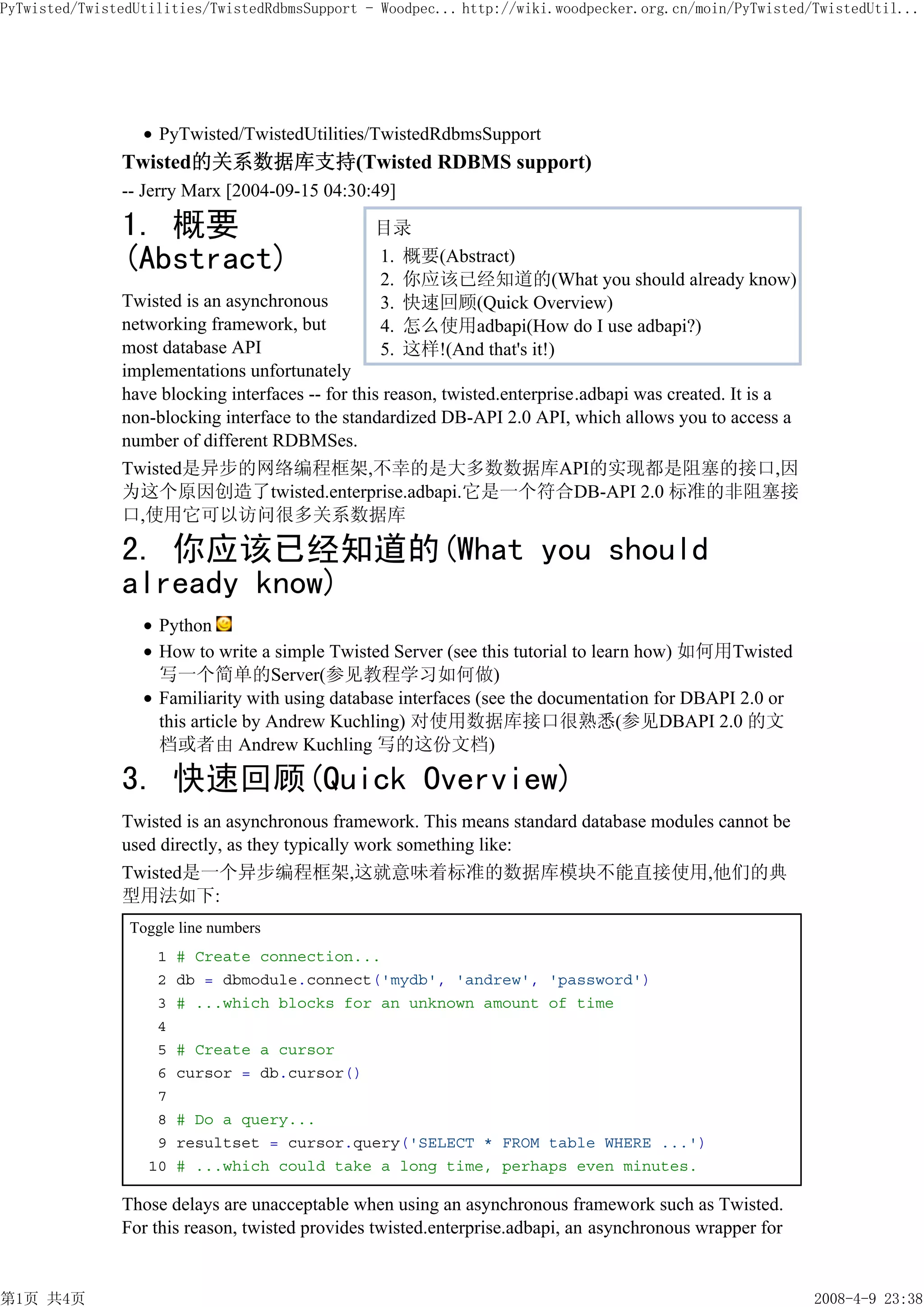 PyTwisted/TwistedUtilities/TwistedRdbmsSupport - Woodpec... http://wiki.woodpecker.org.cn/moin/PyTwisted/TwistedUtil...




                    PyTwisted/TwistedUtilities/TwistedRdbmsSupport
               Twisted的关系数据库支持(Twisted RDBMS support)
               -- Jerry Marx [2004-09-15 04:30:49]

               1. 概要                            目录
               (Abstract)                       1. 概要(Abstract)
                                                2. 你应该已经知道的(What you should already know)
               Twisted is an asynchronous       3. 快速回顾(Quick Overview)
               networking framework, but        4. 怎么使用adbapi(How do I use adbapi?)
               most database API                5. 这样!(And that's it!)
               implementations unfortunately
               have blocking interfaces -- for this reason, twisted.enterprise.adbapi was created. It is a
               non-blocking interface to the standardized DB-API 2.0 API, which allows you to access a
               number of different RDBMSes.
               Twisted是异步的网络编程框架,不幸的是大多数数据库API的实现都是阻塞的接口,因
               为这个原因创造了twisted.enterprise.adbapi.它是一个符合DB-API 2.0 标准的非阻塞接
               口,使用它可以访问很多关系数据库

               2. 你应该已经知道的(What you should
               already know)
                    Python
                    How to write a simple Twisted Server (see this tutorial to learn how) 如何用Twisted
                    写一个简单的Server(参见教程学习如何做)
                    Familiarity with using database interfaces (see the documentation for DBAPI 2.0 or
                    this article by Andrew Kuchling) 对使用数据库接口很熟悉(参见DBAPI 2.0 的文
                    档或者由 Andrew Kuchling 写的这份文档)

               3. 快速回顾(Quick Overview)
               Twisted is an asynchronous framework. This means standard database modules cannot be
               used directly, as they typically work something like:
               Twisted是一个异步编程框架,这就意味着标准的数据库模块不能直接使用,他们的典
               型用法如下:
                Toggle line numbers
                    1   # Create connection...
                    2   db = dbmodule.connect('mydb', 'andrew', 'password')
                    3   # ...which blocks for an unknown amount of time
                    4
                    5   # Create a cursor
                    6   cursor = db.cursor()
                    7
                    8   # Do a query...
                    9   resultset = cursor.query('SELECT * FROM table WHERE ...')
                   10   # ...which could take a long time, perhaps even minutes.

               Those delays are unacceptable when using an asynchronous framework such as Twisted.
               For this reason, twisted provides twisted.enterprise.adbapi, an asynchronous wrapper for


第1页 共4页                                                                                                      2008-4-9 23:38
 