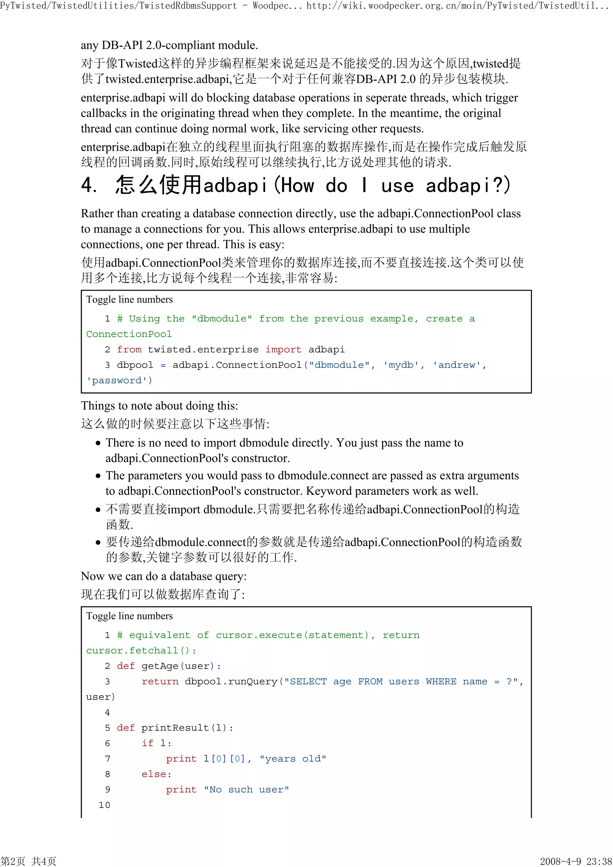 PyTwisted/TwistedUtilities/TwistedRdbmsSupport - Woodpec... http://wiki.woodpecker.org.cn/moin/PyTwisted/TwistedUtil...


               any DB-API 2.0-compliant module.
               对于像Twisted这样的异步编程框架来说延迟是不能接受的.因为这个原因,twisted提
               供了twisted.enterprise.adbapi,它是一个对于任何兼容DB-API 2.0 的异步包装模块.
               enterprise.adbapi will do blocking database operations in seperate threads, which trigger
               callbacks in the originating thread when they complete. In the meantime, the original
               thread can continue doing normal work, like servicing other requests.
               enterprise.adbapi在独立的线程里面执行阻塞的数据库操作,而是在操作完成后触发原
               线程的回调函数.同时,原始线程可以继续执行,比方说处理其他的请求.

               4. 怎么使用adbapi(How do I use adbapi?)
               Rather than creating a database connection directly, use the adbapi.ConnectionPool class
               to manage a connections for you. This allows enterprise.adbapi to use multiple
               connections, one per thread. This is easy:
               使用adbapi.ConnectionPool类来管理你的数据库连接,而不要直接连接.这个类可以使
               用多个连接,比方说每个线程一个连接,非常容易:
                Toggle line numbers
                   1 # Using the "dbmodule" from the previous example, create a
                ConnectionPool
                   2 from twisted.enterprise import adbapi
                   3 dbpool = adbapi.ConnectionPool("dbmodule", 'mydb', 'andrew',
                'password')

               Things to note about doing this:
               这么做的时候要注意以下这些事情:
                   There is no need to import dbmodule directly. You just pass the name to
                   adbapi.ConnectionPool's constructor.
                   The parameters you would pass to dbmodule.connect are passed as extra arguments
                   to adbapi.ConnectionPool's constructor. Keyword parameters work as well.
                   不需要直接import dbmodule.只需要把名称传递给adbapi.ConnectionPool的构造
                   函数.
                   要传递给dbmodule.connect的参数就是传递给adbapi.ConnectionPool的构造函数
                   的参数,关键字参数可以很好的工作.
               Now we can do a database query:
               现在我们可以做数据库查询了:
                Toggle line numbers
                   1 # equivalent of cursor.execute(statement), return
                cursor.fetchall():
                   2 def getAge(user):
                   3     return dbpool.runQuery("SELECT age FROM users WHERE name = ?",
                user)
                   4
                   5 def printResult(l):
                   6     if l:
                   7         print l[0][0], "years old"
                   8     else:
                   9         print "No such user"
                  10




第2页 共4页                                                                                                    2008-4-9 23:38
 
