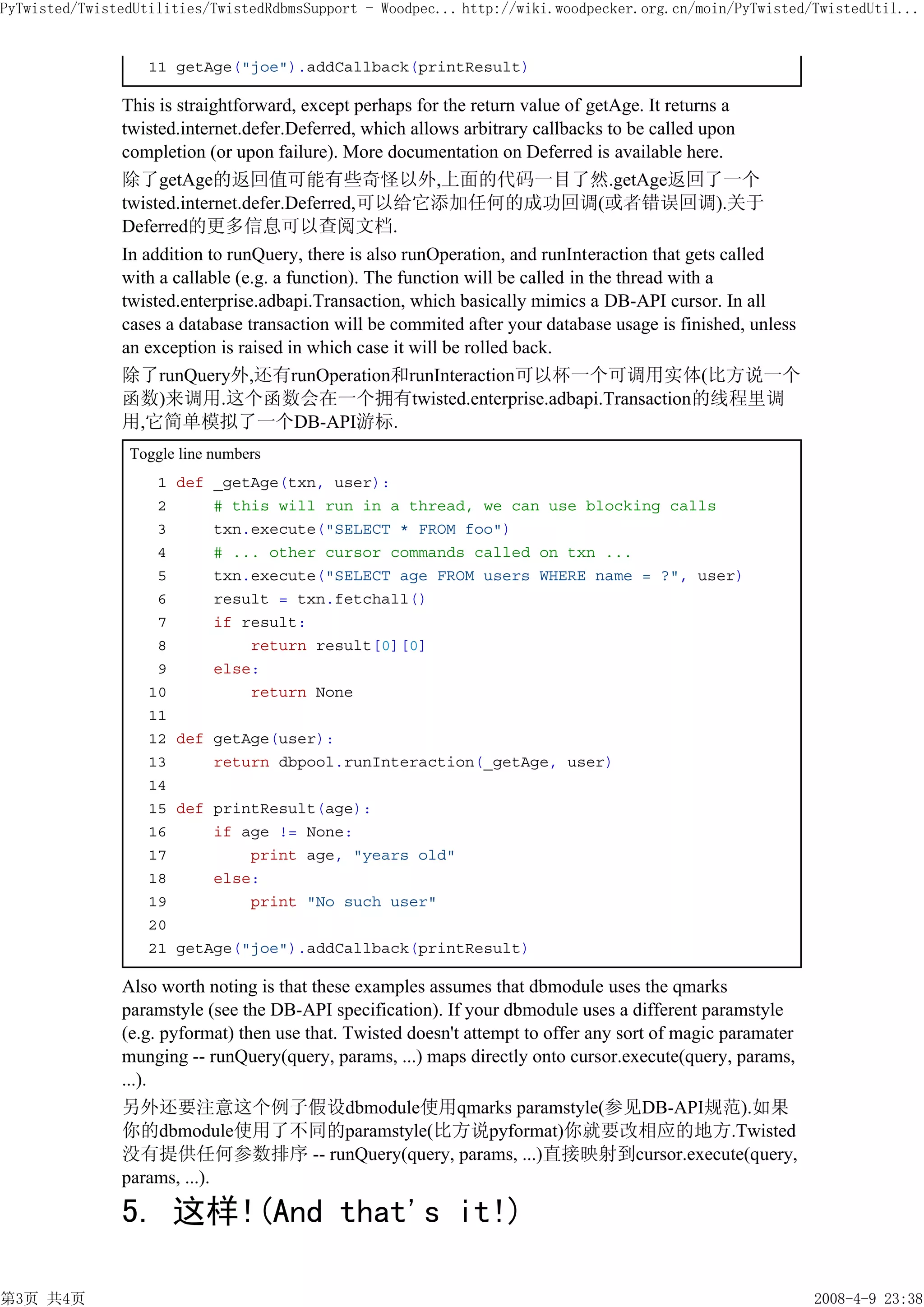 PyTwisted/TwistedUtilities/TwistedRdbmsSupport - Woodpec... http://wiki.woodpecker.org.cn/moin/PyTwisted/TwistedUtil...


                   11 getAge("joe").addCallback(printResult)

               This is straightforward, except perhaps for the return value of getAge. It returns a
               twisted.internet.defer.Deferred, which allows arbitrary callbacks to be called upon
               completion (or upon failure). More documentation on Deferred is available here.
               除了getAge的返回值可能有些奇怪以外,上面的代码一目了然.getAge返回了一个
               twisted.internet.defer.Deferred,可以给它添加任何的成功回调(或者错误回调).关于
               Deferred的更多信息可以查阅文档.
               In addition to runQuery, there is also runOperation, and runInteraction that gets called
               with a callable (e.g. a function). The function will be called in the thread with a
               twisted.enterprise.adbapi.Transaction, which basically mimics a DB-API cursor. In all
               cases a database transaction will be commited after your database usage is finished, unless
               an exception is raised in which case it will be rolled back.
               除了runQuery外,还有runOperation和runInteraction可以杯一个可调用实体(比方说一个
               函数)来调用.这个函数会在一个拥有twisted.enterprise.adbapi.Transaction的线程里调
               用,它简单模拟了一个DB-API游标.
                Toggle line numbers
                    1   def _getAge(txn, user):
                    2       # this will run in a thread, we can use blocking calls
                    3       txn.execute("SELECT * FROM foo")
                    4       # ... other cursor commands called on txn ...
                    5       txn.execute("SELECT age FROM users WHERE name = ?", user)
                    6       result = txn.fetchall()
                    7       if result:
                    8           return result[0][0]
                    9       else:
                   10           return None
                   11
                   12   def getAge(user):
                   13       return dbpool.runInteraction(_getAge, user)
                   14
                   15   def printResult(age):
                   16       if age != None:
                   17           print age, "years old"
                   18       else:
                   19           print "No such user"
                   20
                   21   getAge("joe").addCallback(printResult)

               Also worth noting is that these examples assumes that dbmodule uses the qmarks
               paramstyle (see the DB-API specification). If your dbmodule uses a different paramstyle
               (e.g. pyformat) then use that. Twisted doesn't attempt to offer any sort of magic paramater
               munging -- runQuery(query, params, ...) maps directly onto cursor.execute(query, params,
               ...).
               另外还要注意这个例子假设dbmodule使用qmarks paramstyle(参见DB-API规范).如果
               你的dbmodule使用了不同的paramstyle(比方说pyformat)你就要改相应的地方.Twisted
               没有提供任何参数排序 -- runQuery(query, params, ...)直接映射到cursor.execute(query,
               params, ...).

               5. 这样!(And that's it!)

第3页 共4页                                                                                                      2008-4-9 23:38
 