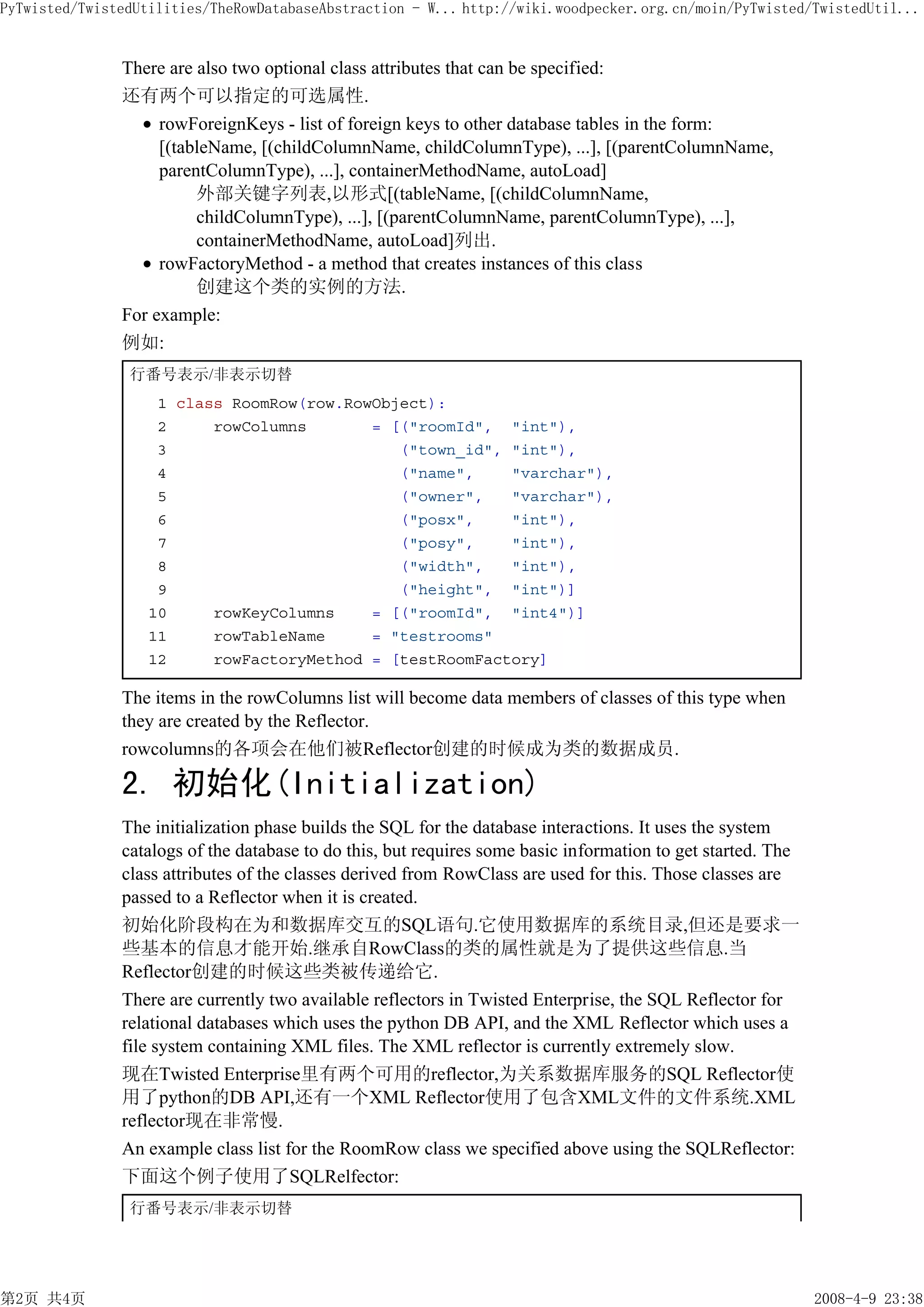 PyTwisted/TwistedUtilities/TheRowDatabaseAbstraction - W... http://wiki.woodpecker.org.cn/moin/PyTwisted/TwistedUtil...


               There are also two optional class attributes that can be specified:
               还有两个可以指定的可选属性.
                    rowForeignKeys - list of foreign keys to other database tables in the form:
                    [(tableName, [(childColumnName, childColumnType), ...], [(parentColumnName,
                    parentColumnType), ...], containerMethodName, autoLoad]
                         外部关键字列表,以形式[(tableName, [(childColumnName,
                         childColumnType), ...], [(parentColumnName, parentColumnType), ...],
                         containerMethodName, autoLoad]列出.
                    rowFactoryMethod - a method that creates instances of this class
                         创建这个类的实例的方法.
               For example:
               例如:
                行番号表示/非表示切替
                    1 class RoomRow(row.RowObject):
                    2     rowColumns       = [("roomId", "int"),
                    3                         ("town_id", "int"),
                    4                         ("name",    "varchar"),
                    5                         ("owner",   "varchar"),
                    6                         ("posx",    "int"),
                    7                         ("posy",    "int"),
                    8                         ("width",   "int"),
                    9                         ("height", "int")]
                   10     rowKeyColumns    = [("roomId", "int4")]
                   11     rowTableName     = "testrooms"
                   12     rowFactoryMethod = [testRoomFactory]

               The items in the rowColumns list will become data members of classes of this type when
               they are created by the Reflector.
               rowcolumns的各项会在他们被Reflector创建的时候成为类的数据成员.

               2. 初始化(Initialization)
               The initialization phase builds the SQL for the database interactions. It uses the system
               catalogs of the database to do this, but requires some basic information to get started. The
               class attributes of the classes derived from RowClass are used for this. Those classes are
               passed to a Reflector when it is created.
               初始化阶段构在为和数据库交互的SQL语句.它使用数据库的系统目录,但还是要求一
               些基本的信息才能开始.继承自RowClass的类的属性就是为了提供这些信息.当
               Reflector创建的时候这些类被传递给它.
               There are currently two available reflectors in Twisted Enterprise, the SQL Reflector for
               relational databases which uses the python DB API, and the XML Reflector which uses a
               file system containing XML files. The XML reflector is currently extremely slow.
               现在Twisted Enterprise里有两个可用的reflector,为关系数据库服务的SQL Reflector使
               用了python的DB API,还有一个XML Reflector使用了包含XML文件的文件系统.XML
               reflector现在非常慢.
               An example class list for the RoomRow class we specified above using the SQLReflector:
               下面这个例子使用了SQLRelfector:
                行番号表示/非表示切替




第2页 共4页                                                                                                       2008-4-9 23:38
 