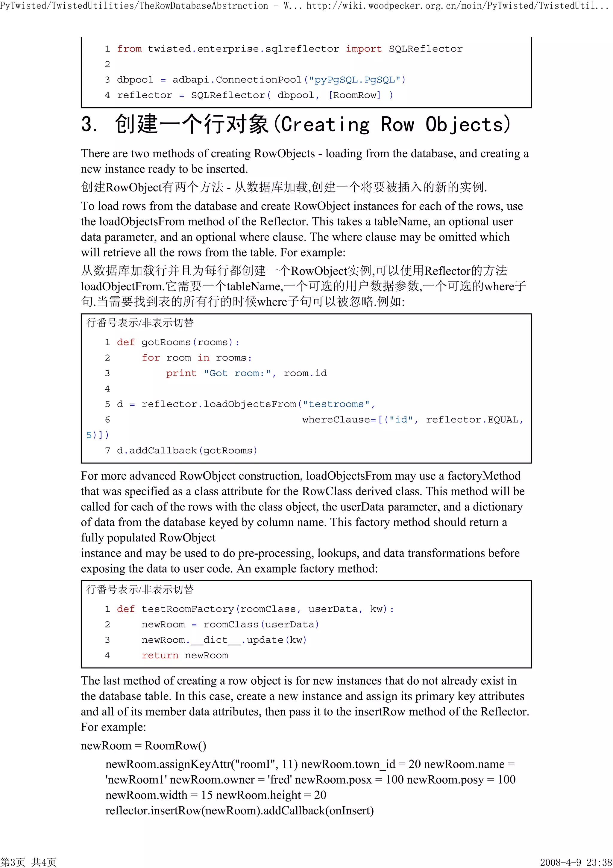 PyTwisted/TwistedUtilities/TheRowDatabaseAbstraction - W... http://wiki.woodpecker.org.cn/moin/PyTwisted/TwistedUtil...



                    1 from twisted.enterprise.sqlreflector import SQLReflector
                    2
                    3 dbpool = adbapi.ConnectionPool("pyPgSQL.PgSQL")
                    4 reflector = SQLReflector( dbpool, [RoomRow] )


               3. 创建一个行对象(Creating Row Objects)
               There are two methods of creating RowObjects - loading from the database, and creating a
               new instance ready to be inserted.
               创建RowObject有两个方法 - 从数据库加载,创建一个将要被插入的新的实例.
               To load rows from the database and create RowObject instances for each of the rows, use
               the loadObjectsFrom method of the Reflector. This takes a tableName, an optional user
               data parameter, and an optional where clause. The where clause may be omitted which
               will retrieve all the rows from the table. For example:
               从数据库加载行并且为每行都创建一个RowObject实例,可以使用Reflector的方法
               loadObjectFrom.它需要一个tableName,一个可选的用户数据参数,一个可选的where子
               句.当需要找到表的所有行的时候where子句可以被忽略.例如:
                行番号表示/非表示切替
                   1 def gotRooms(rooms):
                   2     for room in rooms:
                   3         print "Got room:", room.id
                   4
                   5 d = reflector.loadObjectsFrom("testrooms",
                   6                               whereClause=[("id", reflector.EQUAL,
                5)])
                   7 d.addCallback(gotRooms)

               For more advanced RowObject construction, loadObjectsFrom may use a factoryMethod
               that was specified as a class attribute for the RowClass derived class. This method will be
               called for each of the rows with the class object, the userData parameter, and a dictionary
               of data from the database keyed by column name. This factory method should return a
               fully populated RowObject
               instance and may be used to do pre-processing, lookups, and data transformations before
               exposing the data to user code. An example factory method:
                行番号表示/非表示切替
                    1 def testRoomFactory(roomClass, userData, kw):
                    2     newRoom = roomClass(userData)
                    3     newRoom.__dict__.update(kw)
                    4     return newRoom

               The last method of creating a row object is for new instances that do not already exist in
               the database table. In this case, create a new instance and assign its primary key attributes
               and all of its member data attributes, then pass it to the insertRow method of the Reflector.
               For example:
               newRoom = RoomRow()
                    newRoom.assignKeyAttr("roomI", 11) newRoom.town_id = 20 newRoom.name =
                    'newRoom1' newRoom.owner = 'fred' newRoom.posx = 100 newRoom.posy = 100
                    newRoom.width = 15 newRoom.height = 20
                    reflector.insertRow(newRoom).addCallback(onInsert)



第3页 共4页                                                                                                        2008-4-9 23:38
 