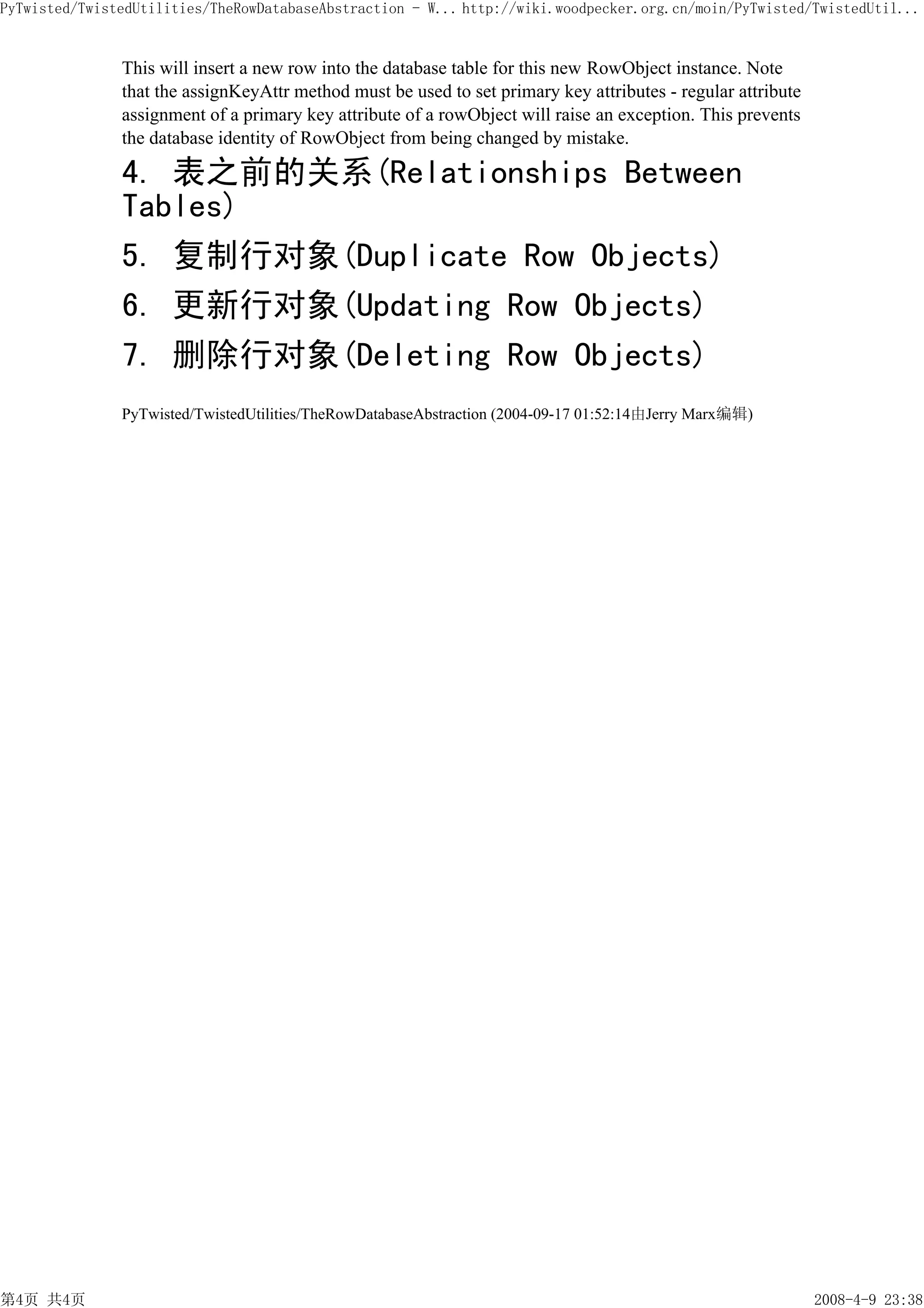 PyTwisted/TwistedUtilities/TheRowDatabaseAbstraction - W... http://wiki.woodpecker.org.cn/moin/PyTwisted/TwistedUtil...


               This will insert a new row into the database table for this new RowObject instance. Note
               that the assignKeyAttr method must be used to set primary key attributes - regular attribute
               assignment of a primary key attribute of a rowObject will raise an exception. This prevents
               the database identity of RowObject from being changed by mistake.

               4. 表之前的关系(Relationships Between
               Tables)
               5. 复制行对象(Duplicate Row Objects)
               6. 更新行对象(Updating Row Objects)
               7. 删除行对象(Deleting Row Objects)
               PyTwisted/TwistedUtilities/TheRowDatabaseAbstraction (2004-09-17 01:52:14由Jerry Marx编辑)




第4页 共4页                                                                                                       2008-4-9 23:38
 
