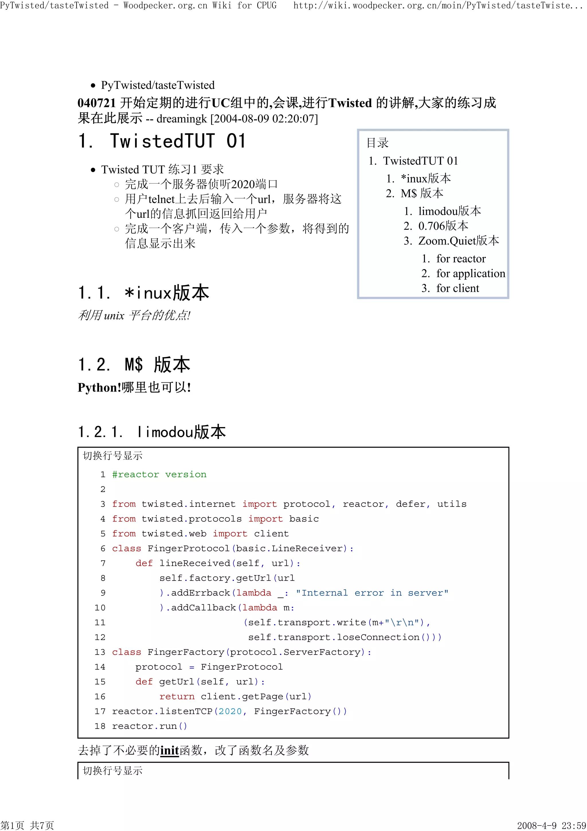 PyTwisted/tasteTwisted - Woodpecker.org.cn Wiki for CPUG   http://wiki.woodpecker.org.cn/moin/PyTwisted/tasteTwiste...




                    PyTwisted/tasteTwisted
               040721 开始定期的进行UC组中的,会课,进行Twisted 的讲解,大家的练习成
               果在此展示 -- dreamingk [2004-08-09 02:20:07]
               1. TwistedTUT 01                                          目录
                                                                         1. TwistedTUT 01
                    Twisted TUT 练习1 要求
                        完成一个服务器侦听2020端口                                     1. *inux版本
                        用户telnet上去后输入一个url，服务器将这                            2. M$ 版本
                        个url的信息抓回返回给用户                                          1. limodou版本
                        完成一个客户端，传入一个参数，将得到的                                     2. 0.706版本
                        信息显示出来                                                  3. Zoom.Quiet版本
                                                                                    1. for reactor
                                                                                    2. for application
               1.1. *inux版本                                                         3. for client

               利用 unix 平台的优点!



               1.2. M$ 版本
               Python!哪里也可以!


               1.2.1. limodou版本
                切换行号显示
                    1   #reactor version
                    2
                    3   from twisted.internet import protocol, reactor, defer, utils
                    4   from twisted.protocols import basic
                    5   from twisted.web import client
                    6   class FingerProtocol(basic.LineReceiver):
                    7       def lineReceived(self, url):
                    8           self.factory.getUrl(url
                    9           ).addErrback(lambda _: "Internal error in server"
                   10           ).addCallback(lambda m:
                   11                         (self.transport.write(m+"rn"),
                   12                          self.transport.loseConnection()))
                   13   class FingerFactory(protocol.ServerFactory):
                   14       protocol = FingerProtocol
                   15       def getUrl(self, url):
                   16           return client.getPage(url)
                   17   reactor.listenTCP(2020, FingerFactory())
                   18   reactor.run()

               去掉了不必要的init函数，改了函数名及参数
                切换行号显示




第1页 共7页                                                                                                  2008-4-9 23:59
 
