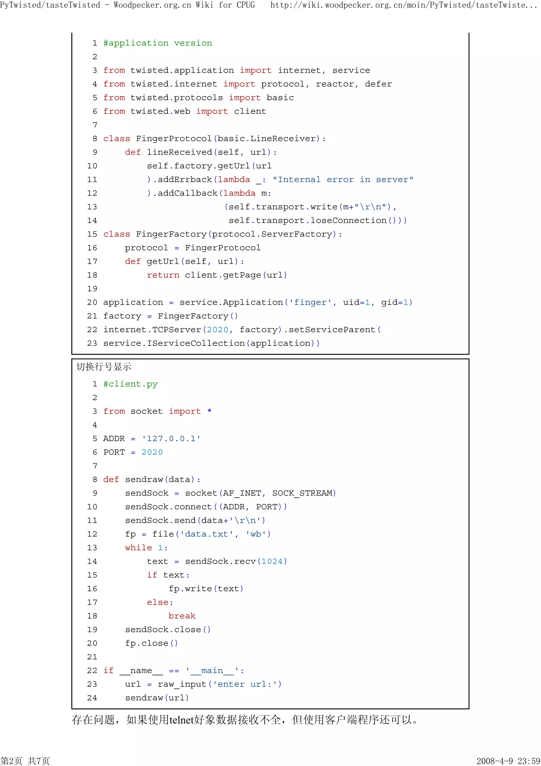 PyTwisted/tasteTwisted - Woodpecker.org.cn Wiki for CPUG   http://wiki.woodpecker.org.cn/moin/PyTwisted/tasteTwiste...



                    1   #application version
                    2
                    3   from   twisted.application import internet, service
                    4   from   twisted.internet import protocol, reactor, defer
                    5   from   twisted.protocols import basic
                    6   from   twisted.web import client
                    7
                    8   class FingerProtocol(basic.LineReceiver):
                    9       def lineReceived(self, url):
                   10           self.factory.getUrl(url
                   11           ).addErrback(lambda _: "Internal error in server"
                   12           ).addCallback(lambda m:
                   13                         (self.transport.write(m+"rn"),
                   14                          self.transport.loseConnection()))
                   15   class FingerFactory(protocol.ServerFactory):
                   16       protocol = FingerProtocol
                   17       def getUrl(self, url):
                   18           return client.getPage(url)
                   19
                   20   application = service.Application('finger', uid=1, gid=1)
                   21   factory = FingerFactory()
                   22   internet.TCPServer(2020, factory).setServiceParent(
                   23   service.IServiceCollection(application))

                切换行号显示
                    1   #client.py
                    2
                    3   from socket import *
                    4
                    5   ADDR = '127.0.0.1'
                    6   PORT = 2020
                    7
                    8   def sendraw(data):
                    9       sendSock = socket(AF_INET, SOCK_STREAM)
                   10       sendSock.connect((ADDR, PORT))
                   11       sendSock.send(data+'rn')
                   12       fp = file('data.txt', 'wb')
                   13       while 1:
                   14           text = sendSock.recv(1024)
                   15           if text:
                   16               fp.write(text)
                   17           else:
                   18               break
                   19       sendSock.close()
                   20       fp.close()
                   21
                   22   if __name__ == '__main__':
                   23       url = raw_input('enter url:')
                   24       sendraw(url)

               存在问题，如果使用telnet好象数据接收不全，但使用客户端程序还可以。


第2页 共7页                                                                                                 2008-4-9 23:59
 