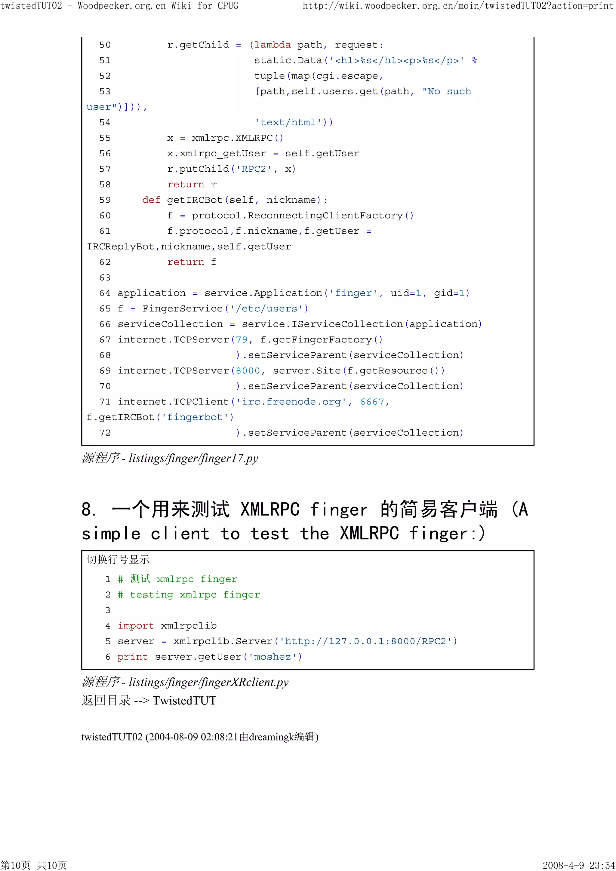 twistedTUT02 - Woodpecker.org.cn Wiki for CPUG           http://wiki.woodpecker.org.cn/moin/twistedTUT02?action=print


                  50         r.getChild = (lambda path, request:
                  51                       static.Data('<h1>%s</h1><p>%s</p>' %
                  52                       tuple(map(cgi.escape,
                  53                       [path,self.users.get(path, "No such
                user")])),
                  54                       'text/html'))
                  55         x = xmlrpc.XMLRPC()
                  56         x.xmlrpc_getUser = self.getUser
                  57         r.putChild('RPC2', x)
                  58         return r
                  59     def getIRCBot(self, nickname):
                  60         f = protocol.ReconnectingClientFactory()
                  61         f.protocol,f.nickname,f.getUser =
                IRCReplyBot,nickname,self.getUser
                  62         return f
                  63
                  64 application = service.Application('finger', uid=1, gid=1)
                  65 f = FingerService('/etc/users')
                  66 serviceCollection = service.IServiceCollection(application)
                  67 internet.TCPServer(79, f.getFingerFactory()
                  68                    ).setServiceParent(serviceCollection)
                  69 internet.TCPServer(8000, server.Site(f.getResource())
                  70                    ).setServiceParent(serviceCollection)
                  71 internet.TCPClient('irc.freenode.org', 6667,
                f.getIRCBot('fingerbot')
                  72                    ).setServiceParent(serviceCollection)

               源程序 - listings/finger/finger17.py



               8. 一个用来测试 XMLRPC finger 的简易客户端 (A
               simple client to test the XMLRPC finger:)
                切换行号显示
                    1   # 测试 xmlrpc finger
                    2   # testing xmlrpc finger
                    3
                    4   import xmlrpclib
                    5   server = xmlrpclib.Server('http://127.0.0.1:8000/RPC2')
                    6   print server.getUser('moshez')

               源程序 - listings/finger/fingerXRclient.py
               返回目录 --> TwistedTUT

               twistedTUT02 (2004-08-09 02:08:21由dreamingk编辑)




第10页 共10页                                                                                              2008-4-9 23:54
 