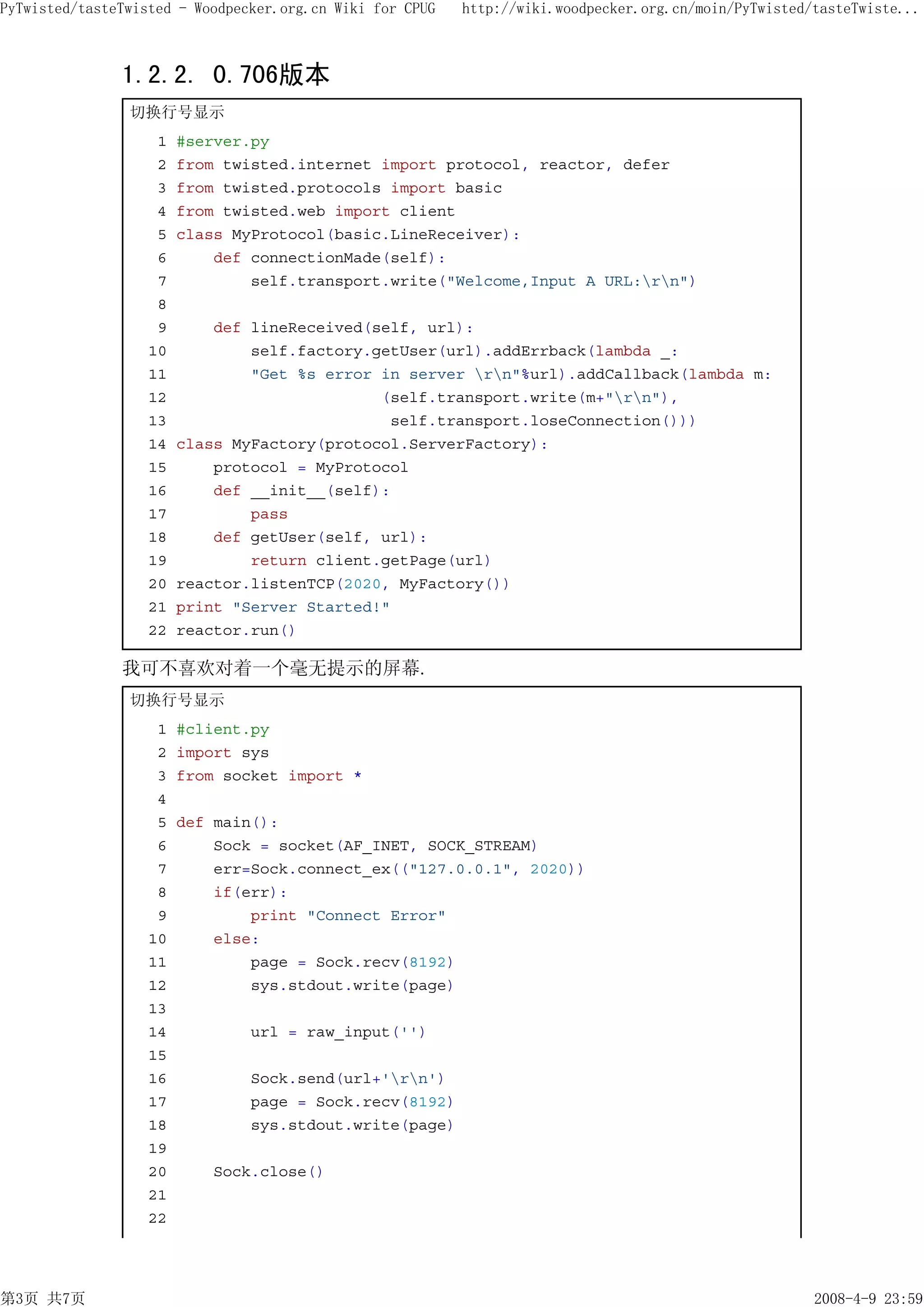 PyTwisted/tasteTwisted - Woodpecker.org.cn Wiki for CPUG   http://wiki.woodpecker.org.cn/moin/PyTwisted/tasteTwiste...



               1.2.2. 0.706版本
                切换行号显示
                    1   #server.py
                    2   from twisted.internet import protocol, reactor, defer
                    3   from twisted.protocols import basic
                    4   from twisted.web import client
                    5   class MyProtocol(basic.LineReceiver):
                    6       def connectionMade(self):
                    7           self.transport.write("Welcome,Input A URL:rn")
                    8
                    9       def lineReceived(self, url):
                   10           self.factory.getUser(url).addErrback(lambda _:
                   11           "Get %s error in server rn"%url).addCallback(lambda m:
                   12                         (self.transport.write(m+"rn"),
                   13                          self.transport.loseConnection()))
                   14   class MyFactory(protocol.ServerFactory):
                   15       protocol = MyProtocol
                   16       def __init__(self):
                   17           pass
                   18       def getUser(self, url):
                   19           return client.getPage(url)
                   20   reactor.listenTCP(2020, MyFactory())
                   21   print "Server Started!"
                   22   reactor.run()

               我可不喜欢对着一个毫无提示的屏幕.
                切换行号显示
                    1   #client.py
                    2   import sys
                    3   from socket import *
                    4
                    5   def main():
                    6       Sock = socket(AF_INET, SOCK_STREAM)
                    7       err=Sock.connect_ex(("127.0.0.1", 2020))
                    8       if(err):
                    9           print "Connect Error"
                   10       else:
                   11           page = Sock.recv(8192)
                   12           sys.stdout.write(page)
                   13
                   14           url = raw_input('')
                   15
                   16           Sock.send(url+'rn')
                   17           page = Sock.recv(8192)
                   18           sys.stdout.write(page)
                   19
                   20      Sock.close()
                   21
                   22




第3页 共7页                                                                                                 2008-4-9 23:59
 