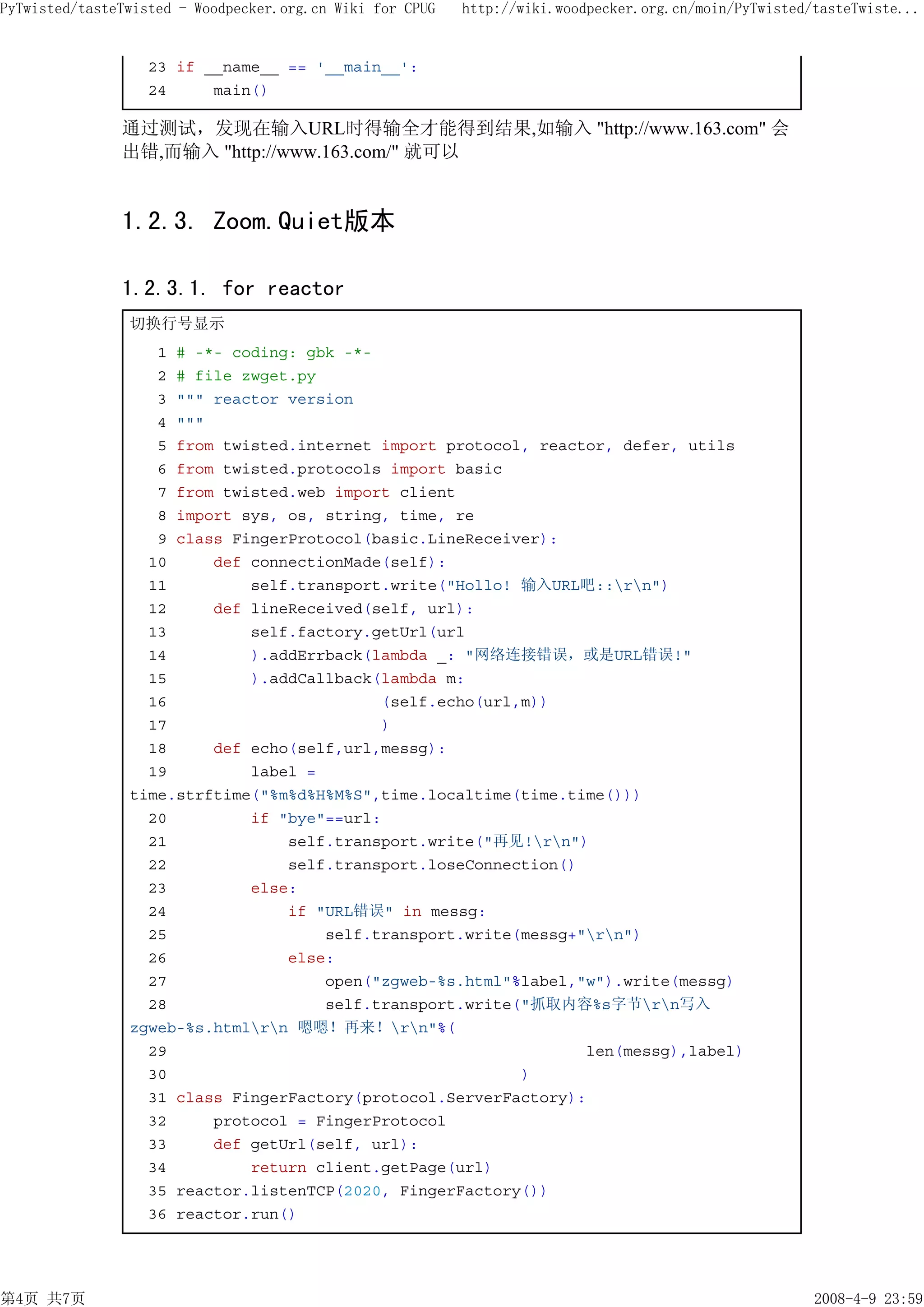 PyTwisted/tasteTwisted - Woodpecker.org.cn Wiki for CPUG   http://wiki.woodpecker.org.cn/moin/PyTwisted/tasteTwiste...


                   23 if __name__ == '__main__':
                   24     main()

               通过测试，发现在输入URL时得输全才能得到结果,如输入 "http://www.163.com" 会
               出错,而输入 "http://www.163.com/" 就可以


               1.2.3. Zoom.Quiet版本

               1.2.3.1. for reactor
                切换行号显示
                   1 # -*- coding: gbk -*-
                   2 # file zwget.py
                   3 """ reactor version
                   4 """
                   5 from twisted.internet import protocol, reactor, defer, utils
                   6 from twisted.protocols import basic
                   7 from twisted.web import client
                   8 import sys, os, string, time, re
                   9 class FingerProtocol(basic.LineReceiver):
                  10     def connectionMade(self):
                  11         self.transport.write("Hollo! 输入URL吧::rn")
                  12     def lineReceived(self, url):
                  13         self.factory.getUrl(url
                  14         ).addErrback(lambda _: "网络连接错误，或是URL错误!"
                  15         ).addCallback(lambda m:
                  16                       (self.echo(url,m))
                  17                       )
                  18     def echo(self,url,messg):
                  19         label =
                time.strftime("%m%d%H%M%S",time.localtime(time.time()))
                  20         if "bye"==url:
                  21             self.transport.write("再见!rn")
                  22             self.transport.loseConnection()
                  23         else:
                  24             if "URL错误" in messg:
                  25                 self.transport.write(messg+"rn")
                  26             else:
                  27                 open("zgweb-%s.html"%label,"w").write(messg)
                  28                 self.transport.write("抓取内容%s字节rn写入
                zgweb-%s.htmlrn 嗯嗯！再来！rn"%(
                  29                                             len(messg),label)
                  30                                      )
                  31 class FingerFactory(protocol.ServerFactory):
                  32     protocol = FingerProtocol
                  33     def getUrl(self, url):
                  34         return client.getPage(url)
                  35 reactor.listenTCP(2020, FingerFactory())
                  36 reactor.run()




第4页 共7页                                                                                                 2008-4-9 23:59
 