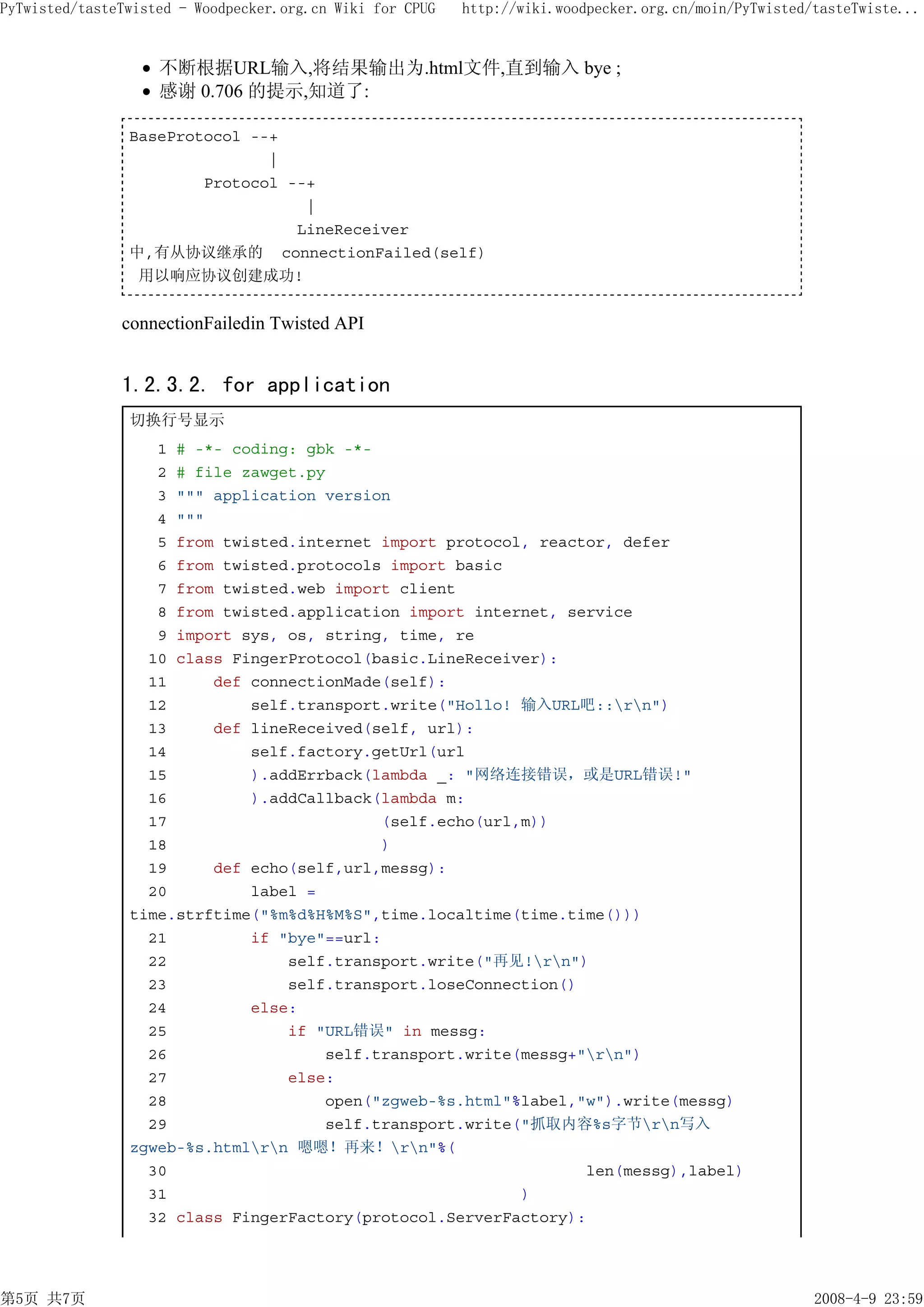 PyTwisted/tasteTwisted - Woodpecker.org.cn Wiki for CPUG   http://wiki.woodpecker.org.cn/moin/PyTwisted/tasteTwiste...


                    不断根据URL输入,将结果输出为.html文件,直到输入 bye ;
                    感谢 0.706 的提示,知道了:

                BaseProtocol --+
                               |
                        Protocol --+
                                   |
                                  LineReceiver
                中,有从协议继承的 connectionFailed(self)
                 用以响应协议创建成功!


               connectionFailedin Twisted API


               1.2.3.2. for application
                切换行号显示
                   1 # -*- coding: gbk -*-
                   2 # file zawget.py
                   3 """ application version
                   4 """
                   5 from twisted.internet import protocol, reactor, defer
                   6 from twisted.protocols import basic
                   7 from twisted.web import client
                   8 from twisted.application import internet, service
                   9 import sys, os, string, time, re
                  10 class FingerProtocol(basic.LineReceiver):
                  11     def connectionMade(self):
                  12         self.transport.write("Hollo! 输入URL吧::rn")
                  13     def lineReceived(self, url):
                  14         self.factory.getUrl(url
                  15         ).addErrback(lambda _: "网络连接错误，或是URL错误!"
                  16         ).addCallback(lambda m:
                  17                       (self.echo(url,m))
                  18                       )
                  19     def echo(self,url,messg):
                  20         label =
                time.strftime("%m%d%H%M%S",time.localtime(time.time()))
                  21         if "bye"==url:
                  22             self.transport.write("再见!rn")
                  23             self.transport.loseConnection()
                  24         else:
                  25             if "URL错误" in messg:
                  26                 self.transport.write(messg+"rn")
                  27             else:
                  28                 open("zgweb-%s.html"%label,"w").write(messg)
                  29                 self.transport.write("抓取内容%s字节rn写入
                zgweb-%s.htmlrn 嗯嗯！再来！rn"%(
                  30                                             len(messg),label)
                  31                                      )
                  32 class FingerFactory(protocol.ServerFactory):




第5页 共7页                                                                                                 2008-4-9 23:59
 