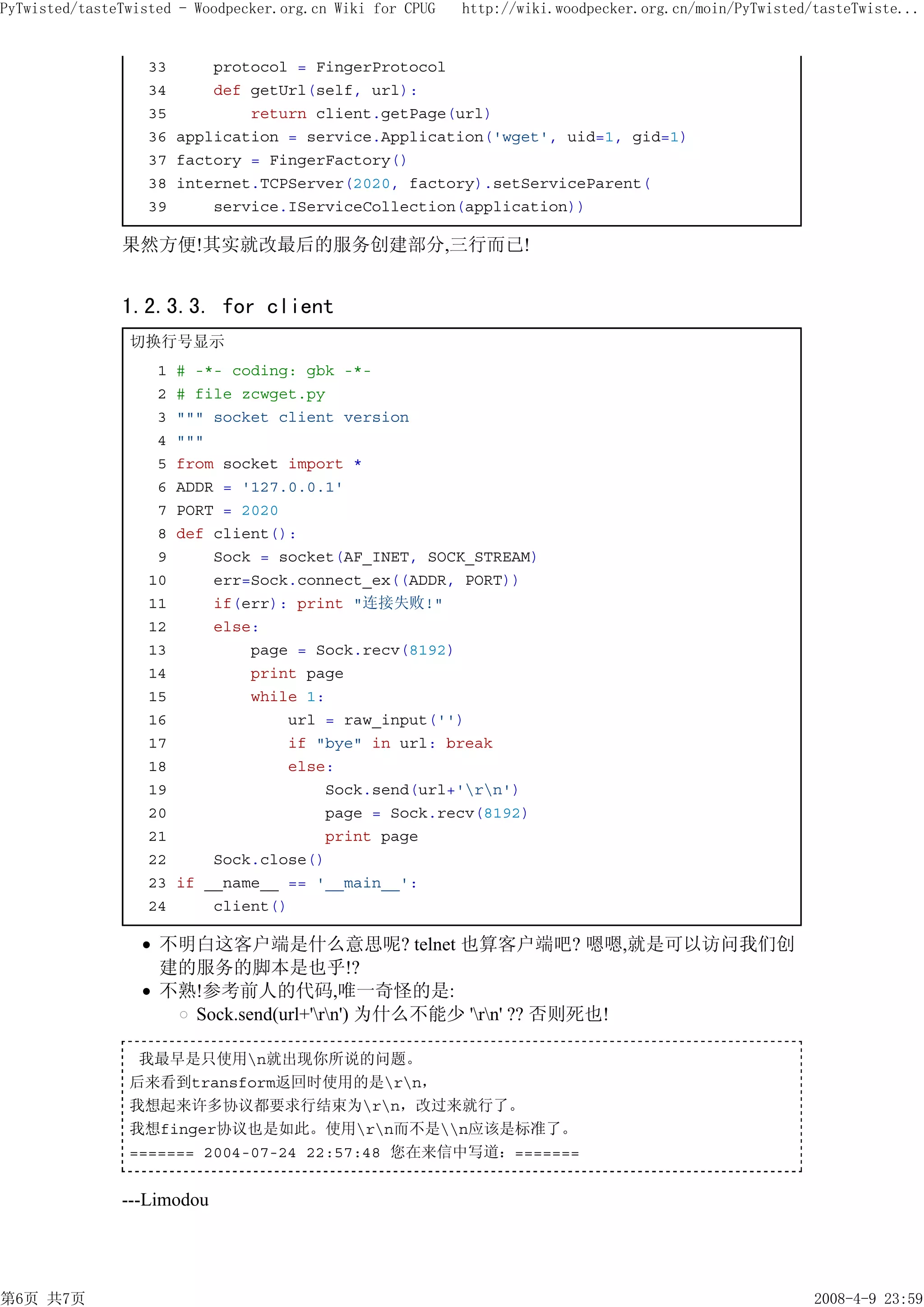 PyTwisted/tasteTwisted - Woodpecker.org.cn Wiki for CPUG   http://wiki.woodpecker.org.cn/moin/PyTwisted/tasteTwiste...


                   33     protocol = FingerProtocol
                   34     def getUrl(self, url):
                   35         return client.getPage(url)
                   36 application = service.Application('wget', uid=1, gid=1)
                   37 factory = FingerFactory()
                   38 internet.TCPServer(2020, factory).setServiceParent(
                   39     service.IServiceCollection(application))

               果然方便!其实就改最后的服务创建部分,三行而已!


               1.2.3.3. for client
                切换行号显示
                    1   # -*- coding: gbk -*-
                    2   # file zcwget.py
                    3   """ socket client version
                    4   """
                    5   from socket import *
                    6   ADDR = '127.0.0.1'
                    7   PORT = 2020
                    8   def client():
                    9       Sock = socket(AF_INET, SOCK_STREAM)
                   10       err=Sock.connect_ex((ADDR, PORT))
                   11       if(err): print "连接失败!"
                   12       else:
                   13           page = Sock.recv(8192)
                   14           print page
                   15           while 1:
                   16               url = raw_input('')
                   17               if "bye" in url: break
                   18               else:
                   19                   Sock.send(url+'rn')
                   20                   page = Sock.recv(8192)
                   21                   print page
                   22       Sock.close()
                   23   if __name__ == '__main__':
                   24       client()

                    不明白这客户端是什么意思呢? telnet 也算客户端吧? 嗯嗯,就是可以访问我们创
                    建的服务的脚本是也乎!?
                    不熟!参考前人的代码,唯一奇怪的是:
                      Sock.send(url+'rn') 为什么不能少 'rn' ?? 否则死也!

                 我最早是只使用n就出现你所说的问题。
                后来看到transform返回时使用的是rn，
                我想起来许多协议都要求行结束为rn，改过来就行了。
                我想finger协议也是如此。使用rn而不是n应该是标准了。
                ======= 2004-07-24 22:57:48 您在来信中写道：=======


               ---Limodou




第6页 共7页                                                                                                 2008-4-9 23:59
 