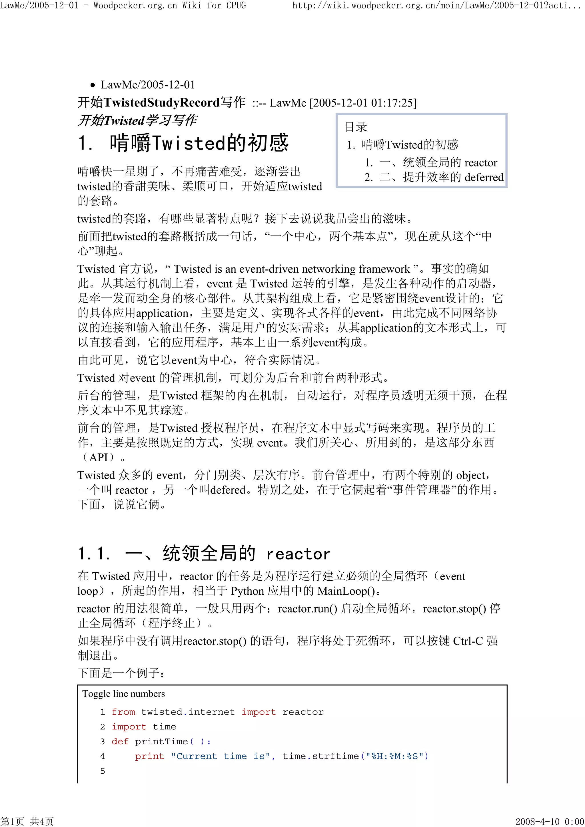 LawMe/2005-12-01 - Woodpecker.org.cn Wiki for CPUG   http://wiki.woodpecker.org.cn/moin/LawMe/2005-12-01?acti...




                    LawMe/2005-12-01
               开始TwistedStudyRecord写作 ::-- LawMe [2005-12-01 01:17:25]
               开始Twisted学习写作                            目录
               1. 啃嚼Twisted的初感                                 1. 啃嚼Twisted的初感
                                                                  1. 一、统领全局的 reactor
               啃嚼快一星期了，不再痛苦难受，逐渐尝出                                2. 二、提升效率的 deferred
               twisted的香甜美味、柔顺可口，开始适应twisted
               的套路。
               twisted的套路，有哪些显著特点呢？接下去说说我品尝出的滋味。
               前面把twisted的套路概括成一句话，“一个中心，两个基本点”，现在就从这个“中
               心”聊起。
               Twisted 官方说，“ Twisted is an event-driven networking framework ”。事实的确如
               此。从其运行机制上看，event 是 Twisted 运转的引擎，是发生各种动作的启动器，
               是牵一发而动全身的核心部件。从其架构组成上看，它是紧密围绕event设计的；它
               的具体应用application，主要是定义、实现各式各样的event，由此完成不同网络协
               议的连接和输入输出任务，满足用户的实际需求；从其application的文本形式上，可
               以直接看到，它的应用程序，基本上由一系列event构成。
               由此可见，说它以event为中心，符合实际情况。
               Twisted 对event 的管理机制，可划分为后台和前台两种形式。
               后台的管理，是Twisted 框架的内在机制，自动运行，对程序员透明无须干预，在程
               序文本中不见其踪迹。
               前台的管理，是Twisted 授权程序员，在程序文本中显式写码来实现。程序员的工
               作，主要是按照既定的方式，实现 event。我们所关心、所用到的，是这部分东西
               （API）。
               Twisted 众多的 event，分门别类、层次有序。前台管理中，有两个特别的 object，
               一个叫 reactor ，另一个叫defered。特别之处，在于它俩起着“事件管理器”的作用。
               下面，说说它俩。



               1.1. 一、统领全局的 reactor
               在 Twisted 应用中，reactor 的任务是为程序运行建立必须的全局循环（event
               loop），所起的作用，相当于 Python 应用中的 MainLoop()。
               reactor 的用法很简单，一般只用两个：reactor.run() 启动全局循环，reactor.stop() 停
               止全局循环（程序终止）。
               如果程序中没有调用reactor.stop() 的语句，程序将处于死循环，可以按键 Ctrl-C 强
               制退出。
               下面是一个例子：
                Toggle line numbers
                    1 from twisted.internet import reactor
                    2 import time
                    3 def printTime( ):
                    4     print "Current time is", time.strftime("%H:%M:%S")
                    5




第1页 共4页                                                                                           2008-4-10 0:00
 