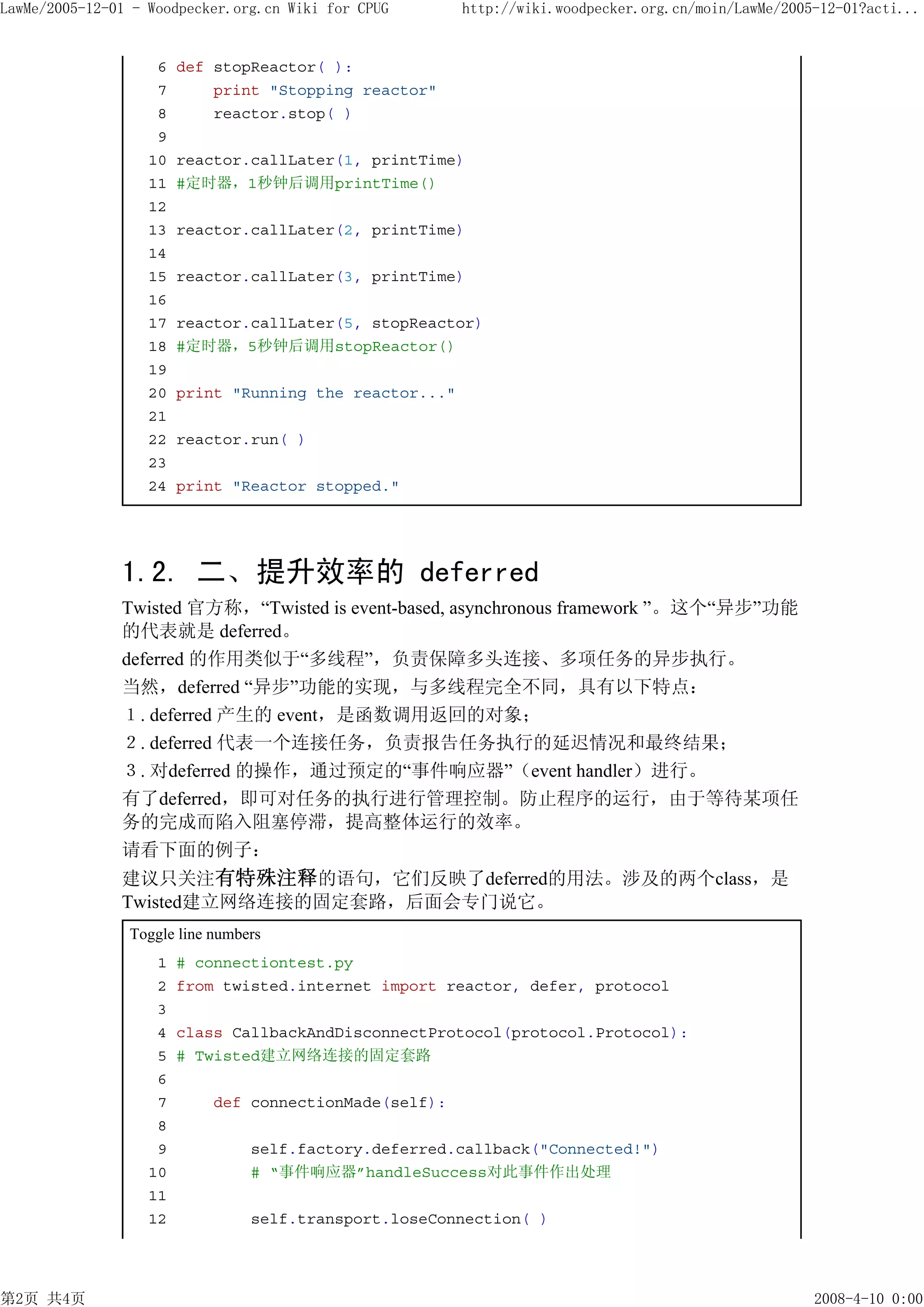 LawMe/2005-12-01 - Woodpecker.org.cn Wiki for CPUG       http://wiki.woodpecker.org.cn/moin/LawMe/2005-12-01?acti...


                    6   def stopReactor( ):
                    7       print "Stopping reactor"
                    8       reactor.stop( )
                    9
                   10   reactor.callLater(1, printTime)
                   11   #定时器，1秒钟后调用printTime()
                   12
                   13   reactor.callLater(2, printTime)
                   14
                   15   reactor.callLater(3, printTime)
                   16
                   17   reactor.callLater(5, stopReactor)
                   18   #定时器，5秒钟后调用stopReactor()
                   19
                   20   print "Running the reactor..."
                   21
                   22   reactor.run( )
                   23
                   24   print "Reactor stopped."




               1.2. 二、提升效率的 deferred
               Twisted 官方称，“Twisted is event-based, asynchronous framework ”。这个“异步”功能
               的代表就是 deferred。
               deferred 的作用类似于“多线程”，负责保障多头连接、多项任务的异步执行。
               当然，deferred “异步”功能的实现，与多线程完全不同，具有以下特点：
               １. deferred 产生的 event，是函数调用返回的对象；
               ２. deferred 代表一个连接任务，负责报告任务执行的延迟情况和最终结果；
               ３. 对deferred 的操作，通过预定的“事件响应器”（event handler）进行。
               有了deferred，即可对任务的执行进行管理控制。防止程序的运行，由于等待某项任
               务的完成而陷入阻塞停滞，提高整体运行的效率。
               请看下面的例子：
               建议只关注有特殊注释的语句，它们反映了deferred的用法。涉及的两个class，是
               Twisted建立网络连接的固定套路，后面会专门说它。
                Toggle line numbers
                    1   # connectiontest.py
                    2   from twisted.internet import reactor, defer, protocol
                    3
                    4   class CallbackAndDisconnectProtocol(protocol.Protocol):
                    5   # Twisted建立网络连接的固定套路
                    6
                    7       def connectionMade(self):
                    8
                    9            self.factory.deferred.callback("Connected!")
                   10            # “事件响应器”handleSuccess对此事件作出处理
                   11
                   12            self.transport.loseConnection( )




第2页 共4页                                                                                               2008-4-10 0:00
 