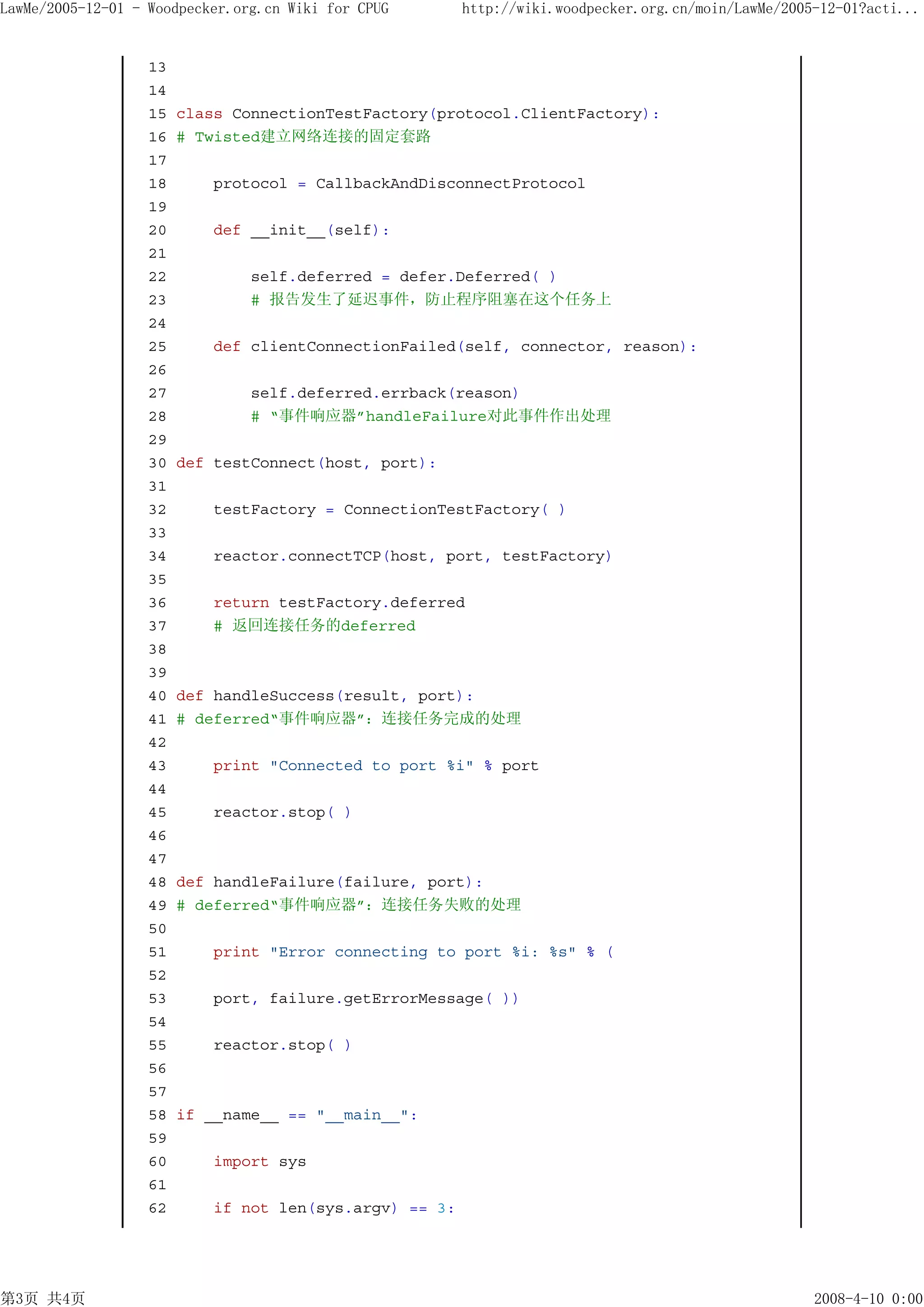 LawMe/2005-12-01 - Woodpecker.org.cn Wiki for CPUG      http://wiki.woodpecker.org.cn/moin/LawMe/2005-12-01?acti...


                   13
                   14
                   15   class ConnectionTestFactory(protocol.ClientFactory):
                   16   # Twisted建立网络连接的固定套路
                   17
                   18       protocol = CallbackAndDisconnectProtocol
                   19
                   20       def __init__(self):
                   21
                   22           self.deferred = defer.Deferred( )
                   23           # 报告发生了延迟事件，防止程序阻塞在这个任务上
                   24
                   25       def clientConnectionFailed(self, connector, reason):
                   26
                   27           self.deferred.errback(reason)
                   28           # “事件响应器”handleFailure对此事件作出处理
                   29
                   30   def testConnect(host, port):
                   31
                   32      testFactory = ConnectionTestFactory( )
                   33
                   34      reactor.connectTCP(host, port, testFactory)
                   35
                   36      return testFactory.deferred
                   37      # 返回连接任务的deferred
                   38
                   39
                   40   def handleSuccess(result, port):
                   41   # deferred“事件响应器”：连接任务完成的处理
                   42
                   43       print "Connected to port %i" % port
                   44
                   45       reactor.stop( )
                   46
                   47
                   48   def handleFailure(failure, port):
                   49   # deferred“事件响应器”：连接任务失败的处理
                   50
                   51       print "Error connecting to port %i: %s" % (
                   52
                   53       port, failure.getErrorMessage( ))
                   54
                   55      reactor.stop( )
                   56
                   57
                   58   if __name__ == "__main__":
                   59
                   60      import sys
                   61
                   62      if not len(sys.argv) == 3:




第3页 共4页                                                                                              2008-4-10 0:00
 
