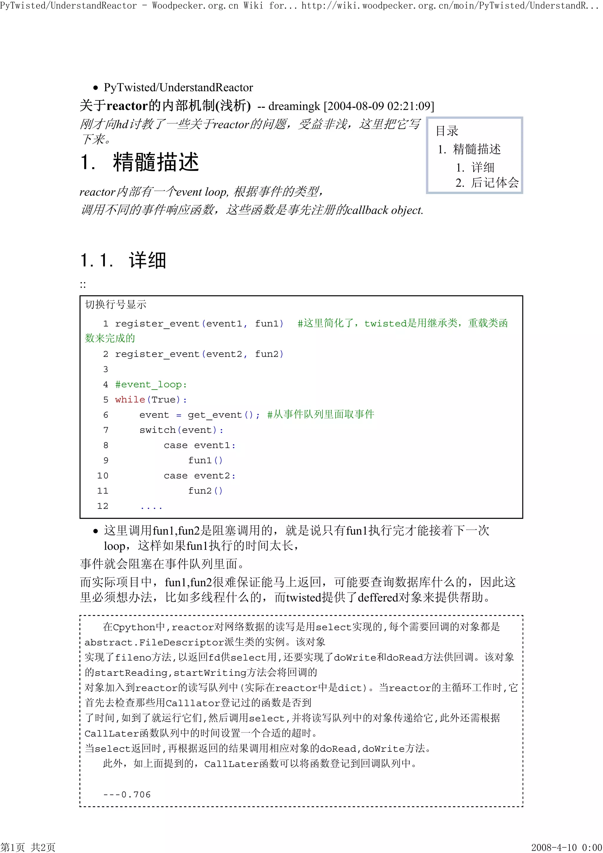 PyTwisted/UnderstandReactor - Woodpecker.org.cn Wiki for... http://wiki.woodpecker.org.cn/moin/PyTwisted/UnderstandR...




                    PyTwisted/UnderstandReactor
               关于reactor的内部机制(浅析) -- dreamingk [2004-08-09 02:21:09]
               刚才向hd讨教了一些关于reactor的问题，受益非浅，这里把它写
                                                                    目录
               下来。
                                                                                      1. 精髓描述
               1. 精髓描述                                                                   1. 详细
                                                                                         2. 后记体会
               reactor内部有一个event loop, 根据事件的类型，
               调用不同的事件响应函数，这些函数是事先注册的callback object.



               1.1. 详细
               ::
                切换行号显示
                  1 register_event(event1, fun1) #这里简化了，twisted是用继承类，重载类函
                数来完成的
                  2 register_event(event2, fun2)
                  3
                  4 #event_loop:
                  5 while(True):
                  6     event = get_event(); #从事件队列里面取事件
                  7     switch(event):
                  8         case event1:
                  9             fun1()
                 10         case event2:
                 11             fun2()
                 12     ....

                 这里调用fun1,fun2是阻塞调用的，就是说只有fun1执行完才能接着下一次
                 loop，这样如果fun1执行的时间太长，
               事件就会阻塞在事件队列里面。
               而实际项目中，fun1,fun2很难保证能马上返回，可能要查询数据库什么的，因此这
               里必须想办法，比如多线程什么的，而twisted提供了deffered对象来提供帮助。

                   在Cpython中,reactor对网络数据的读写是用select实现的,每个需要回调的对象都是
                abstract.FileDescriptor派生类的实例。该对象
                实现了fileno方法,以返回fd供select用,还要实现了doWrite和doRead方法供回调。该对象
                的startReading,startWriting方法会将回调的
                对象加入到reactor的读写队列中(实际在reactor中是dict)。当reactor的主循环工作时,它
                首先去检查那些用Calllator登记过的函数是否到
                了时间,如到了就运行它们,然后调用select,并将读写队列中的对象传递给它,此外还需根据
                CallLater函数队列中的时间设置一个合适的超时。
                当select返回时,再根据返回的结果调用相应对象的doRead,doWrite方法。
                   此外，如上面提到的，CallLater函数可以将函数登记到回调队列中。

                    ---0.706




第1页 共2页                                                                                                  2008-4-10 0:00
 
