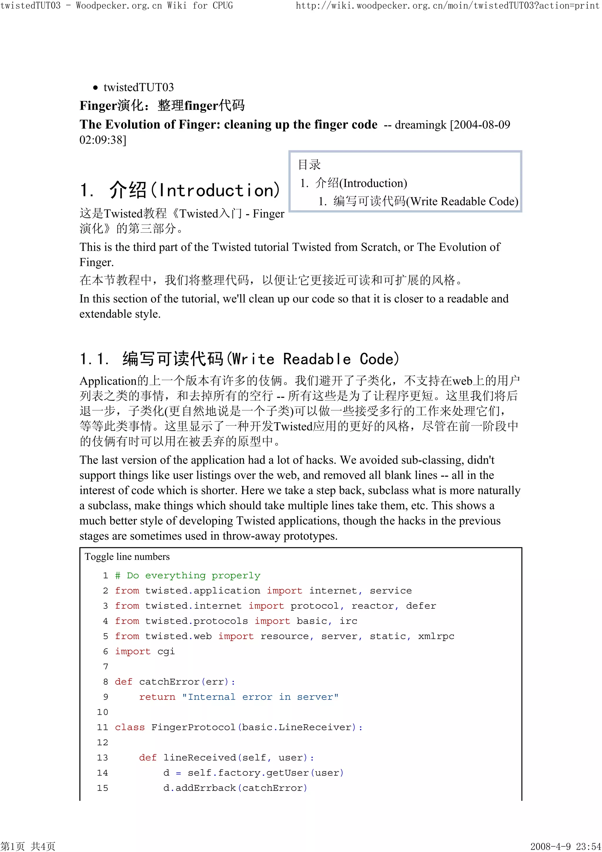 twistedTUT03 - Woodpecker.org.cn Wiki for CPUG                http://wiki.woodpecker.org.cn/moin/twistedTUT03?action=print




                    twistedTUT03
               Finger演化：整理finger代码
               The Evolution of Finger: cleaning up the finger code -- dreamingk [2004-08-09
               02:09:38]

                                                               目录
                                                               1. 介绍(Introduction)
               1. 介绍(Introduction)                                1. 编写可读代码(Write Readable Code)
               这是Twisted教程《Twisted入门 - Finger
               演化》的第三部分。
               This is the third part of the Twisted tutorial Twisted from Scratch, or The Evolution of
               Finger.
               在本节教程中，我们将整理代码，以便让它更接近可读和可扩展的风格。
               In this section of the tutorial, we'll clean up our code so that it is closer to a readable and
               extendable style.


               1.1. 编写可读代码(Write Readable Code)
               Application的上一个版本有许多的伎俩。我们避开了子类化，不支持在web上的用户
               列表之类的事情，和去掉所有的空行 -- 所有这些是为了让程序更短。这里我们将后
               退一步，子类化(更自然地说是一个子类)可以做一些接受多行的工作来处理它们，
               等等此类事情。这里显示了一种开发Twisted应用的更好的风格，尽管在前一阶段中
               的伎俩有时可以用在被丢弃的原型中。
               The last version of the application had a lot of hacks. We avoided sub-classing, didn't
               support things like user listings over the web, and removed all blank lines -- all in the
               interest of code which is shorter. Here we take a step back, subclass what is more naturally
               a subclass, make things which should take multiple lines take them, etc. This shows a
               much better style of developing Twisted applications, though the hacks in the previous
               stages are sometimes used in throw-away prototypes.
                Toggle line numbers
                    1   # Do everything properly
                    2   from twisted.application import internet, service
                    3   from twisted.internet import protocol, reactor, defer
                    4   from twisted.protocols import basic, irc
                    5   from twisted.web import resource, server, static, xmlrpc
                    6   import cgi
                    7
                    8   def catchError(err):
                    9       return "Internal error in server"
                   10
                   11   class FingerProtocol(basic.LineReceiver):
                   12
                   13       def lineReceived(self, user):
                   14           d = self.factory.getUser(user)
                   15           d.addErrback(catchError)




第1页 共4页                                                                                                          2008-4-9 23:54
 