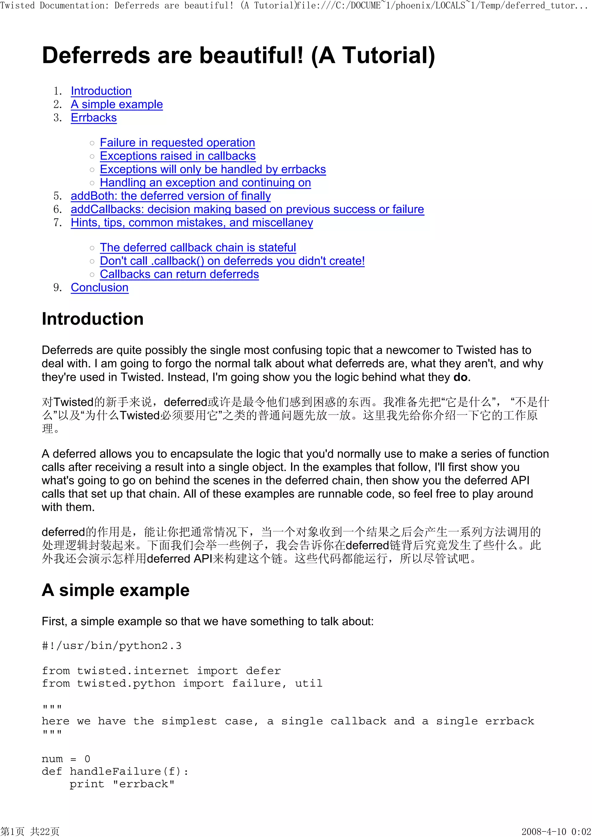 Twisted Documentation: Deferreds are beautiful! (A Tutorial)
                                                           file:///C:/DOCUME~1/phoenix/LOCALS~1/Temp/deferred_tutor...




        Deferreds are beautiful! (A Tutorial)
          1. Introduction
          2. A simple example
          3. Errbacks

                   Failure in requested operation
                   Exceptions raised in callbacks
                   Exceptions will only be handled by errbacks
                   Handling an exception and continuing on
          5. addBoth: the deferred version of finally
          6. addCallbacks: decision making based on previous success or failure
          7. Hints, tips, common mistakes, and miscellaney

                  The deferred callback chain is stateful
                  Don't call .callback() on deferreds you didn't create!
                  Callbacks can return deferreds
          9. Conclusion

        Introduction
        Deferreds are quite possibly the single most confusing topic that a newcomer to Twisted has to
        deal with. I am going to forgo the normal talk about what deferreds are, what they aren't, and why
        they're used in Twisted. Instead, I'm going show you the logic behind what they do.

        对Twisted的新手来说，deferred或许是最令他们感到困惑的东西。我准备先把“它是什么”， “不是什
        么”以及“为什么Twisted必须要用它”之类的普通问题先放一放。这里我先给你介绍一下它的工作原
        理。

        A deferred allows you to encapsulate the logic that you'd normally use to make a series of function
        calls after receiving a result into a single object. In the examples that follow, I'll first show you
        what's going to go on behind the scenes in the deferred chain, then show you the deferred API
        calls that set up that chain. All of these examples are runnable code, so feel free to play around
        with them.

        deferred的作用是，能让你把通常情况下，当一个对象收到一个结果之后会产生一系列方法调用的
        处理逻辑封装起来。下面我们会举一些例子，我会告诉你在deferred链背后究竟发生了些什么。此
        外我还会演示怎样用deferred API来构建这个链。这些代码都能运行，所以尽管试吧。

        A simple example
        First, a simple example so that we have something to talk about:

        #!/usr/bin/python2.3

        from twisted.internet import defer
        from twisted.python import failure, util

        """
        here we have the simplest case, a single callback and a single errback
        """

        num = 0
        def handleFailure(f):
            print "errback"



第1页 共22页                                                                                                2008-4-10 0:02
 