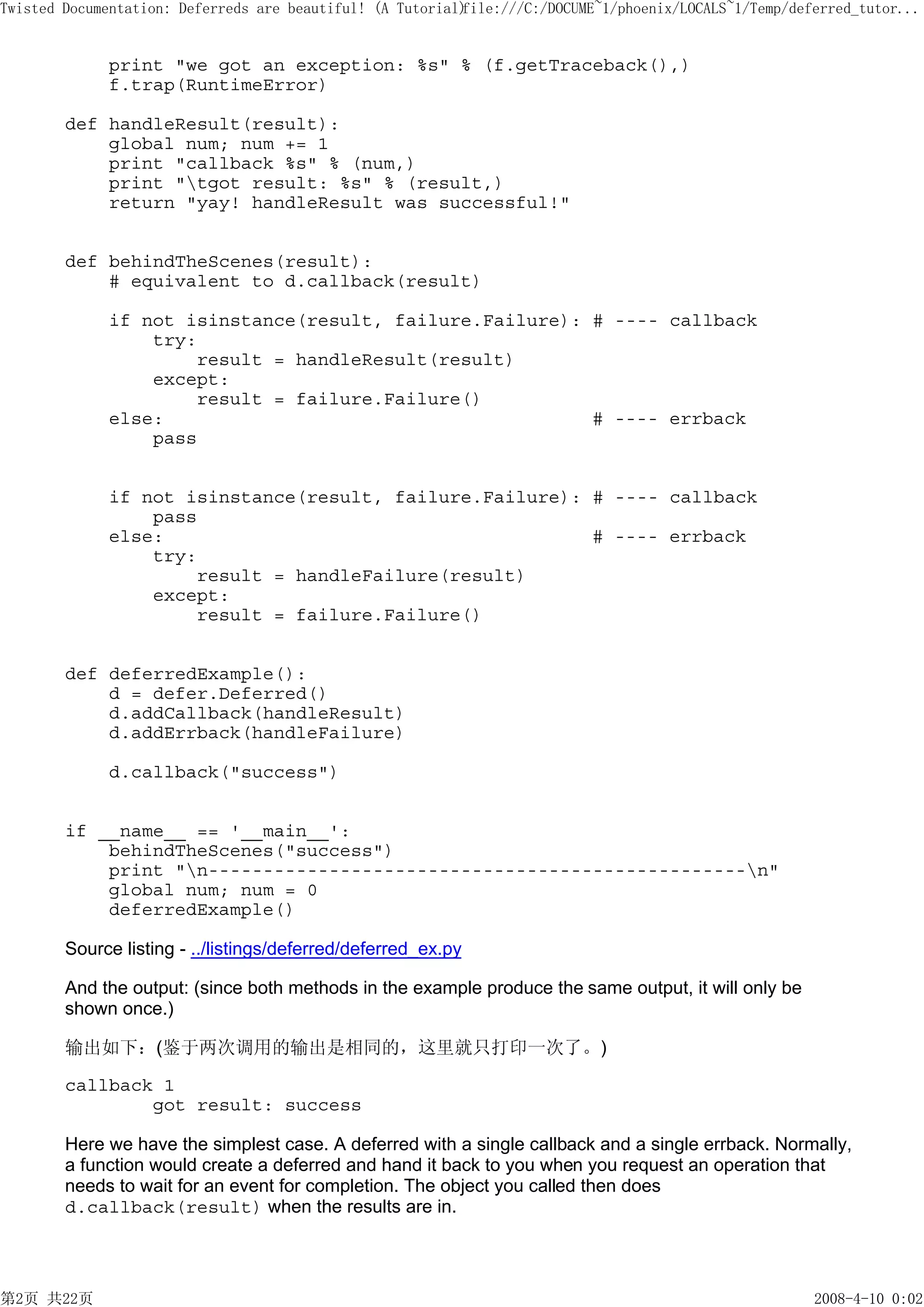 Twisted Documentation: Deferreds are beautiful! (A Tutorial)
                                                           file:///C:/DOCUME~1/phoenix/LOCALS~1/Temp/deferred_tutor...


             print "we got an exception: %s" % (f.getTraceback(),)
             f.trap(RuntimeError)

        def handleResult(result):
            global num; num += 1
            print "callback %s" % (num,)
            print "tgot result: %s" % (result,)
            return "yay! handleResult was successful!"


        def behindTheScenes(result):
            # equivalent to d.callback(result)

             if not isinstance(result, failure.Failure): # ---- callback
                 try:
                     result = handleResult(result)
                 except:
                     result = failure.Failure()
             else:                                       # ---- errback
                 pass


             if not isinstance(result, failure.Failure): # ---- callback
                 pass
             else:                                       # ---- errback
                 try:
                     result = handleFailure(result)
                 except:
                     result = failure.Failure()


        def deferredExample():
            d = defer.Deferred()
            d.addCallback(handleResult)
            d.addErrback(handleFailure)

             d.callback("success")


        if __name__ == '__main__':
            behindTheScenes("success")
            print "n-------------------------------------------------n"
            global num; num = 0
            deferredExample()

        Source listing - ../listings/deferred/deferred_ex.py

        And the output: (since both methods in the example produce the same output, it will only be
        shown once.)

        输出如下：(鉴于两次调用的输出是相同的，这里就只打印一次了。)

        callback 1
                got result: success

        Here we have the simplest case. A deferred with a single callback and a single errback. Normally,
        a function would create a deferred and hand it back to you when you request an operation that
        needs to wait for an event for completion. The object you called then does
        d.callback(result) when the results are in.




第2页 共22页                                                                                                2008-4-10 0:02
 