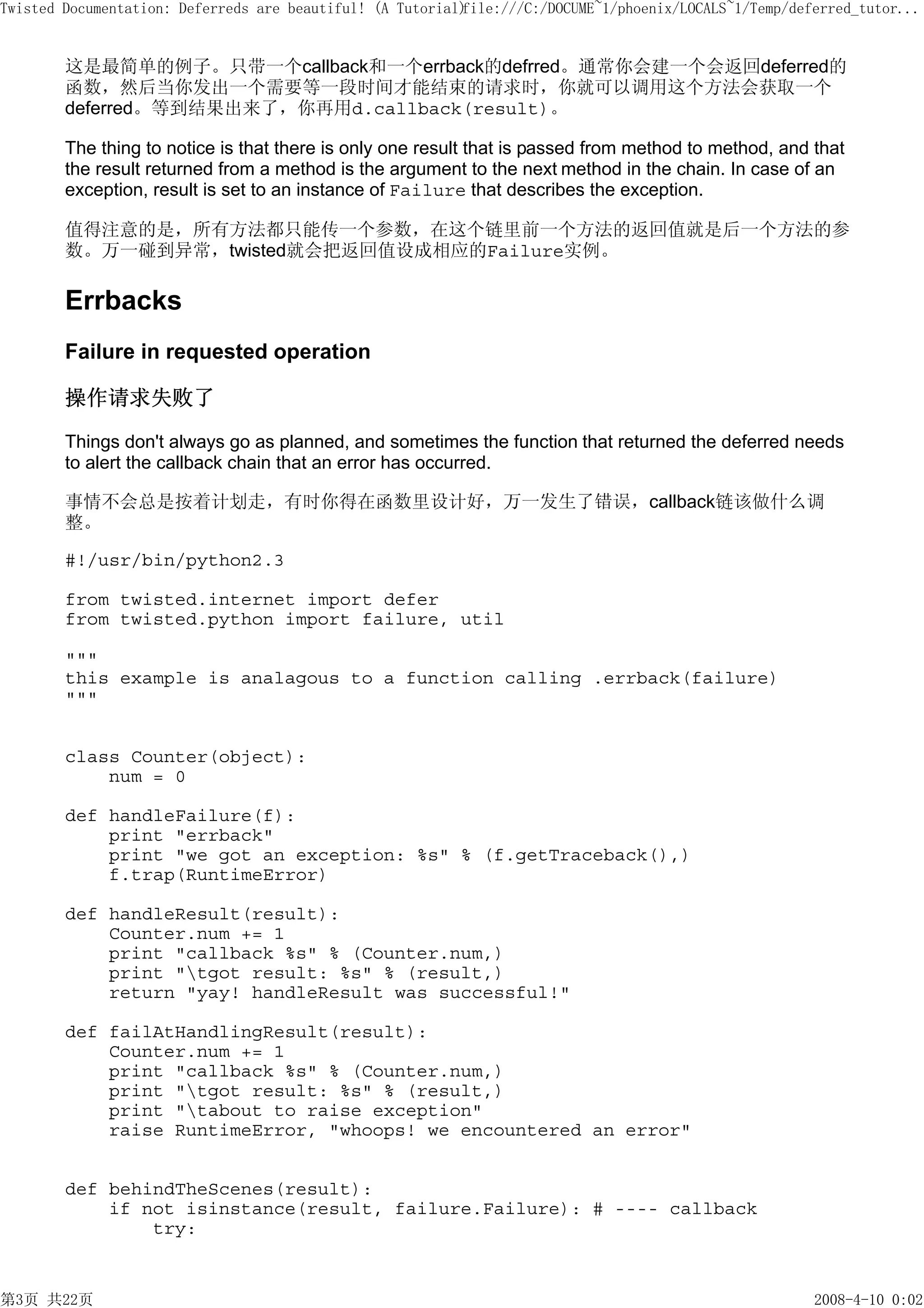 Twisted Documentation: Deferreds are beautiful! (A Tutorial)
                                                           file:///C:/DOCUME~1/phoenix/LOCALS~1/Temp/deferred_tutor...


        这是最简单的例子。只带一个callback和一个errback的defrred。通常你会建一个会返回deferred的
        函数，然后当你发出一个需要等一段时间才能结束的请求时，你就可以调用这个方法会获取一个
        deferred。等到结果出来了，你再用d.callback(result)。

        The thing to notice is that there is only one result that is passed from method to method, and that
        the result returned from a method is the argument to the next method in the chain. In case of an
        exception, result is set to an instance of Failure that describes the exception.

        值得注意的是，所有方法都只能传一个参数，在这个链里前一个方法的返回值就是后一个方法的参
        数。万一碰到异常，twisted就会把返回值设成相应的Failure实例。

        Errbacks
        Failure in requested operation

        操作请求失败了

        Things don't always go as planned, and sometimes the function that returned the deferred needs
        to alert the callback chain that an error has occurred.

        事情不会总是按着计划走，有时你得在函数里设计好，万一发生了错误，callback链该做什么调
        整。

        #!/usr/bin/python2.3

        from twisted.internet import defer
        from twisted.python import failure, util

        """
        this example is analagous to a function calling .errback(failure)
        """


        class Counter(object):
            num = 0

        def handleFailure(f):
            print "errback"
            print "we got an exception: %s" % (f.getTraceback(),)
            f.trap(RuntimeError)

        def handleResult(result):
            Counter.num += 1
            print "callback %s" % (Counter.num,)
            print "tgot result: %s" % (result,)
            return "yay! handleResult was successful!"

        def failAtHandlingResult(result):
            Counter.num += 1
            print "callback %s" % (Counter.num,)
            print "tgot result: %s" % (result,)
            print "tabout to raise exception"
            raise RuntimeError, "whoops! we encountered an error"


        def behindTheScenes(result):
            if not isinstance(result, failure.Failure): # ---- callback
                try:


第3页 共22页                                                                                                2008-4-10 0:02
 
