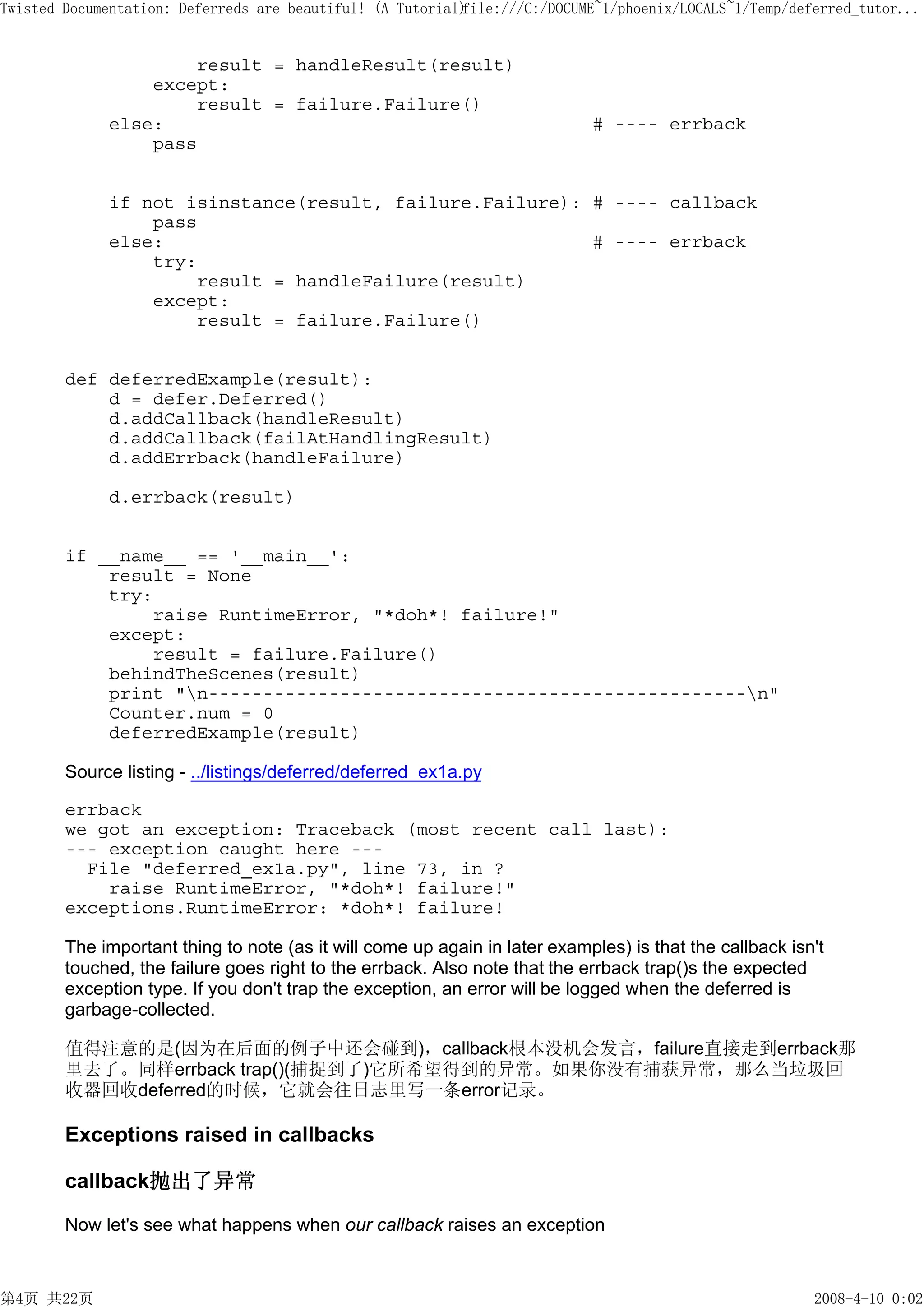 Twisted Documentation: Deferreds are beautiful! (A Tutorial)
                                                           file:///C:/DOCUME~1/phoenix/LOCALS~1/Temp/deferred_tutor...


                     result = handleResult(result)
                 except:
                     result = failure.Failure()
             else:                                                          # ---- errback
                 pass


             if not isinstance(result, failure.Failure): # ---- callback
                 pass
             else:                                       # ---- errback
                 try:
                     result = handleFailure(result)
                 except:
                     result = failure.Failure()


        def deferredExample(result):
            d = defer.Deferred()
            d.addCallback(handleResult)
            d.addCallback(failAtHandlingResult)
            d.addErrback(handleFailure)

             d.errback(result)


        if __name__ == '__main__':
            result = None
            try:
                 raise RuntimeError, "*doh*! failure!"
            except:
                 result = failure.Failure()
            behindTheScenes(result)
            print "n-------------------------------------------------n"
            Counter.num = 0
            deferredExample(result)

        Source listing - ../listings/deferred/deferred_ex1a.py

        errback
        we got an exception: Traceback (most recent call last):
        --- exception caught here ---
          File "deferred_ex1a.py", line 73, in ?
            raise RuntimeError, "*doh*! failure!"
        exceptions.RuntimeError: *doh*! failure!

        The important thing to note (as it will come up again in later examples) is that the callback isn't
        touched, the failure goes right to the errback. Also note that the errback trap()s the expected
        exception type. If you don't trap the exception, an error will be logged when the deferred is
        garbage-collected.

        值得注意的是(因为在后面的例子中还会碰到)，callback根本没机会发言，failure直接走到errback那
        里去了。同样errback trap()(捕捉到了)它所希望得到的异常。如果你没有捕获异常，那么当垃圾回
        收器回收deferred的时候，它就会往日志里写一条error记录。

        Exceptions raised in callbacks

        callback抛出了异常

        Now let's see what happens when our callback raises an exception



第4页 共22页                                                                                                 2008-4-10 0:02
 