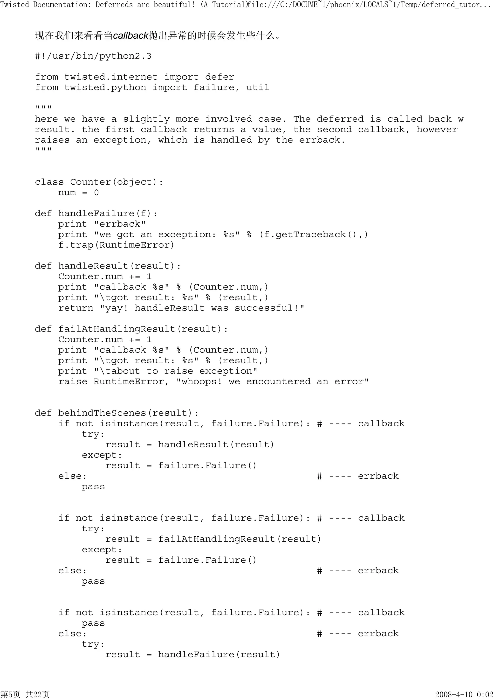 Twisted Documentation: Deferreds are beautiful! (A Tutorial)
                                                           file:///C:/DOCUME~1/phoenix/LOCALS~1/Temp/deferred_tutor...


        现在我们来看看当callback抛出异常的时候会发生些什么。

        #!/usr/bin/python2.3

        from twisted.internet import defer
        from twisted.python import failure, util

        """
        here we have a slightly more involved case. The deferred is called back w
        result. the first callback returns a value, the second callback, however
        raises an exception, which is handled by the errback.
        """


        class Counter(object):
            num = 0

        def handleFailure(f):
            print "errback"
            print "we got an exception: %s" % (f.getTraceback(),)
            f.trap(RuntimeError)

        def handleResult(result):
            Counter.num += 1
            print "callback %s" % (Counter.num,)
            print "tgot result: %s" % (result,)
            return "yay! handleResult was successful!"

        def failAtHandlingResult(result):
            Counter.num += 1
            print "callback %s" % (Counter.num,)
            print "tgot result: %s" % (result,)
            print "tabout to raise exception"
            raise RuntimeError, "whoops! we encountered an error"


        def behindTheScenes(result):
            if not isinstance(result, failure.Failure): # ---- callback
                try:
                    result = handleResult(result)
                except:
                    result = failure.Failure()
            else:                                       # ---- errback
                pass


             if not isinstance(result, failure.Failure): # ---- callback
                 try:
                     result = failAtHandlingResult(result)
                 except:
                     result = failure.Failure()
             else:                                       # ---- errback
                 pass


             if not isinstance(result, failure.Failure): # ---- callback
                 pass
             else:                                       # ---- errback
                 try:
                     result = handleFailure(result)



第5页 共22页                                                                                                2008-4-10 0:02
 