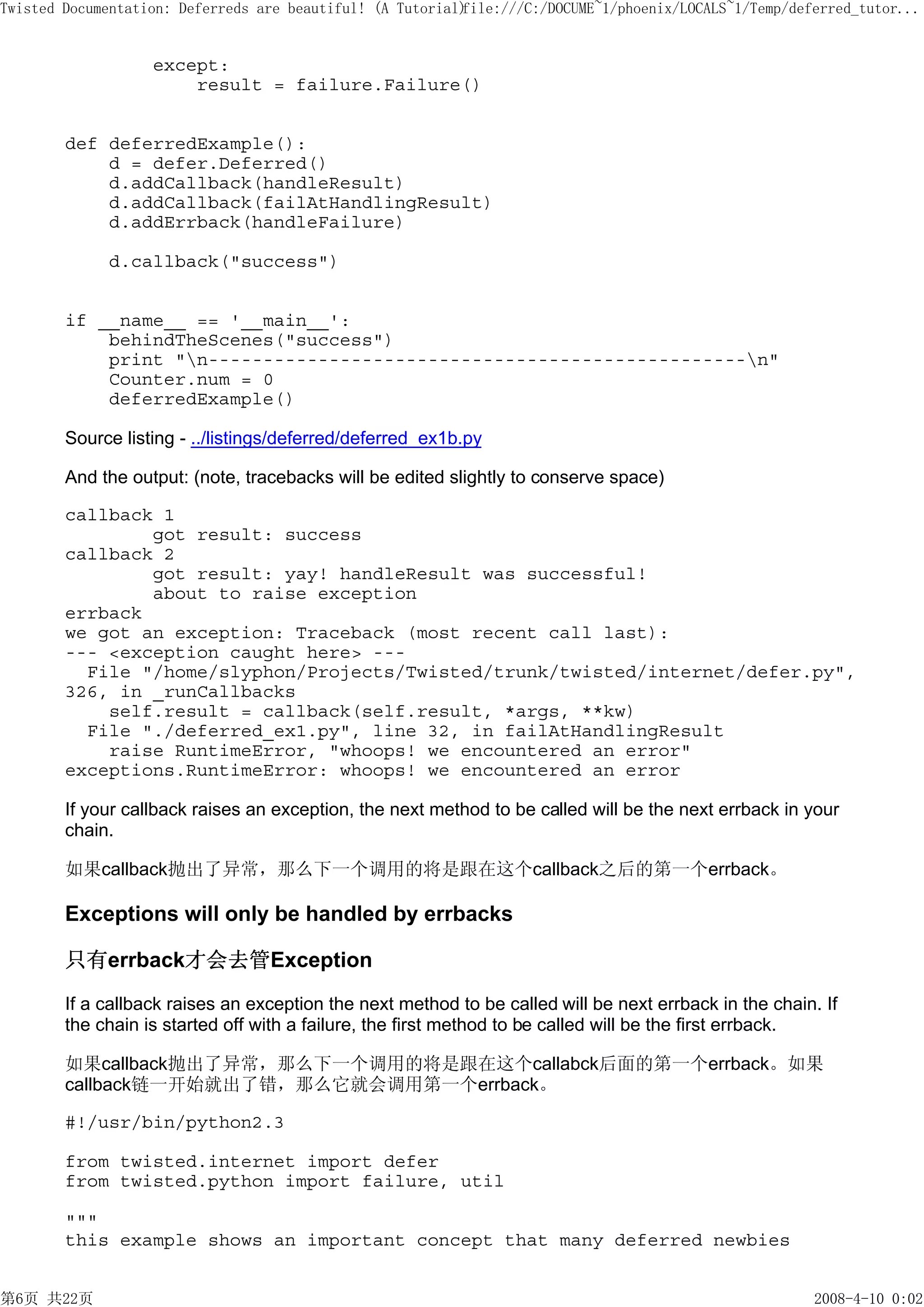 Twisted Documentation: Deferreds are beautiful! (A Tutorial)
                                                           file:///C:/DOCUME~1/phoenix/LOCALS~1/Temp/deferred_tutor...


                   except:
                       result = failure.Failure()


        def deferredExample():
            d = defer.Deferred()
            d.addCallback(handleResult)
            d.addCallback(failAtHandlingResult)
            d.addErrback(handleFailure)

             d.callback("success")


        if __name__ == '__main__':
            behindTheScenes("success")
            print "n-------------------------------------------------n"
            Counter.num = 0
            deferredExample()

        Source listing - ../listings/deferred/deferred_ex1b.py

        And the output: (note, tracebacks will be edited slightly to conserve space)

        callback 1
                got result: success
        callback 2
                got result: yay! handleResult was successful!
                about to raise exception
        errback
        we got an exception: Traceback (most recent call last):
        --- <exception caught here> ---
          File "/home/slyphon/Projects/Twisted/trunk/twisted/internet/defer.py",
        326, in _runCallbacks
            self.result = callback(self.result, *args, **kw)
          File "./deferred_ex1.py", line 32, in failAtHandlingResult
            raise RuntimeError, "whoops! we encountered an error"
        exceptions.RuntimeError: whoops! we encountered an error

        If your callback raises an exception, the next method to be called will be the next errback in your
        chain.

        如果callback抛出了异常，那么下一个调用的将是跟在这个callback之后的第一个errback。

        Exceptions will only be handled by errbacks

        只有errback才会去管Exception

        If a callback raises an exception the next method to be called will be next errback in the chain. If
        the chain is started off with a failure, the first method to be called will be the first errback.

        如果callback抛出了异常，那么下一个调用的将是跟在这个callabck后面的第一个errback。如果
        callback链一开始就出了错，那么它就会调用第一个errback。

        #!/usr/bin/python2.3

        from twisted.internet import defer
        from twisted.python import failure, util

        """
        this example shows an important concept that many deferred newbies


第6页 共22页                                                                                                2008-4-10 0:02
 