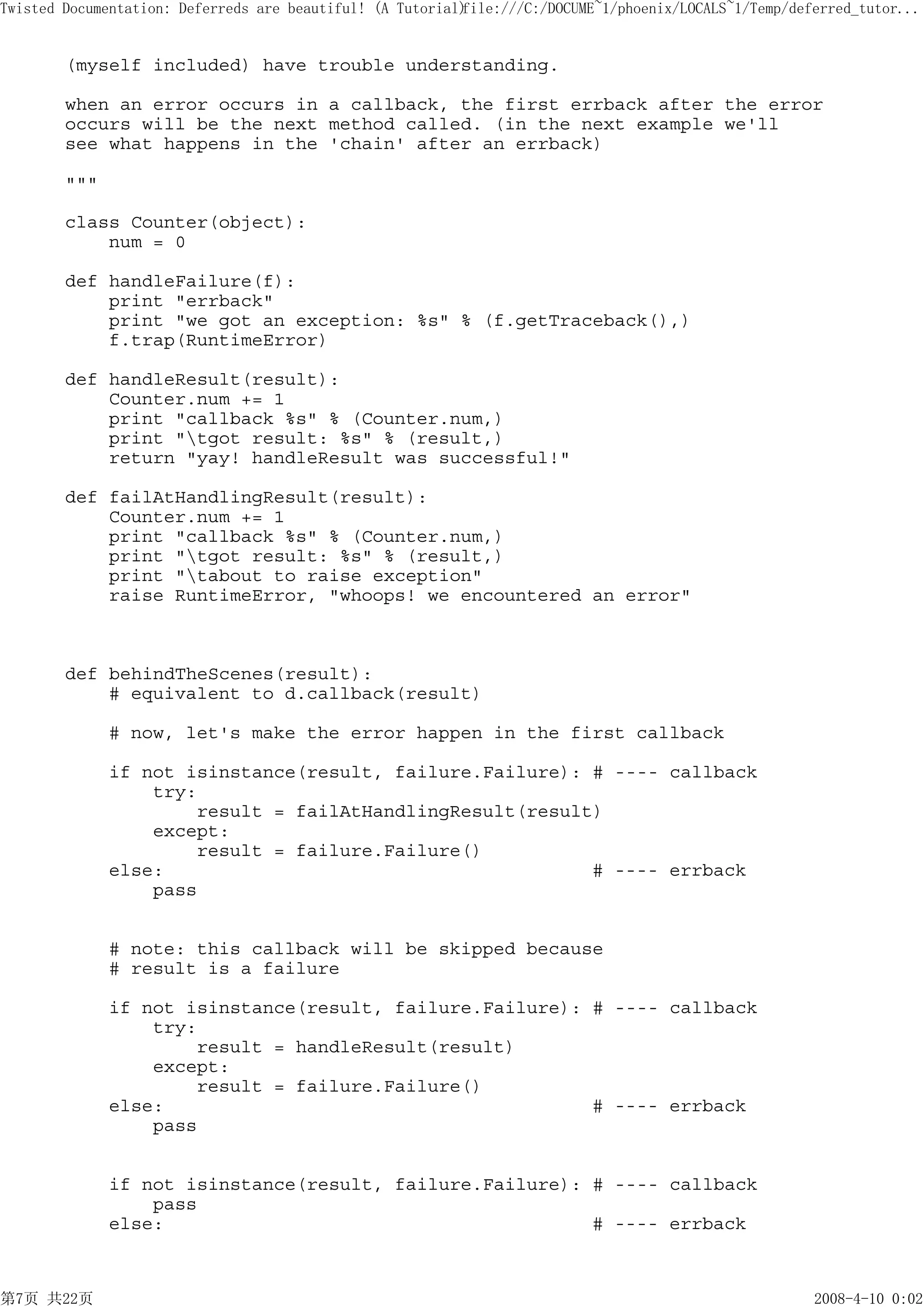 Twisted Documentation: Deferreds are beautiful! (A Tutorial)
                                                           file:///C:/DOCUME~1/phoenix/LOCALS~1/Temp/deferred_tutor...


        (myself included) have trouble understanding.

        when an error occurs in a callback, the first errback after the error
        occurs will be the next method called. (in the next example we'll
        see what happens in the 'chain' after an errback)

        """

        class Counter(object):
            num = 0

        def handleFailure(f):
            print "errback"
            print "we got an exception: %s" % (f.getTraceback(),)
            f.trap(RuntimeError)

        def handleResult(result):
            Counter.num += 1
            print "callback %s" % (Counter.num,)
            print "tgot result: %s" % (result,)
            return "yay! handleResult was successful!"

        def failAtHandlingResult(result):
            Counter.num += 1
            print "callback %s" % (Counter.num,)
            print "tgot result: %s" % (result,)
            print "tabout to raise exception"
            raise RuntimeError, "whoops! we encountered an error"



        def behindTheScenes(result):
            # equivalent to d.callback(result)

              # now, let's make the error happen in the first callback

              if not isinstance(result, failure.Failure): # ---- callback
                  try:
                      result = failAtHandlingResult(result)
                  except:
                      result = failure.Failure()
              else:                                       # ---- errback
                  pass


              # note: this callback will be skipped because
              # result is a failure

              if not isinstance(result, failure.Failure): # ---- callback
                  try:
                      result = handleResult(result)
                  except:
                      result = failure.Failure()
              else:                                       # ---- errback
                  pass


              if not isinstance(result, failure.Failure): # ---- callback
                  pass
              else:                                       # ---- errback



第7页 共22页                                                                                                2008-4-10 0:02
 