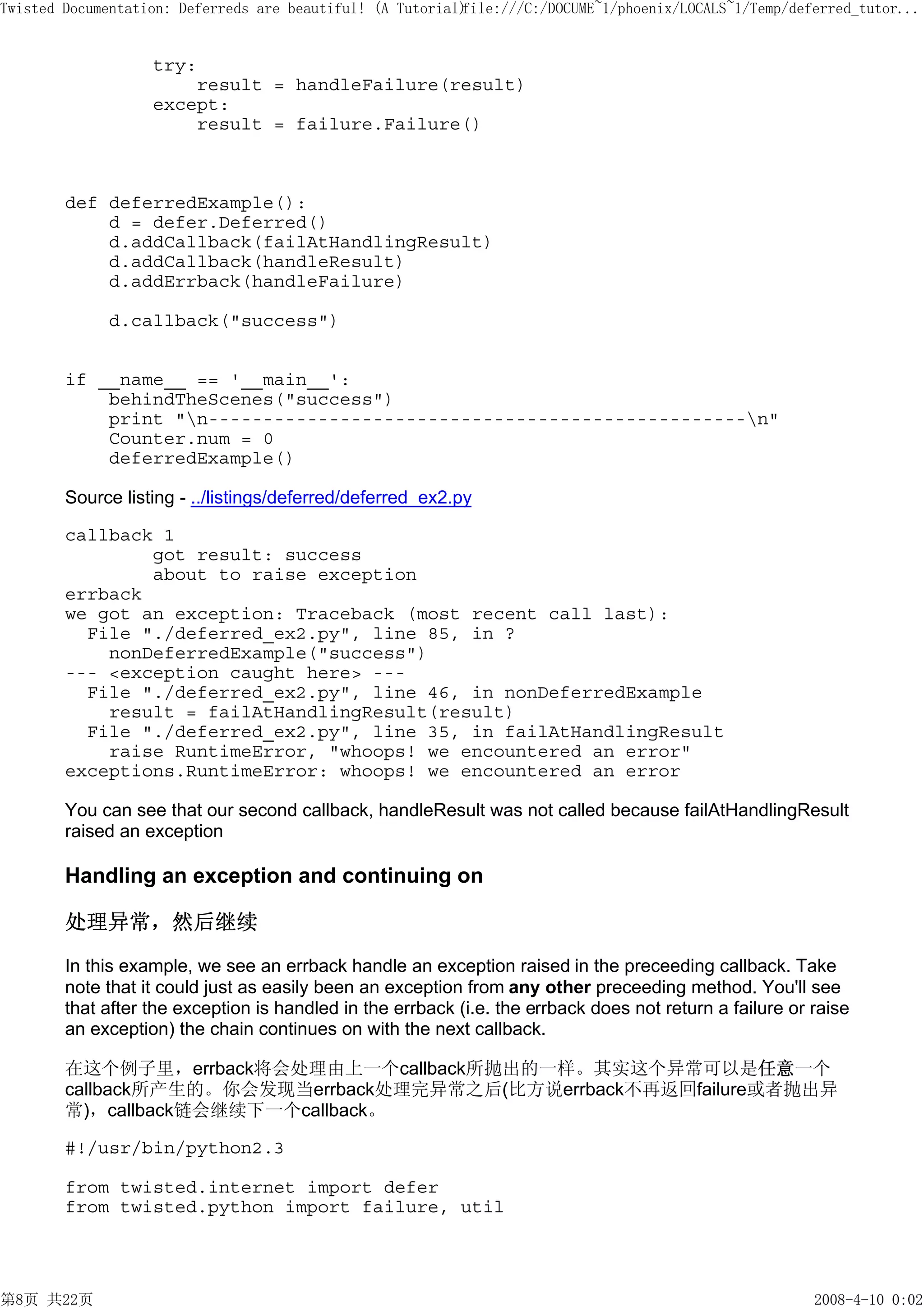 Twisted Documentation: Deferreds are beautiful! (A Tutorial)
                                                           file:///C:/DOCUME~1/phoenix/LOCALS~1/Temp/deferred_tutor...


                   try:
                       result = handleFailure(result)
                   except:
                       result = failure.Failure()



        def deferredExample():
            d = defer.Deferred()
            d.addCallback(failAtHandlingResult)
            d.addCallback(handleResult)
            d.addErrback(handleFailure)

             d.callback("success")


        if __name__ == '__main__':
            behindTheScenes("success")
            print "n-------------------------------------------------n"
            Counter.num = 0
            deferredExample()

        Source listing - ../listings/deferred/deferred_ex2.py

        callback 1
                got result: success
                about to raise exception
        errback
        we got an exception: Traceback (most recent call last):
          File "./deferred_ex2.py", line 85, in ?
            nonDeferredExample("success")
        --- <exception caught here> ---
          File "./deferred_ex2.py", line 46, in nonDeferredExample
            result = failAtHandlingResult(result)
          File "./deferred_ex2.py", line 35, in failAtHandlingResult
            raise RuntimeError, "whoops! we encountered an error"
        exceptions.RuntimeError: whoops! we encountered an error

        You can see that our second callback, handleResult was not called because failAtHandlingResult
        raised an exception

        Handling an exception and continuing on

        处理异常，然后继续

        In this example, we see an errback handle an exception raised in the preceeding callback. Take
        note that it could just as easily been an exception from any other preceeding method. You'll see
        that after the exception is handled in the errback (i.e. the errback does not return a failure or raise
        an exception) the chain continues on with the next callback.

        在这个例子里，errback将会处理由上一个callback所抛出的一样。其实这个异常可以是任意一个
        callback所产生的。你会发现当errback处理完异常之后(比方说errback不再返回failure或者抛出异
        常)，callback链会继续下一个callback。

        #!/usr/bin/python2.3

        from twisted.internet import defer
        from twisted.python import failure, util




第8页 共22页                                                                                                  2008-4-10 0:02
 