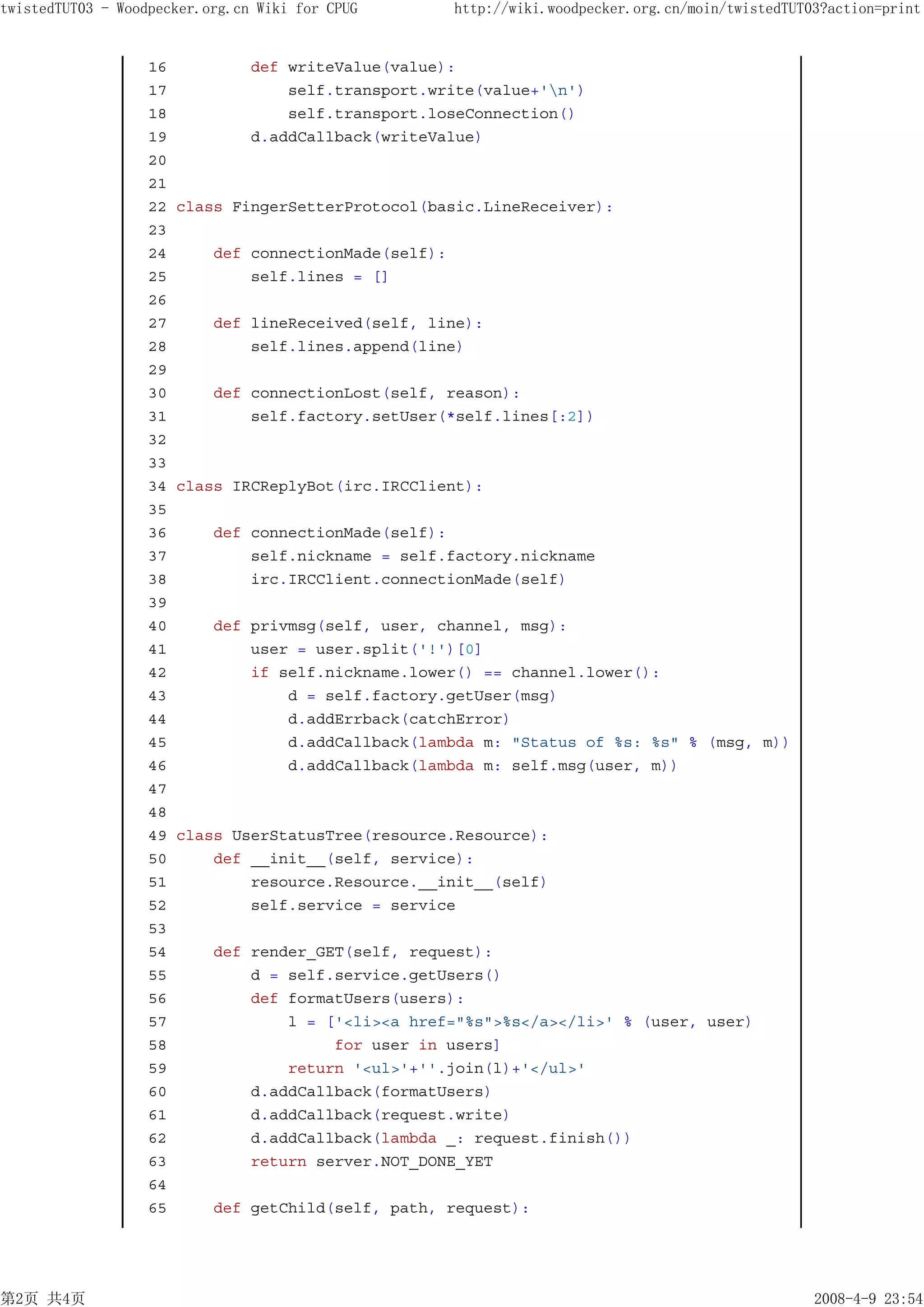 twistedTUT03 - Woodpecker.org.cn Wiki for CPUG     http://wiki.woodpecker.org.cn/moin/twistedTUT03?action=print


                   16         def writeValue(value):
                   17             self.transport.write(value+'n')
                   18             self.transport.loseConnection()
                   19         d.addCallback(writeValue)
                   20
                   21
                   22 class FingerSetterProtocol(basic.LineReceiver):
                   23
                   24     def connectionMade(self):
                   25         self.lines = []
                   26
                   27     def lineReceived(self, line):
                   28         self.lines.append(line)
                   29
                   30     def connectionLost(self, reason):
                   31         self.factory.setUser(*self.lines[:2])
                   32
                   33
                   34 class IRCReplyBot(irc.IRCClient):
                   35
                   36     def connectionMade(self):
                   37         self.nickname = self.factory.nickname
                   38         irc.IRCClient.connectionMade(self)
                   39
                   40     def privmsg(self, user, channel, msg):
                   41         user = user.split('!')[0]
                   42         if self.nickname.lower() == channel.lower():
                   43             d = self.factory.getUser(msg)
                   44             d.addErrback(catchError)
                   45             d.addCallback(lambda m: "Status of %s: %s" % (msg, m))
                   46             d.addCallback(lambda m: self.msg(user, m))
                   47
                   48
                   49 class UserStatusTree(resource.Resource):
                   50     def __init__(self, service):
                   51         resource.Resource.__init__(self)
                   52         self.service = service
                   53
                   54     def render_GET(self, request):
                   55         d = self.service.getUsers()
                   56         def formatUsers(users):
                   57             l = ['<li><a href="%s">%s</a></li>' % (user, user)
                   58                  for user in users]
                   59             return '<ul>'+''.join(l)+'</ul>'
                   60         d.addCallback(formatUsers)
                   61         d.addCallback(request.write)
                   62         d.addCallback(lambda _: request.finish())
                   63         return server.NOT_DONE_YET
                   64
                   65     def getChild(self, path, request):




第2页 共4页                                                                                          2008-4-9 23:54
 