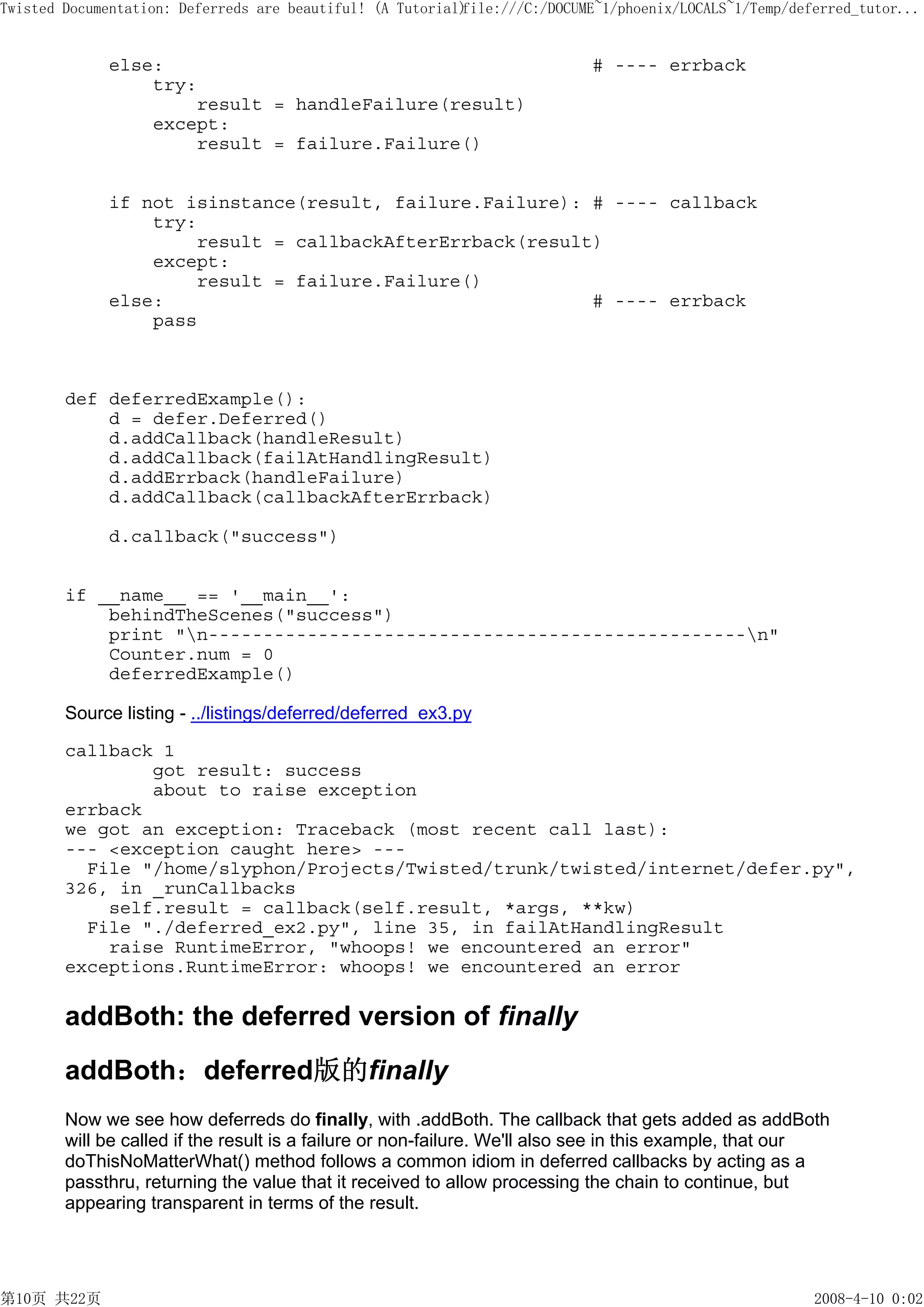 Twisted Documentation: Deferreds are beautiful! (A Tutorial)
                                                           file:///C:/DOCUME~1/phoenix/LOCALS~1/Temp/deferred_tutor...


             else:                                                         # ---- errback
                 try:
                     result = handleFailure(result)
                 except:
                     result = failure.Failure()


             if not isinstance(result, failure.Failure): # ---- callback
                 try:
                     result = callbackAfterErrback(result)
                 except:
                     result = failure.Failure()
             else:                                       # ---- errback
                 pass



        def deferredExample():
            d = defer.Deferred()
            d.addCallback(handleResult)
            d.addCallback(failAtHandlingResult)
            d.addErrback(handleFailure)
            d.addCallback(callbackAfterErrback)

             d.callback("success")


        if __name__ == '__main__':
            behindTheScenes("success")
            print "n-------------------------------------------------n"
            Counter.num = 0
            deferredExample()

        Source listing - ../listings/deferred/deferred_ex3.py

        callback 1
                got result: success
                about to raise exception
        errback
        we got an exception: Traceback (most recent call last):
        --- <exception caught here> ---
          File "/home/slyphon/Projects/Twisted/trunk/twisted/internet/defer.py",
        326, in _runCallbacks
            self.result = callback(self.result, *args, **kw)
          File "./deferred_ex2.py", line 35, in failAtHandlingResult
            raise RuntimeError, "whoops! we encountered an error"
        exceptions.RuntimeError: whoops! we encountered an error

        addBoth: the deferred version of finally
        addBoth：deferred版的finally
        Now we see how deferreds do finally, with .addBoth. The callback that gets added as addBoth
        will be called if the result is a failure or non-failure. We'll also see in this example, that our
        doThisNoMatterWhat() method follows a common idiom in deferred callbacks by acting as a
        passthru, returning the value that it received to allow processing the chain to continue, but
        appearing transparent in terms of the result.




第10页 共22页                                                                                               2008-4-10 0:02
 