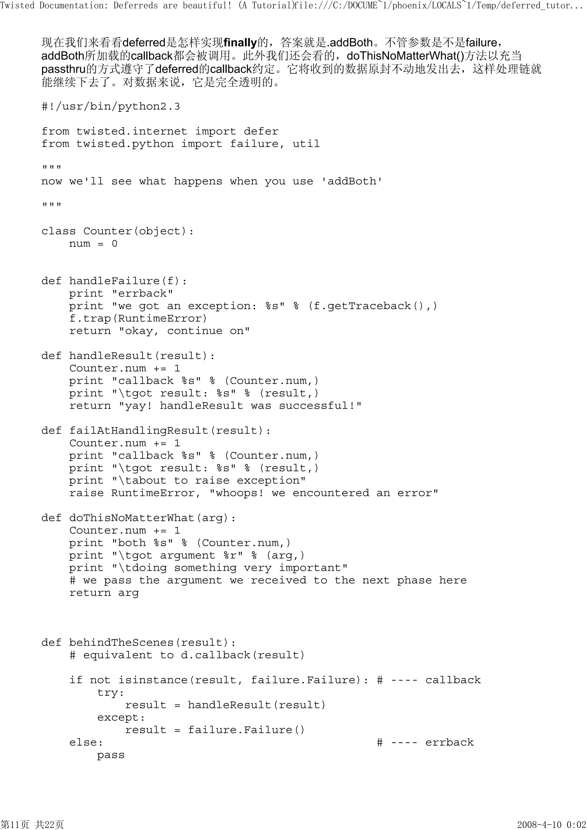 Twisted Documentation: Deferreds are beautiful! (A Tutorial)
                                                           file:///C:/DOCUME~1/phoenix/LOCALS~1/Temp/deferred_tutor...


        现在我们来看看deferred是怎样实现finally的，答案就是.addBoth。不管参数是不是failure，
        addBoth所加载的callback都会被调用。此外我们还会看的，doThisNoMatterWhat()方法以充当
        passthru的方式遵守了deferred的callback约定。它将收到的数据原封不动地发出去，这样处理链就
        能继续下去了。对数据来说，它是完全透明的。

        #!/usr/bin/python2.3

        from twisted.internet import defer
        from twisted.python import failure, util

        """
        now we'll see what happens when you use 'addBoth'

        """

        class Counter(object):
            num = 0


        def handleFailure(f):
            print "errback"
            print "we got an exception: %s" % (f.getTraceback(),)
            f.trap(RuntimeError)
            return "okay, continue on"

        def handleResult(result):
            Counter.num += 1
            print "callback %s" % (Counter.num,)
            print "tgot result: %s" % (result,)
            return "yay! handleResult was successful!"

        def failAtHandlingResult(result):
            Counter.num += 1
            print "callback %s" % (Counter.num,)
            print "tgot result: %s" % (result,)
            print "tabout to raise exception"
            raise RuntimeError, "whoops! we encountered an error"

        def doThisNoMatterWhat(arg):
            Counter.num += 1
            print "both %s" % (Counter.num,)
            print "tgot argument %r" % (arg,)
            print "tdoing something very important"
            # we pass the argument we received to the next phase here
            return arg



        def behindTheScenes(result):
            # equivalent to d.callback(result)

              if not isinstance(result, failure.Failure): # ---- callback
                  try:
                      result = handleResult(result)
                  except:
                      result = failure.Failure()
              else:                                       # ---- errback
                  pass




第11页 共22页                                                                                               2008-4-10 0:02
 