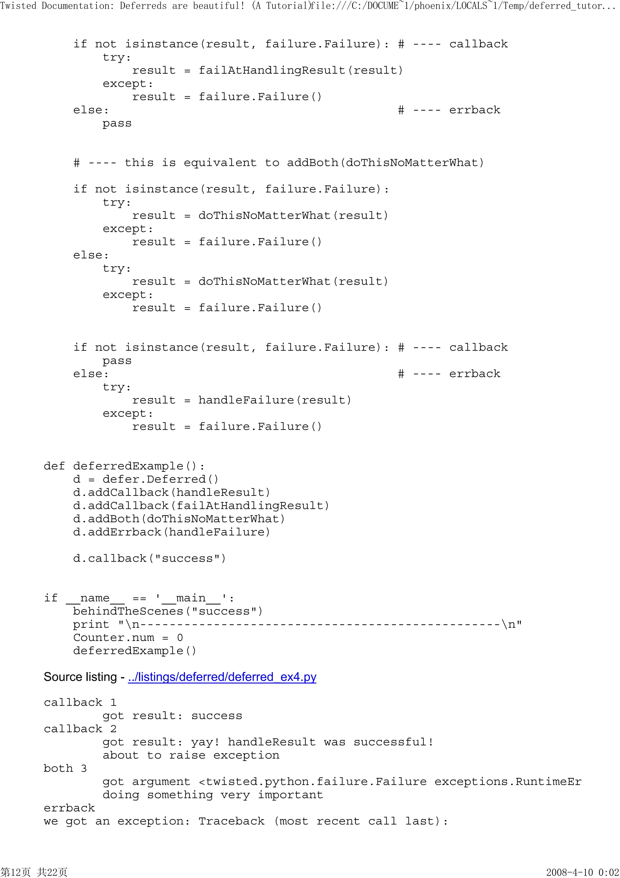 Twisted Documentation: Deferreds are beautiful! (A Tutorial)
                                                           file:///C:/DOCUME~1/phoenix/LOCALS~1/Temp/deferred_tutor...


             if not isinstance(result, failure.Failure): # ---- callback
                 try:
                     result = failAtHandlingResult(result)
                 except:
                     result = failure.Failure()
             else:                                       # ---- errback
                 pass


             # ---- this is equivalent to addBoth(doThisNoMatterWhat)

             if not isinstance(result, failure.Failure):
                 try:
                     result = doThisNoMatterWhat(result)
                 except:
                     result = failure.Failure()
             else:
                 try:
                     result = doThisNoMatterWhat(result)
                 except:
                     result = failure.Failure()


             if not isinstance(result, failure.Failure): # ---- callback
                 pass
             else:                                       # ---- errback
                 try:
                     result = handleFailure(result)
                 except:
                     result = failure.Failure()


        def deferredExample():
            d = defer.Deferred()
            d.addCallback(handleResult)
            d.addCallback(failAtHandlingResult)
            d.addBoth(doThisNoMatterWhat)
            d.addErrback(handleFailure)

             d.callback("success")


        if __name__ == '__main__':
            behindTheScenes("success")
            print "n-------------------------------------------------n"
            Counter.num = 0
            deferredExample()

        Source listing - ../listings/deferred/deferred_ex4.py

        callback 1
                got result: success
        callback 2
                got result: yay! handleResult was successful!
                about to raise exception
        both 3
                got argument <twisted.python.failure.Failure exceptions.RuntimeEr
                doing something very important
        errback
        we got an exception: Traceback (most recent call last):



第12页 共22页                                                                                               2008-4-10 0:02
 
