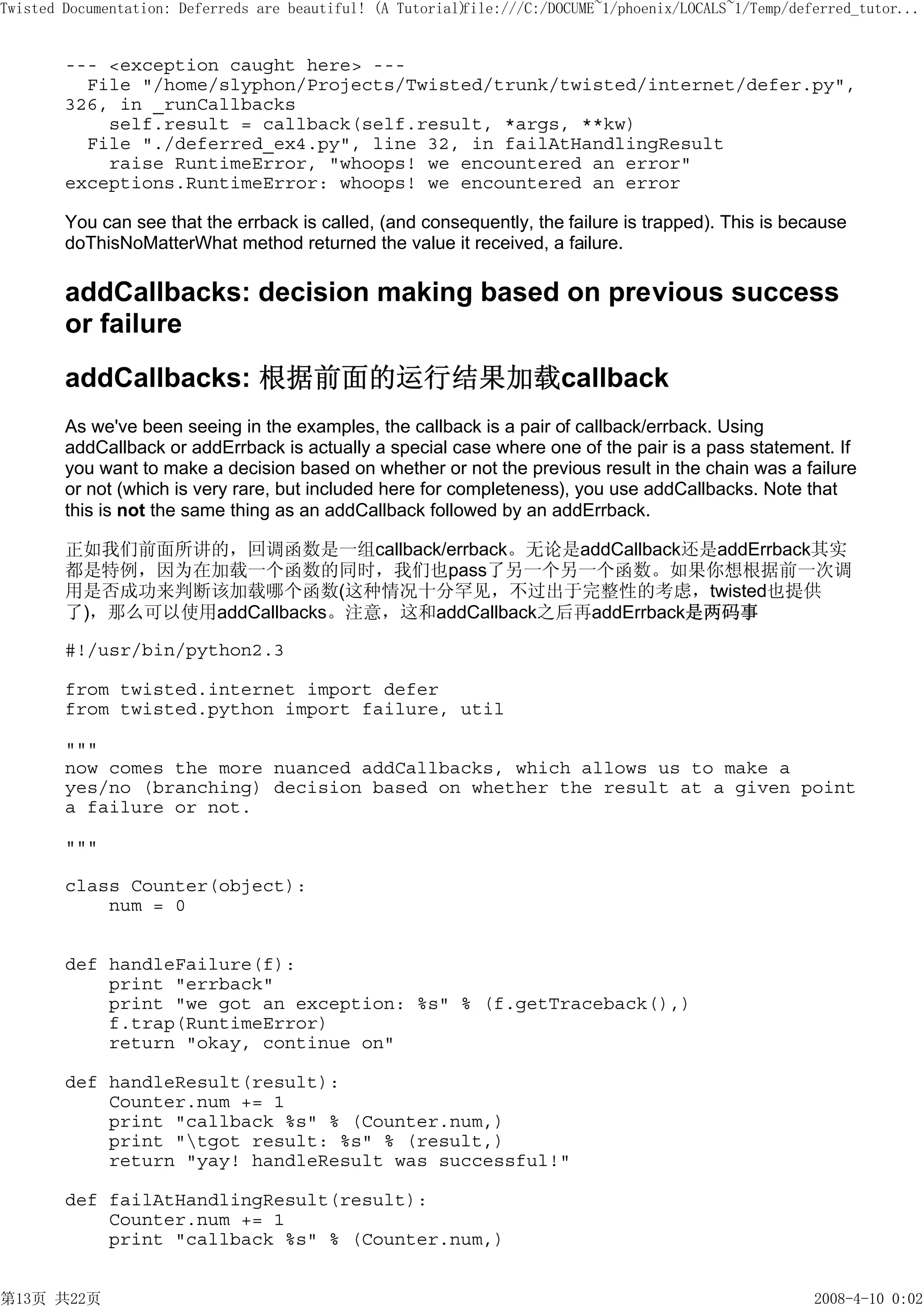 Twisted Documentation: Deferreds are beautiful! (A Tutorial)
                                                           file:///C:/DOCUME~1/phoenix/LOCALS~1/Temp/deferred_tutor...


        --- <exception caught here> ---
          File "/home/slyphon/Projects/Twisted/trunk/twisted/internet/defer.py",
        326, in _runCallbacks
            self.result = callback(self.result, *args, **kw)
          File "./deferred_ex4.py", line 32, in failAtHandlingResult
            raise RuntimeError, "whoops! we encountered an error"
        exceptions.RuntimeError: whoops! we encountered an error

        You can see that the errback is called, (and consequently, the failure is trapped). This is because
        doThisNoMatterWhat method returned the value it received, a failure.

        addCallbacks: decision making based on previous success
        or failure
        addCallbacks: 根据前面的运行结果加载callback
        As we've been seeing in the examples, the callback is a pair of callback/errback. Using
        addCallback or addErrback is actually a special case where one of the pair is a pass statement. If
        you want to make a decision based on whether or not the previous result in the chain was a failure
        or not (which is very rare, but included here for completeness), you use addCallbacks. Note that
        this is not the same thing as an addCallback followed by an addErrback.

        正如我们前面所讲的，回调函数是一组callback/errback。无论是addCallback还是addErrback其实
        都是特例，因为在加载一个函数的同时，我们也pass了另一个另一个函数。如果你想根据前一次调
        用是否成功来判断该加载哪个函数(这种情况十分罕见，不过出于完整性的考虑，twisted也提供
        了)，那么可以使用addCallbacks。注意，这和addCallback之后再addErrback是两码事

        #!/usr/bin/python2.3

        from twisted.internet import defer
        from twisted.python import failure, util

        """
        now comes the more nuanced addCallbacks, which allows us to make a
        yes/no (branching) decision based on whether the result at a given point
        a failure or not.

        """

        class Counter(object):
            num = 0


        def handleFailure(f):
            print "errback"
            print "we got an exception: %s" % (f.getTraceback(),)
            f.trap(RuntimeError)
            return "okay, continue on"

        def handleResult(result):
            Counter.num += 1
            print "callback %s" % (Counter.num,)
            print "tgot result: %s" % (result,)
            return "yay! handleResult was successful!"

        def failAtHandlingResult(result):
            Counter.num += 1
            print "callback %s" % (Counter.num,)


第13页 共22页                                                                                               2008-4-10 0:02
 