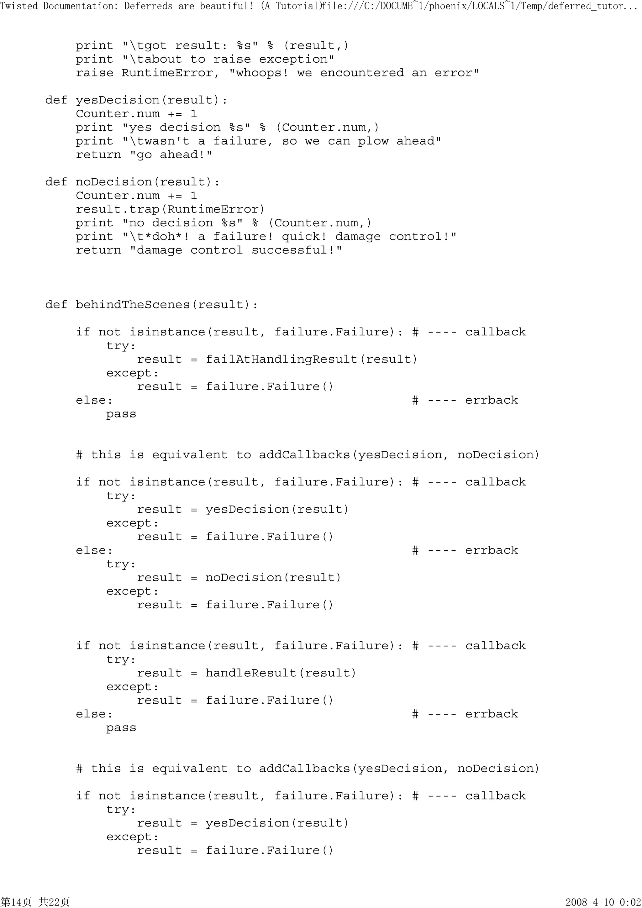 Twisted Documentation: Deferreds are beautiful! (A Tutorial)
                                                           file:///C:/DOCUME~1/phoenix/LOCALS~1/Temp/deferred_tutor...


             print "tgot result: %s" % (result,)
             print "tabout to raise exception"
             raise RuntimeError, "whoops! we encountered an error"

        def yesDecision(result):
            Counter.num += 1
            print "yes decision %s" % (Counter.num,)
            print "twasn't a failure, so we can plow ahead"
            return "go ahead!"

        def noDecision(result):
            Counter.num += 1
            result.trap(RuntimeError)
            print "no decision %s" % (Counter.num,)
            print "t*doh*! a failure! quick! damage control!"
            return "damage control successful!"



        def behindTheScenes(result):

             if not isinstance(result, failure.Failure): # ---- callback
                 try:
                     result = failAtHandlingResult(result)
                 except:
                     result = failure.Failure()
             else:                                       # ---- errback
                 pass


             # this is equivalent to addCallbacks(yesDecision, noDecision)

             if not isinstance(result, failure.Failure): # ---- callback
                 try:
                     result = yesDecision(result)
                 except:
                     result = failure.Failure()
             else:                                       # ---- errback
                 try:
                     result = noDecision(result)
                 except:
                     result = failure.Failure()


             if not isinstance(result, failure.Failure): # ---- callback
                 try:
                     result = handleResult(result)
                 except:
                     result = failure.Failure()
             else:                                       # ---- errback
                 pass


             # this is equivalent to addCallbacks(yesDecision, noDecision)

             if not isinstance(result, failure.Failure): # ---- callback
                 try:
                     result = yesDecision(result)
                 except:
                     result = failure.Failure()



第14页 共22页                                                                                               2008-4-10 0:02
 