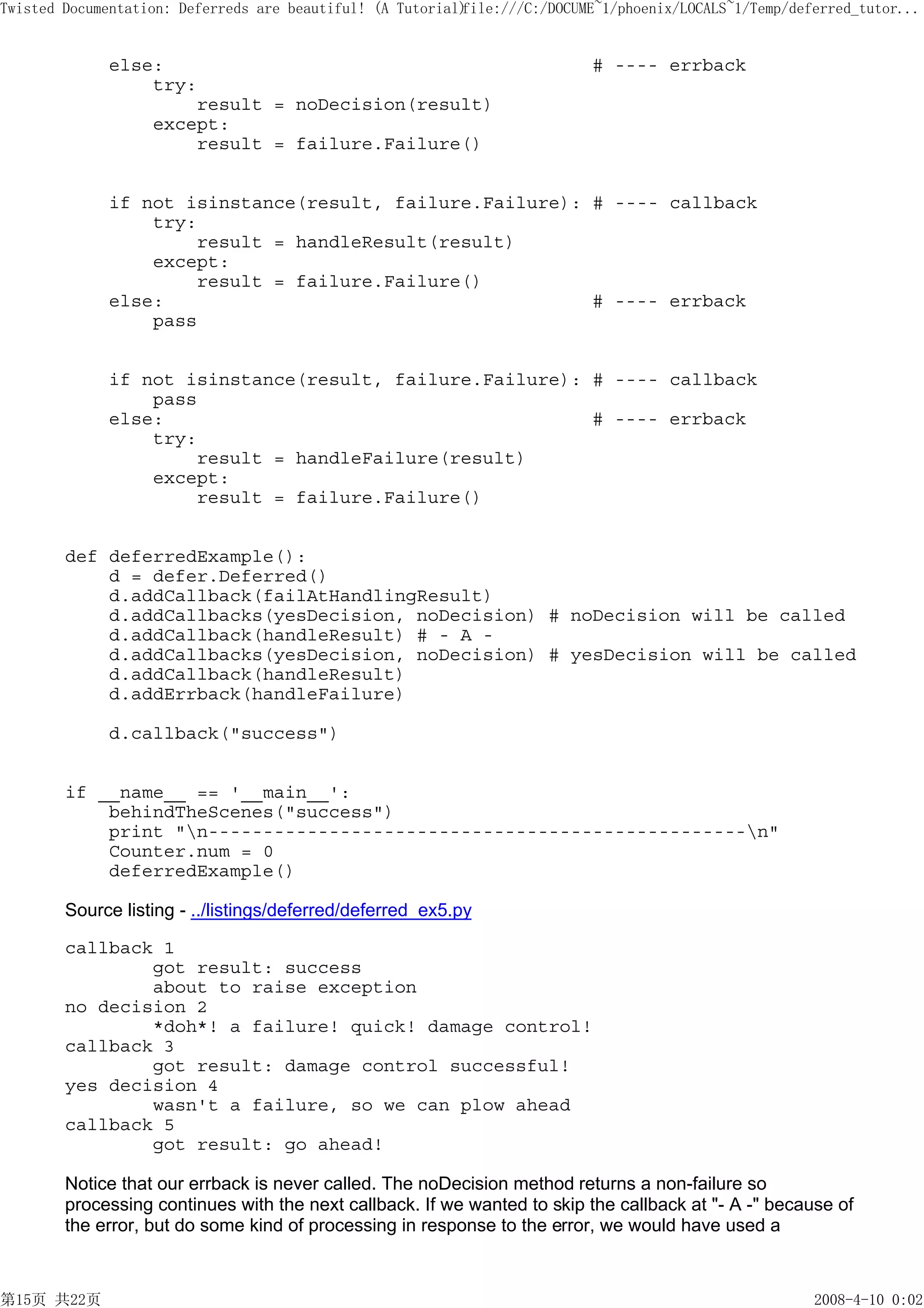 Twisted Documentation: Deferreds are beautiful! (A Tutorial)
                                                           file:///C:/DOCUME~1/phoenix/LOCALS~1/Temp/deferred_tutor...


             else:                                                         # ---- errback
                 try:
                     result = noDecision(result)
                 except:
                     result = failure.Failure()


             if not isinstance(result, failure.Failure): # ---- callback
                 try:
                     result = handleResult(result)
                 except:
                     result = failure.Failure()
             else:                                       # ---- errback
                 pass


             if not isinstance(result, failure.Failure): # ---- callback
                 pass
             else:                                       # ---- errback
                 try:
                     result = handleFailure(result)
                 except:
                     result = failure.Failure()


        def deferredExample():
            d = defer.Deferred()
            d.addCallback(failAtHandlingResult)
            d.addCallbacks(yesDecision, noDecision) # noDecision will be called
            d.addCallback(handleResult) # - A -
            d.addCallbacks(yesDecision, noDecision) # yesDecision will be called
            d.addCallback(handleResult)
            d.addErrback(handleFailure)

             d.callback("success")


        if __name__ == '__main__':
            behindTheScenes("success")
            print "n-------------------------------------------------n"
            Counter.num = 0
            deferredExample()

        Source listing - ../listings/deferred/deferred_ex5.py

        callback 1
                got result: success
                about to raise exception
        no decision 2
                *doh*! a failure! quick! damage control!
        callback 3
                got result: damage control successful!
        yes decision 4
                wasn't a failure, so we can plow ahead
        callback 5
                got result: go ahead!

        Notice that our errback is never called. The noDecision method returns a non-failure so
        processing continues with the next callback. If we wanted to skip the callback at "- A -" because of
        the error, but do some kind of processing in response to the error, we would have used a



第15页 共22页                                                                                               2008-4-10 0:02
 