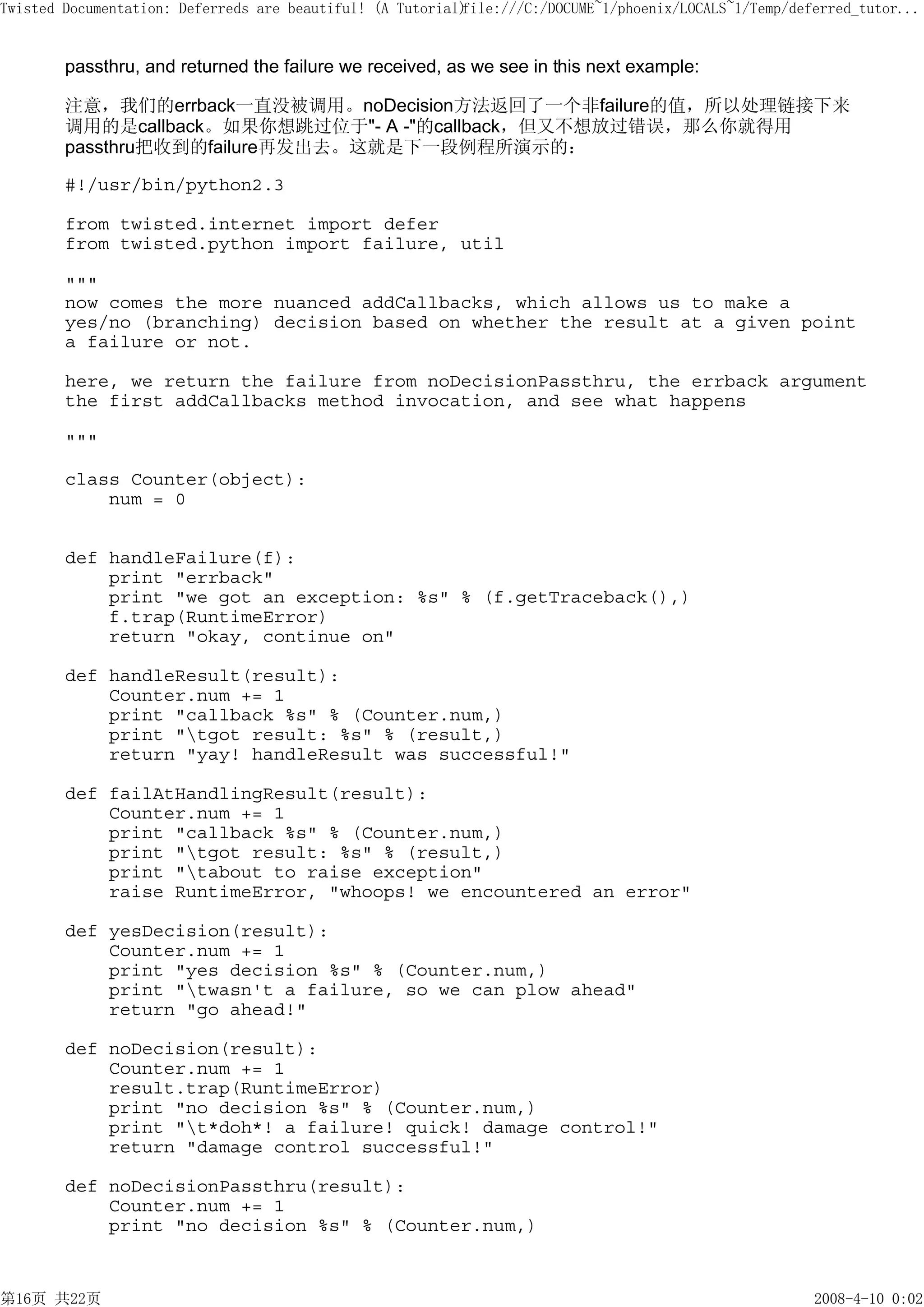 Twisted Documentation: Deferreds are beautiful! (A Tutorial)
                                                           file:///C:/DOCUME~1/phoenix/LOCALS~1/Temp/deferred_tutor...


        passthru, and returned the failure we received, as we see in this next example:

        注意，我们的errback一直没被调用。noDecision方法返回了一个非failure的值，所以处理链接下来
        调用的是callback。如果你想跳过位于"- A -"的callback，但又不想放过错误，那么你就得用
        passthru把收到的failure再发出去。这就是下一段例程所演示的：

        #!/usr/bin/python2.3

        from twisted.internet import defer
        from twisted.python import failure, util

        """
        now comes the more nuanced addCallbacks, which allows us to make a
        yes/no (branching) decision based on whether the result at a given point
        a failure or not.

        here, we return the failure from noDecisionPassthru, the errback argument
        the first addCallbacks method invocation, and see what happens

        """

        class Counter(object):
            num = 0


        def handleFailure(f):
            print "errback"
            print "we got an exception: %s" % (f.getTraceback(),)
            f.trap(RuntimeError)
            return "okay, continue on"

        def handleResult(result):
            Counter.num += 1
            print "callback %s" % (Counter.num,)
            print "tgot result: %s" % (result,)
            return "yay! handleResult was successful!"

        def failAtHandlingResult(result):
            Counter.num += 1
            print "callback %s" % (Counter.num,)
            print "tgot result: %s" % (result,)
            print "tabout to raise exception"
            raise RuntimeError, "whoops! we encountered an error"

        def yesDecision(result):
            Counter.num += 1
            print "yes decision %s" % (Counter.num,)
            print "twasn't a failure, so we can plow ahead"
            return "go ahead!"

        def noDecision(result):
            Counter.num += 1
            result.trap(RuntimeError)
            print "no decision %s" % (Counter.num,)
            print "t*doh*! a failure! quick! damage control!"
            return "damage control successful!"

        def noDecisionPassthru(result):
            Counter.num += 1
            print "no decision %s" % (Counter.num,)



第16页 共22页                                                                                               2008-4-10 0:02
 