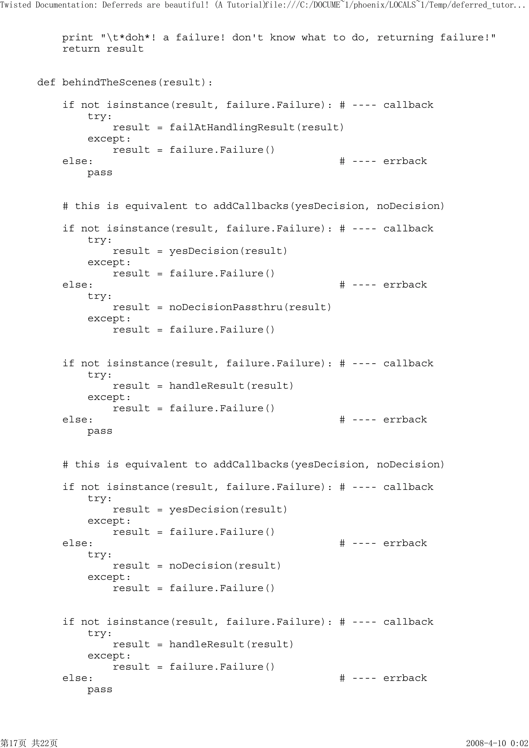 Twisted Documentation: Deferreds are beautiful! (A Tutorial)
                                                           file:///C:/DOCUME~1/phoenix/LOCALS~1/Temp/deferred_tutor...


             print "t*doh*! a failure! don't know what to do, returning failure!"
             return result


        def behindTheScenes(result):

             if not isinstance(result, failure.Failure): # ---- callback
                 try:
                     result = failAtHandlingResult(result)
                 except:
                     result = failure.Failure()
             else:                                       # ---- errback
                 pass


             # this is equivalent to addCallbacks(yesDecision, noDecision)

             if not isinstance(result, failure.Failure): # ---- callback
                 try:
                     result = yesDecision(result)
                 except:
                     result = failure.Failure()
             else:                                       # ---- errback
                 try:
                     result = noDecisionPassthru(result)
                 except:
                     result = failure.Failure()


             if not isinstance(result, failure.Failure): # ---- callback
                 try:
                     result = handleResult(result)
                 except:
                     result = failure.Failure()
             else:                                       # ---- errback
                 pass


             # this is equivalent to addCallbacks(yesDecision, noDecision)

             if not isinstance(result, failure.Failure): # ---- callback
                 try:
                     result = yesDecision(result)
                 except:
                     result = failure.Failure()
             else:                                       # ---- errback
                 try:
                     result = noDecision(result)
                 except:
                     result = failure.Failure()


             if not isinstance(result, failure.Failure): # ---- callback
                 try:
                     result = handleResult(result)
                 except:
                     result = failure.Failure()
             else:                                       # ---- errback
                 pass




第17页 共22页                                                                                               2008-4-10 0:02
 