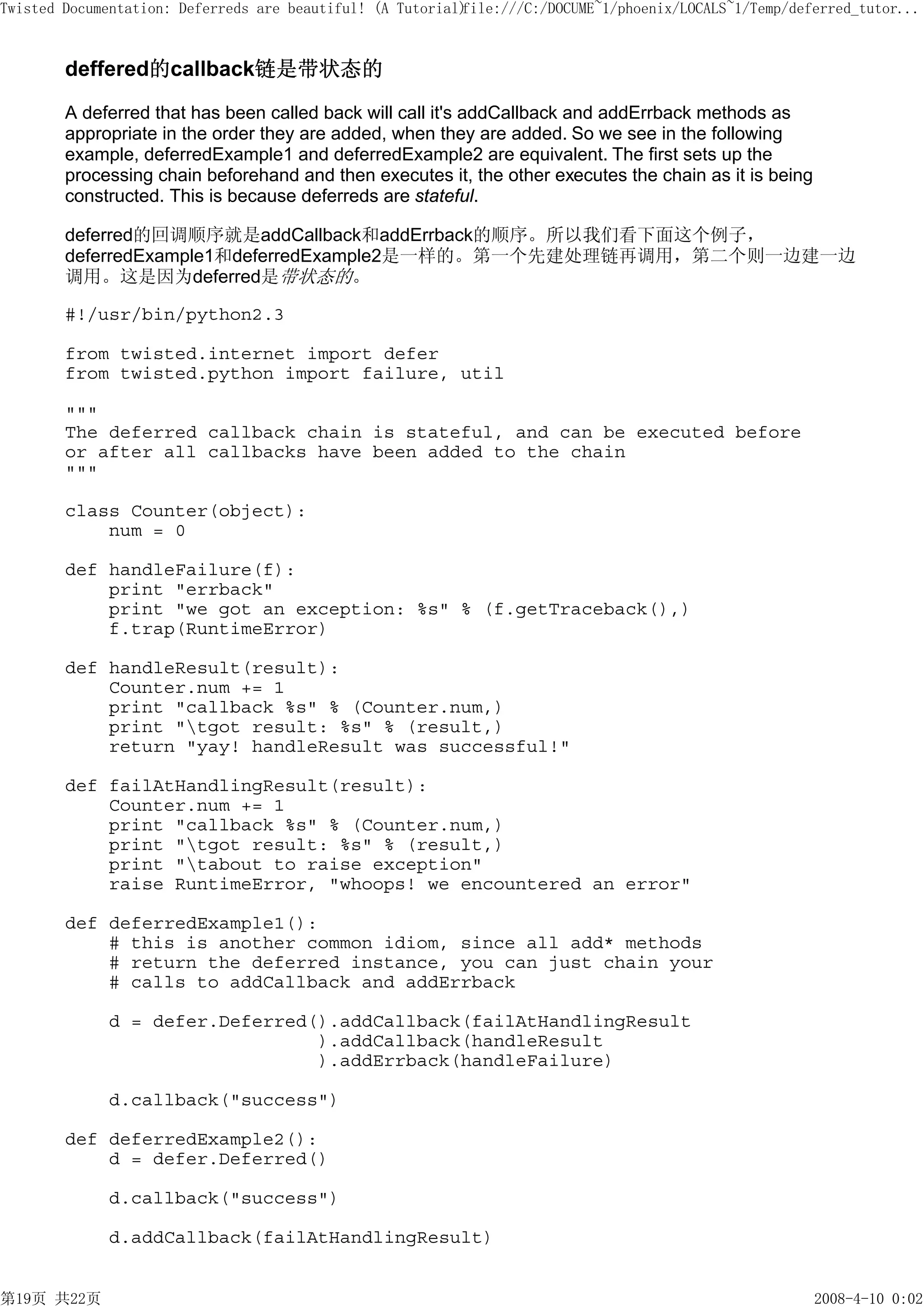 Twisted Documentation: Deferreds are beautiful! (A Tutorial)
                                                           file:///C:/DOCUME~1/phoenix/LOCALS~1/Temp/deferred_tutor...



        deffered的callback链是带状态的

        A deferred that has been called back will call it's addCallback and addErrback methods as
        appropriate in the order they are added, when they are added. So we see in the following
        example, deferredExample1 and deferredExample2 are equivalent. The first sets up the
        processing chain beforehand and then executes it, the other executes the chain as it is being
        constructed. This is because deferreds are stateful.

        deferred的回调顺序就是addCallback和addErrback的顺序。所以我们看下面这个例子，
        deferredExample1和deferredExample2是一样的。第一个先建处理链再调用，第二个则一边建一边
        调用。这是因为deferred是带状态的。

        #!/usr/bin/python2.3

        from twisted.internet import defer
        from twisted.python import failure, util

        """
        The deferred callback chain is stateful, and can be executed before
        or after all callbacks have been added to the chain
        """

        class Counter(object):
            num = 0

        def handleFailure(f):
            print "errback"
            print "we got an exception: %s" % (f.getTraceback(),)
            f.trap(RuntimeError)

        def handleResult(result):
            Counter.num += 1
            print "callback %s" % (Counter.num,)
            print "tgot result: %s" % (result,)
            return "yay! handleResult was successful!"

        def failAtHandlingResult(result):
            Counter.num += 1
            print "callback %s" % (Counter.num,)
            print "tgot result: %s" % (result,)
            print "tabout to raise exception"
            raise RuntimeError, "whoops! we encountered an error"

        def deferredExample1():
            # this is another common idiom, since all add* methods
            # return the deferred instance, you can just chain your
            # calls to addCallback and addErrback

             d = defer.Deferred().addCallback(failAtHandlingResult
                                ).addCallback(handleResult
                                ).addErrback(handleFailure)

             d.callback("success")

        def deferredExample2():
            d = defer.Deferred()

             d.callback("success")

             d.addCallback(failAtHandlingResult)


第19页 共22页                                                                                               2008-4-10 0:02
 