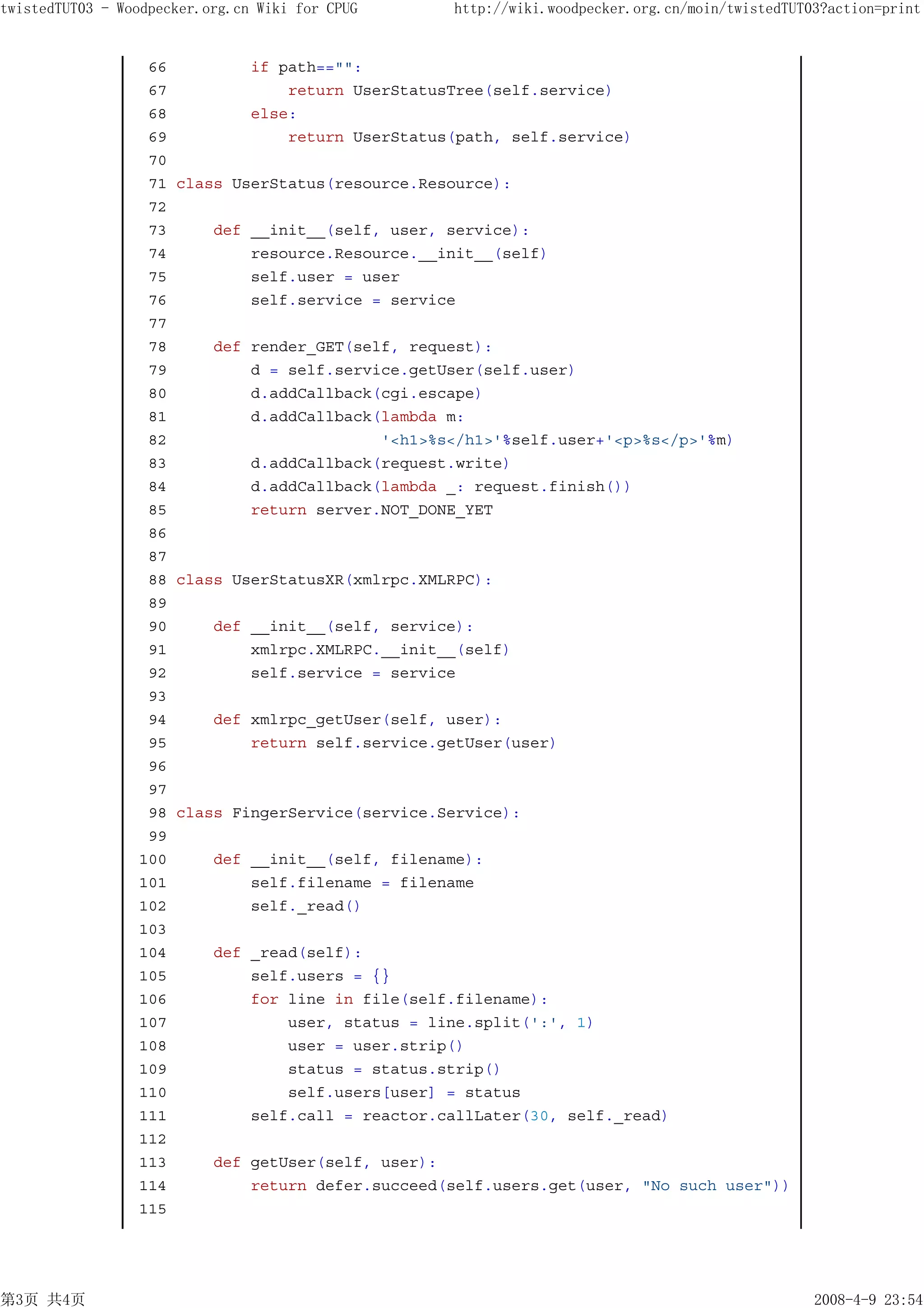 twistedTUT03 - Woodpecker.org.cn Wiki for CPUG    http://wiki.woodpecker.org.cn/moin/twistedTUT03?action=print


                  66         if path=="":
                  67             return UserStatusTree(self.service)
                  68         else:
                  69             return UserStatus(path, self.service)
                  70
                  71 class UserStatus(resource.Resource):
                  72
                  73     def __init__(self, user, service):
                  74         resource.Resource.__init__(self)
                  75         self.user = user
                  76         self.service = service
                  77
                  78     def render_GET(self, request):
                  79         d = self.service.getUser(self.user)
                  80         d.addCallback(cgi.escape)
                  81         d.addCallback(lambda m:
                  82                       '<h1>%s</h1>'%self.user+'<p>%s</p>'%m)
                  83         d.addCallback(request.write)
                  84         d.addCallback(lambda _: request.finish())
                  85         return server.NOT_DONE_YET
                  86
                  87
                  88 class UserStatusXR(xmlrpc.XMLRPC):
                  89
                  90     def __init__(self, service):
                  91         xmlrpc.XMLRPC.__init__(self)
                  92         self.service = service
                  93
                  94     def xmlrpc_getUser(self, user):
                  95         return self.service.getUser(user)
                  96
                  97
                  98 class FingerService(service.Service):
                  99
                 100     def __init__(self, filename):
                 101         self.filename = filename
                 102         self._read()
                 103
                 104     def _read(self):
                 105         self.users = {}
                 106         for line in file(self.filename):
                 107             user, status = line.split(':', 1)
                 108             user = user.strip()
                 109             status = status.strip()
                 110             self.users[user] = status
                 111         self.call = reactor.callLater(30, self._read)
                 112
                 113     def getUser(self, user):
                 114         return defer.succeed(self.users.get(user, "No such user"))
                 115




第3页 共4页                                                                                         2008-4-9 23:54
 