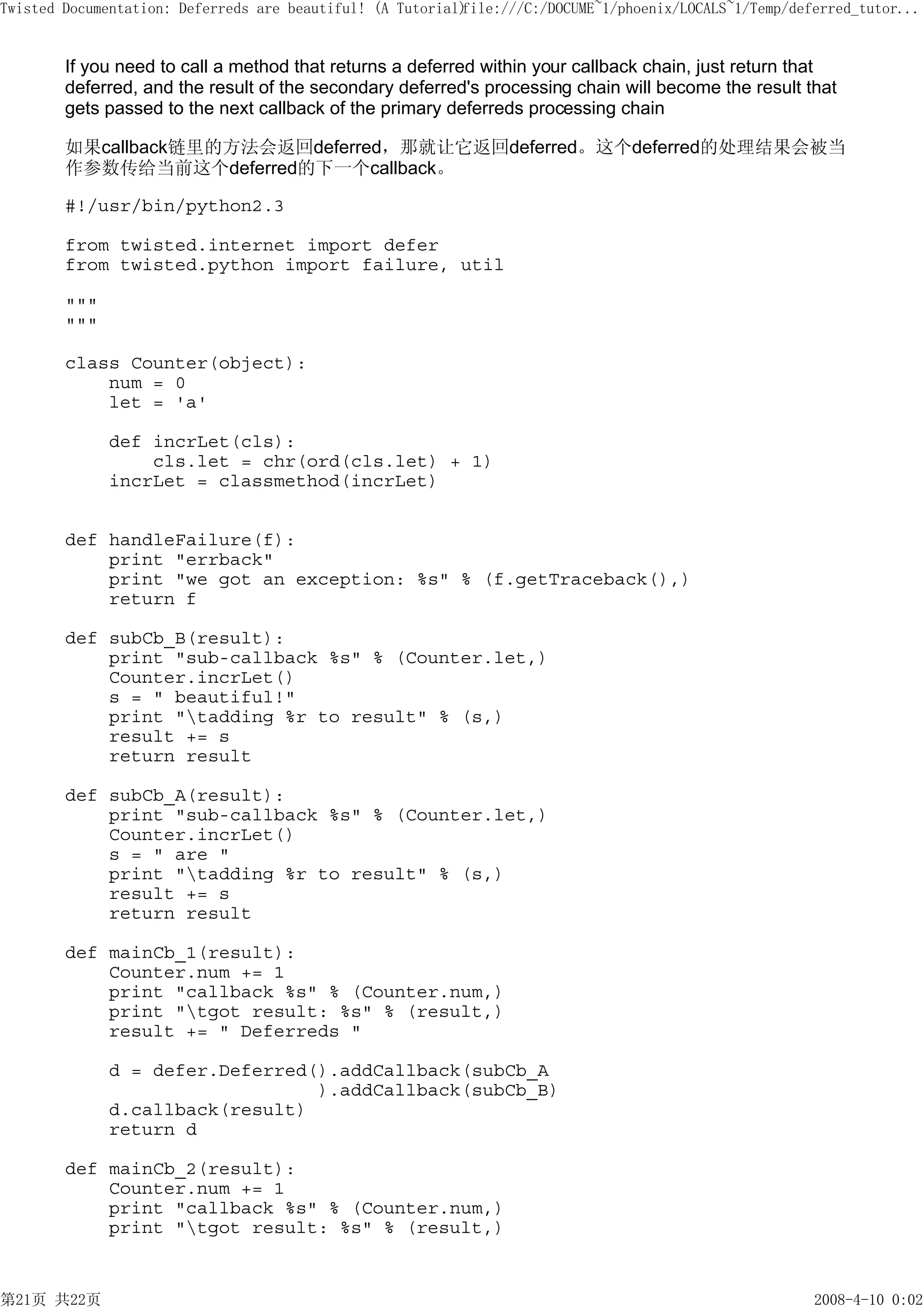 Twisted Documentation: Deferreds are beautiful! (A Tutorial)
                                                           file:///C:/DOCUME~1/phoenix/LOCALS~1/Temp/deferred_tutor...


        If you need to call a method that returns a deferred within your callback chain, just return that
        deferred, and the result of the secondary deferred's processing chain will become the result that
        gets passed to the next callback of the primary deferreds processing chain

        如果callback链里的方法会返回deferred，那就让它返回deferred。这个deferred的处理结果会被当
        作参数传给当前这个deferred的下一个callback。

        #!/usr/bin/python2.3

        from twisted.internet import defer
        from twisted.python import failure, util

        """
        """

        class Counter(object):
            num = 0
            let = 'a'

              def incrLet(cls):
                  cls.let = chr(ord(cls.let) + 1)
              incrLet = classmethod(incrLet)


        def handleFailure(f):
            print "errback"
            print "we got an exception: %s" % (f.getTraceback(),)
            return f

        def subCb_B(result):
            print "sub-callback %s" % (Counter.let,)
            Counter.incrLet()
            s = " beautiful!"
            print "tadding %r to result" % (s,)
            result += s
            return result

        def subCb_A(result):
            print "sub-callback %s" % (Counter.let,)
            Counter.incrLet()
            s = " are "
            print "tadding %r to result" % (s,)
            result += s
            return result

        def mainCb_1(result):
            Counter.num += 1
            print "callback %s" % (Counter.num,)
            print "tgot result: %s" % (result,)
            result += " Deferreds "

              d = defer.Deferred().addCallback(subCb_A
                                 ).addCallback(subCb_B)
              d.callback(result)
              return d

        def mainCb_2(result):
            Counter.num += 1
            print "callback %s" % (Counter.num,)
            print "tgot result: %s" % (result,)


第21页 共22页                                                                                               2008-4-10 0:02
 