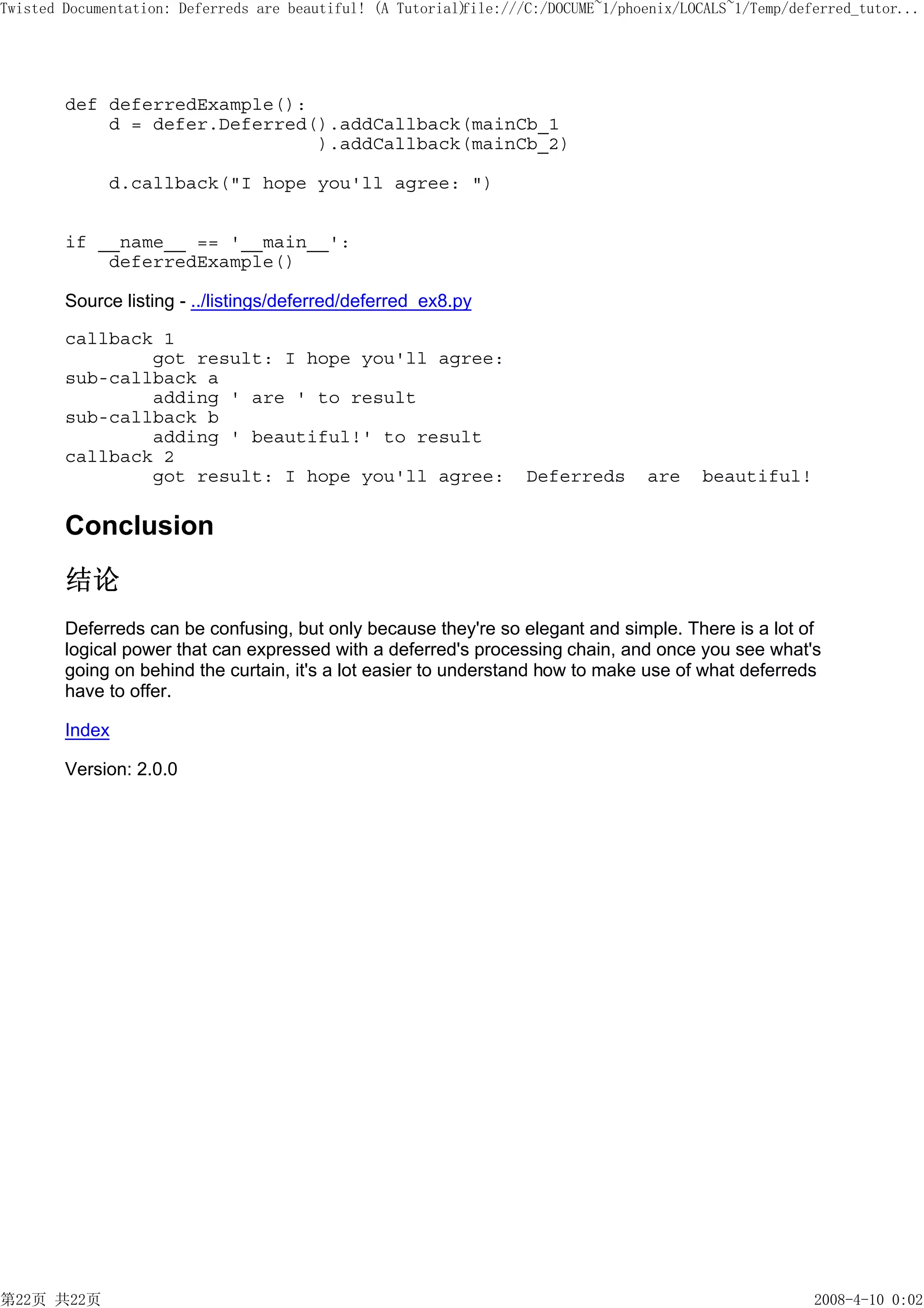 Twisted Documentation: Deferreds are beautiful! (A Tutorial)
                                                           file:///C:/DOCUME~1/phoenix/LOCALS~1/Temp/deferred_tutor...




        def deferredExample():
            d = defer.Deferred().addCallback(mainCb_1
                               ).addCallback(mainCb_2)

             d.callback("I hope you'll agree: ")


        if __name__ == '__main__':
            deferredExample()

        Source listing - ../listings/deferred/deferred_ex8.py

        callback 1
                got result: I hope you'll agree:
        sub-callback a
                adding ' are ' to result
        sub-callback b
                adding ' beautiful!' to result
        callback 2
                got result: I hope you'll agree:                   Deferreds      are     beautiful!

        Conclusion
        结论
        Deferreds can be confusing, but only because they're so elegant and simple. There is a lot of
        logical power that can expressed with a deferred's processing chain, and once you see what's
        going on behind the curtain, it's a lot easier to understand how to make use of what deferreds
        have to offer.

        Index

        Version: 2.0.0




第22页 共22页                                                                                               2008-4-10 0:02
 
