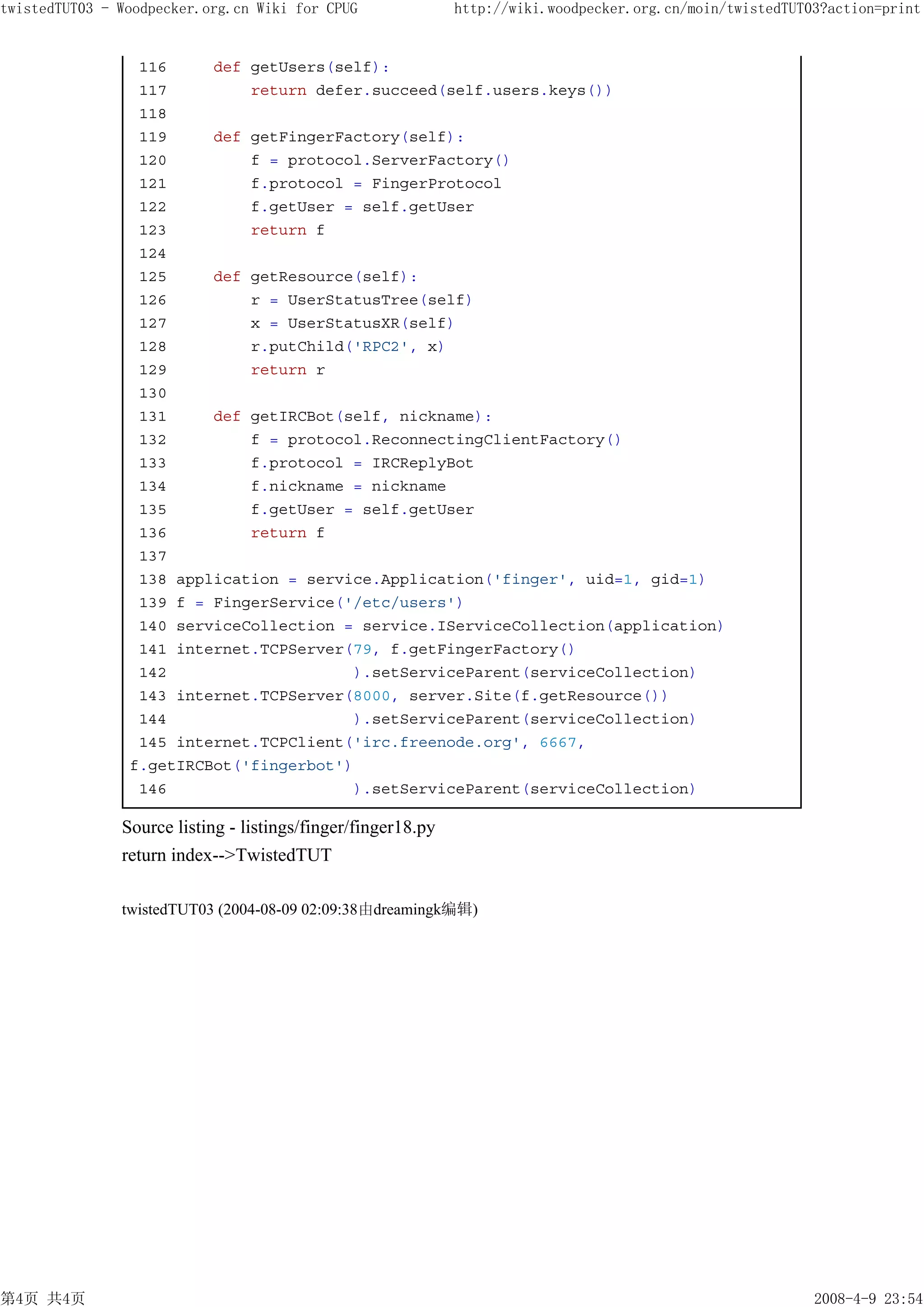 twistedTUT03 - Woodpecker.org.cn Wiki for CPUG                http://wiki.woodpecker.org.cn/moin/twistedTUT03?action=print


                 116     def getUsers(self):
                 117         return defer.succeed(self.users.keys())
                 118
                 119     def getFingerFactory(self):
                 120         f = protocol.ServerFactory()
                 121         f.protocol = FingerProtocol
                 122         f.getUser = self.getUser
                 123         return f
                 124
                 125     def getResource(self):
                 126         r = UserStatusTree(self)
                 127         x = UserStatusXR(self)
                 128         r.putChild('RPC2', x)
                 129         return r
                 130
                 131     def getIRCBot(self, nickname):
                 132         f = protocol.ReconnectingClientFactory()
                 133         f.protocol = IRCReplyBot
                 134         f.nickname = nickname
                 135         f.getUser = self.getUser
                 136         return f
                 137
                 138 application = service.Application('finger', uid=1, gid=1)
                 139 f = FingerService('/etc/users')
                 140 serviceCollection = service.IServiceCollection(application)
                 141 internet.TCPServer(79, f.getFingerFactory()
                 142                    ).setServiceParent(serviceCollection)
                 143 internet.TCPServer(8000, server.Site(f.getResource())
                 144                    ).setServiceParent(serviceCollection)
                 145 internet.TCPClient('irc.freenode.org', 6667,
                f.getIRCBot('fingerbot')
                 146                    ).setServiceParent(serviceCollection)

               Source listing - listings/finger/finger18.py
               return index-->TwistedTUT

               twistedTUT03 (2004-08-09 02:09:38由dreamingk编辑)




第4页 共4页                                                                                                     2008-4-9 23:54
 