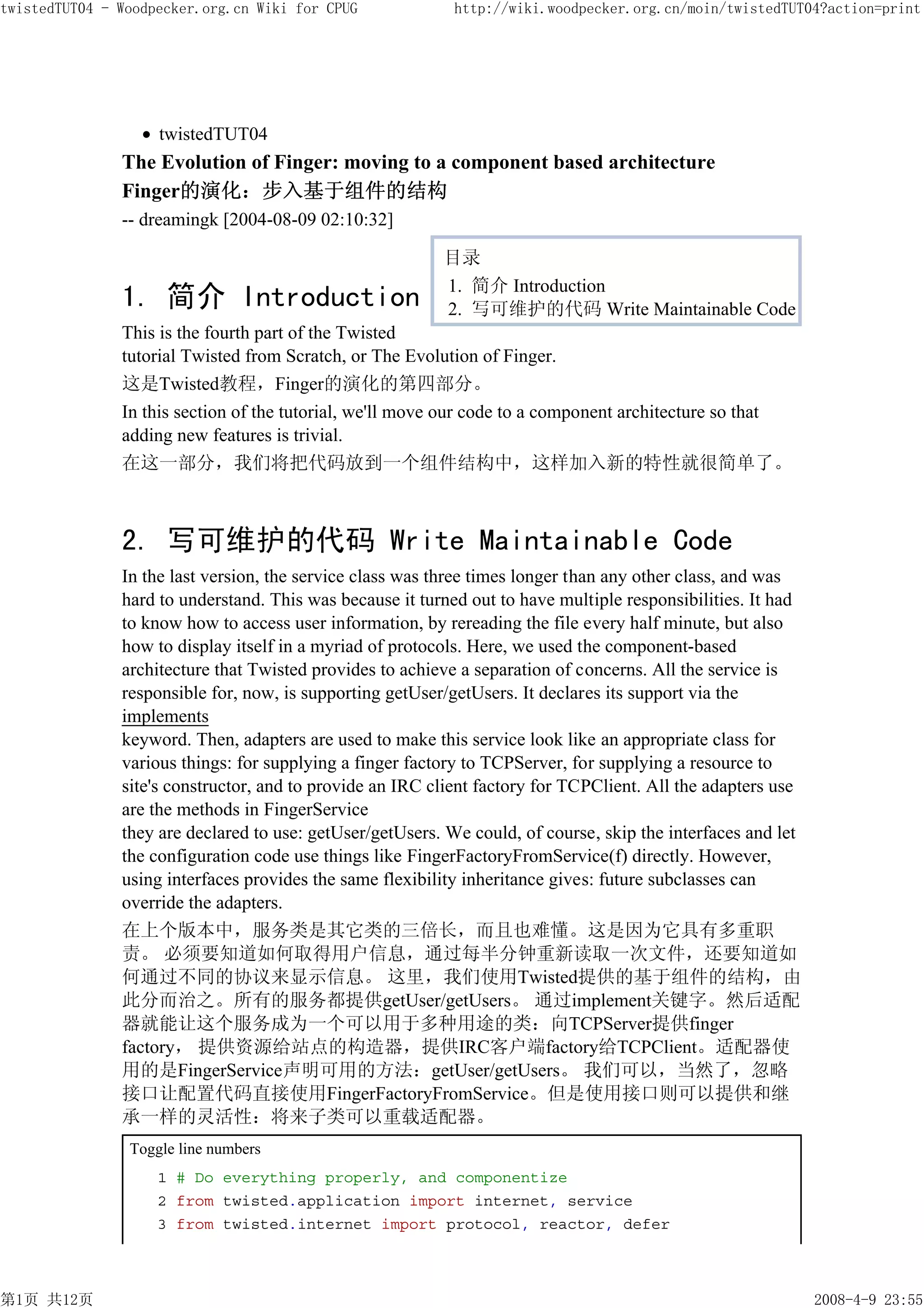 twistedTUT04 - Woodpecker.org.cn Wiki for CPUG              http://wiki.woodpecker.org.cn/moin/twistedTUT04?action=print




                    twistedTUT04
               The Evolution of Finger: moving to a component based architecture
               Finger的演化：步入基于组件的结构
               -- dreamingk [2004-08-09 02:10:32]

                                                          目录
                                                          1. 简介 Introduction
               1. 简介 Introduction                         2. 写可维护的代码 Write Maintainable Code
               This is the fourth part of the Twisted
               tutorial Twisted from Scratch, or The Evolution of Finger.
               这是Twisted教程，Finger的演化的第四部分。
               In this section of the tutorial, we'll move our code to a component architecture so that
               adding new features is trivial.
               在这一部分，我们将把代码放到一个组件结构中，这样加入新的特性就很简单了。



               2. 写可维护的代码 Write Maintainable Code
               In the last version, the service class was three times longer than any other class, and was
               hard to understand. This was because it turned out to have multiple responsibilities. It had
               to know how to access user information, by rereading the file every half minute, but also
               how to display itself in a myriad of protocols. Here, we used the component-based
               architecture that Twisted provides to achieve a separation of concerns. All the service is
               responsible for, now, is supporting getUser/getUsers. It declares its support via the
               implements
               keyword. Then, adapters are used to make this service look like an appropriate class for
               various things: for supplying a finger factory to TCPServer, for supplying a resource to
               site's constructor, and to provide an IRC client factory for TCPClient. All the adapters use
               are the methods in FingerService
               they are declared to use: getUser/getUsers. We could, of course, skip the interfaces and let
               the configuration code use things like FingerFactoryFromService(f) directly. However,
               using interfaces provides the same flexibility inheritance gives: future subclasses can
               override the adapters.
               在上个版本中，服务类是其它类的三倍长，而且也难懂。这是因为它具有多重职
               责。 必须要知道如何取得用户信息，通过每半分钟重新读取一次文件，还要知道如
               何通过不同的协议来显示信息。 这里，我们使用Twisted提供的基于组件的结构，由
               此分而治之。所有的服务都提供getUser/getUsers。 通过implement关键字。然后适配
               器就能让这个服务成为一个可以用于多种用途的类：向TCPServer提供finger
               factory， 提供资源给站点的构造器，提供IRC客户端factory给TCPClient。适配器使
               用的是FingerService声明可用的方法：getUser/getUsers。 我们可以，当然了，忽略
               接口让配置代码直接使用FingerFactoryFromService。但是使用接口则可以提供和继
               承一样的灵活性：将来子类可以重载适配器。
                Toggle line numbers
                    1 # Do everything properly, and componentize
                    2 from twisted.application import internet, service
                    3 from twisted.internet import protocol, reactor, defer



第1页 共12页                                                                                                      2008-4-9 23:55
 