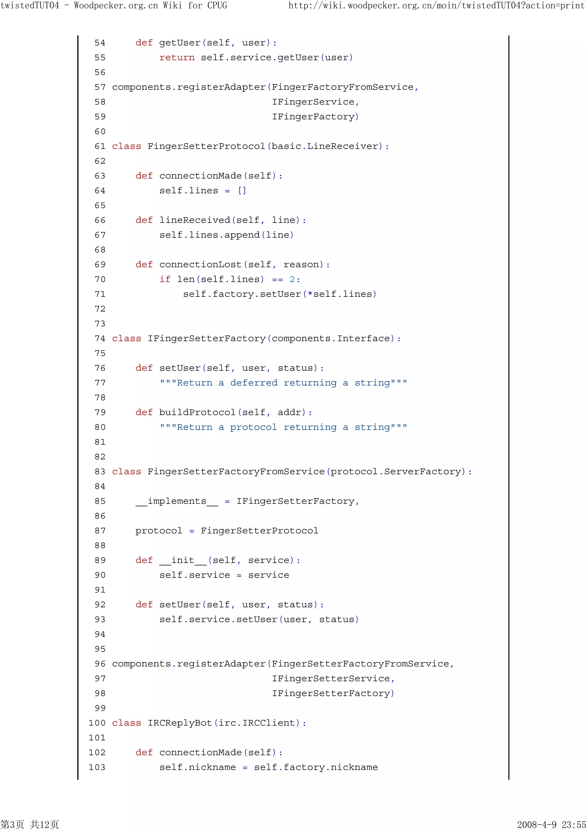 twistedTUT04 - Woodpecker.org.cn Wiki for CPUG         http://wiki.woodpecker.org.cn/moin/twistedTUT04?action=print


                  54       def getUser(self, user):
                  55           return self.service.getUser(user)
                  56
                  57   components.registerAdapter(FingerFactoryFromService,
                  58                              IFingerService,
                  59                              IFingerFactory)
                  60
                  61   class FingerSetterProtocol(basic.LineReceiver):
                  62
                  63       def connectionMade(self):
                  64           self.lines = []
                  65
                  66       def lineReceived(self, line):
                  67           self.lines.append(line)
                  68
                  69       def connectionLost(self, reason):
                  70           if len(self.lines) == 2:
                  71               self.factory.setUser(*self.lines)
                  72
                  73
                  74   class IFingerSetterFactory(components.Interface):
                  75
                  76       def setUser(self, user, status):
                  77           """Return a deferred returning a string"""
                  78
                  79       def buildProtocol(self, addr):
                  80           """Return a protocol returning a string"""
                  81
                  82
                  83   class FingerSetterFactoryFromService(protocol.ServerFactory):
                  84
                  85       __implements__ = IFingerSetterFactory,
                  86
                  87       protocol = FingerSetterProtocol
                  88
                  89       def __init__(self, service):
                  90           self.service = service
                  91
                  92       def setUser(self, user, status):
                  93           self.service.setUser(user, status)
                  94
                  95
                  96   components.registerAdapter(FingerSetterFactoryFromService,
                  97                              IFingerSetterService,
                  98                              IFingerSetterFactory)
                  99
                 100   class IRCReplyBot(irc.IRCClient):
                 101
                 102       def connectionMade(self):
                 103           self.nickname = self.factory.nickname




第3页 共12页                                                                                             2008-4-9 23:55
 