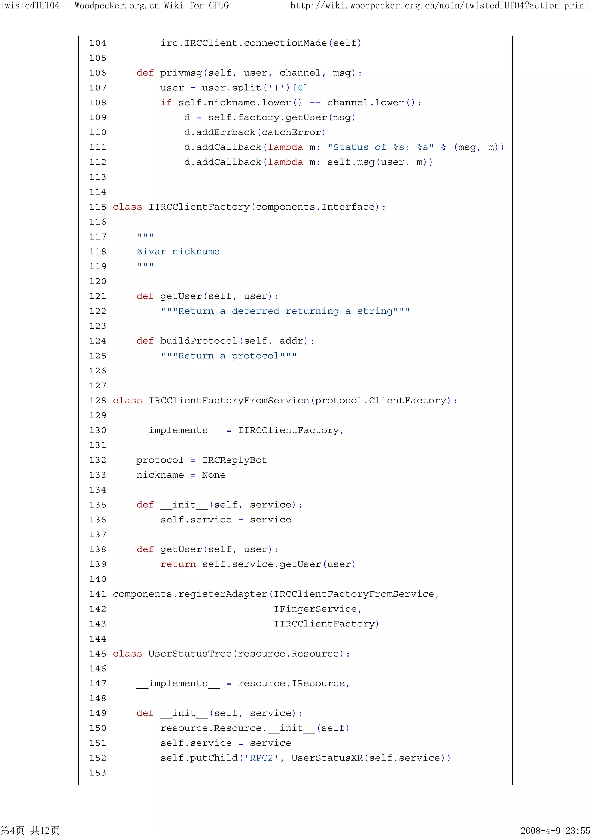 twistedTUT04 - Woodpecker.org.cn Wiki for CPUG       http://wiki.woodpecker.org.cn/moin/twistedTUT04?action=print


                 104            irc.IRCClient.connectionMade(self)
                 105
                 106       def privmsg(self, user, channel, msg):
                 107           user = user.split('!')[0]
                 108           if self.nickname.lower() == channel.lower():
                 109               d = self.factory.getUser(msg)
                 110               d.addErrback(catchError)
                 111               d.addCallback(lambda m: "Status of %s: %s" % (msg, m))
                 112               d.addCallback(lambda m: self.msg(user, m))
                 113
                 114
                 115   class IIRCClientFactory(components.Interface):
                 116
                 117       """
                 118       @ivar nickname
                 119       """
                 120
                 121       def getUser(self, user):
                 122           """Return a deferred returning a string"""
                 123
                 124       def buildProtocol(self, addr):
                 125           """Return a protocol"""
                 126
                 127
                 128   class IRCClientFactoryFromService(protocol.ClientFactory):
                 129
                 130       __implements__ = IIRCClientFactory,
                 131
                 132       protocol = IRCReplyBot
                 133       nickname = None
                 134
                 135       def __init__(self, service):
                 136           self.service = service
                 137
                 138       def getUser(self, user):
                 139           return self.service.getUser(user)
                 140
                 141   components.registerAdapter(IRCClientFactoryFromService,
                 142                              IFingerService,
                 143                              IIRCClientFactory)
                 144
                 145   class UserStatusTree(resource.Resource):
                 146
                 147       __implements__ = resource.IResource,
                 148
                 149       def __init__(self, service):
                 150           resource.Resource.__init__(self)
                 151           self.service = service
                 152           self.putChild('RPC2', UserStatusXR(self.service))
                 153




第4页 共12页                                                                                           2008-4-9 23:55
 