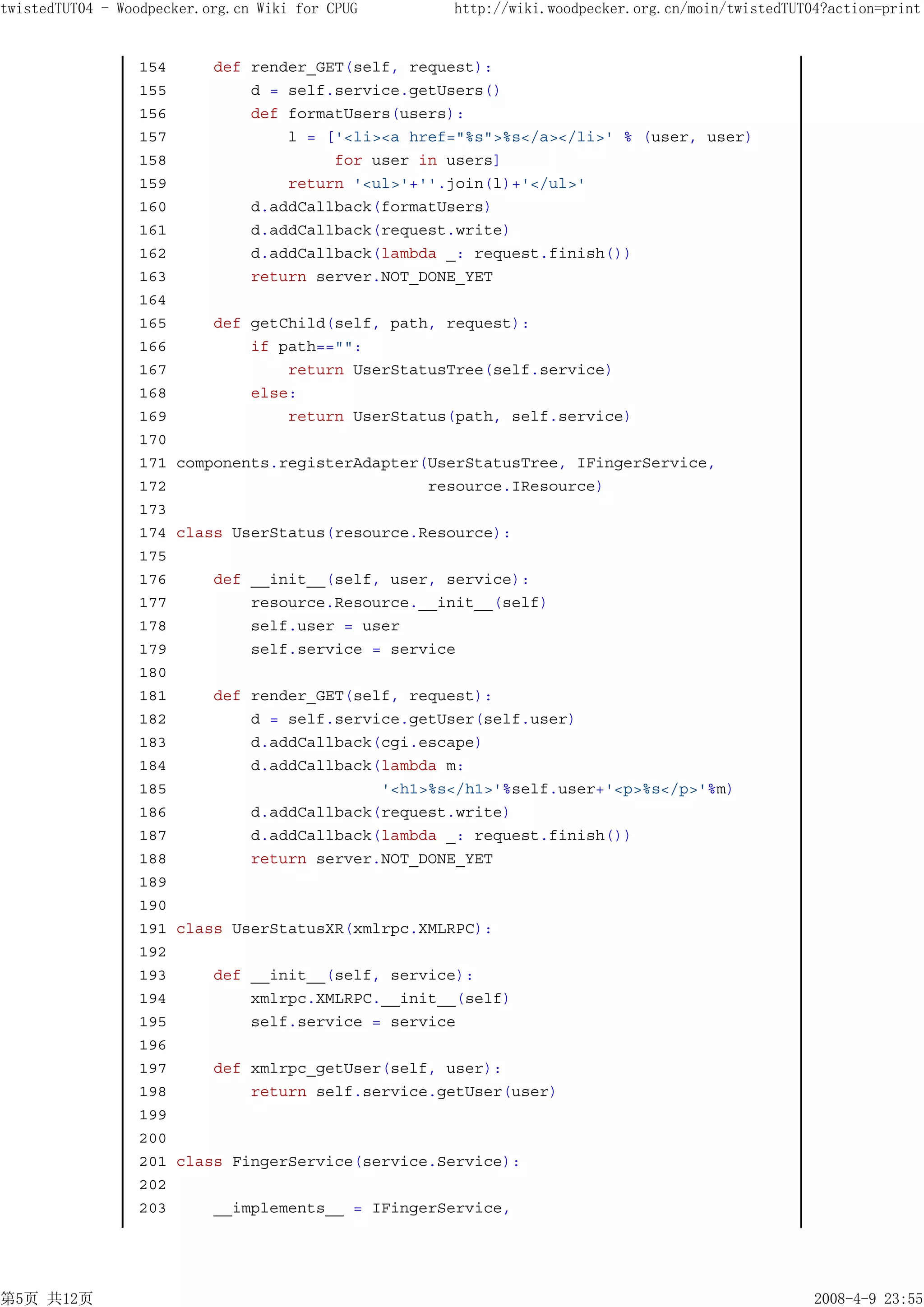 twistedTUT04 - Woodpecker.org.cn Wiki for CPUG      http://wiki.woodpecker.org.cn/moin/twistedTUT04?action=print


                 154       def render_GET(self, request):
                 155           d = self.service.getUsers()
                 156           def formatUsers(users):
                 157               l = ['<li><a href="%s">%s</a></li>' % (user, user)
                 158                    for user in users]
                 159               return '<ul>'+''.join(l)+'</ul>'
                 160           d.addCallback(formatUsers)
                 161           d.addCallback(request.write)
                 162           d.addCallback(lambda _: request.finish())
                 163           return server.NOT_DONE_YET
                 164
                 165       def getChild(self, path, request):
                 166           if path=="":
                 167               return UserStatusTree(self.service)
                 168           else:
                 169               return UserStatus(path, self.service)
                 170
                 171   components.registerAdapter(UserStatusTree, IFingerService,
                 172                              resource.IResource)
                 173
                 174   class UserStatus(resource.Resource):
                 175
                 176       def __init__(self, user, service):
                 177           resource.Resource.__init__(self)
                 178           self.user = user
                 179           self.service = service
                 180
                 181       def render_GET(self, request):
                 182           d = self.service.getUser(self.user)
                 183           d.addCallback(cgi.escape)
                 184           d.addCallback(lambda m:
                 185                         '<h1>%s</h1>'%self.user+'<p>%s</p>'%m)
                 186           d.addCallback(request.write)
                 187           d.addCallback(lambda _: request.finish())
                 188           return server.NOT_DONE_YET
                 189
                 190
                 191   class UserStatusXR(xmlrpc.XMLRPC):
                 192
                 193       def __init__(self, service):
                 194           xmlrpc.XMLRPC.__init__(self)
                 195           self.service = service
                 196
                 197       def xmlrpc_getUser(self, user):
                 198           return self.service.getUser(user)
                 199
                 200
                 201   class FingerService(service.Service):
                 202
                 203       __implements__ = IFingerService,




第5页 共12页                                                                                          2008-4-9 23:55
 