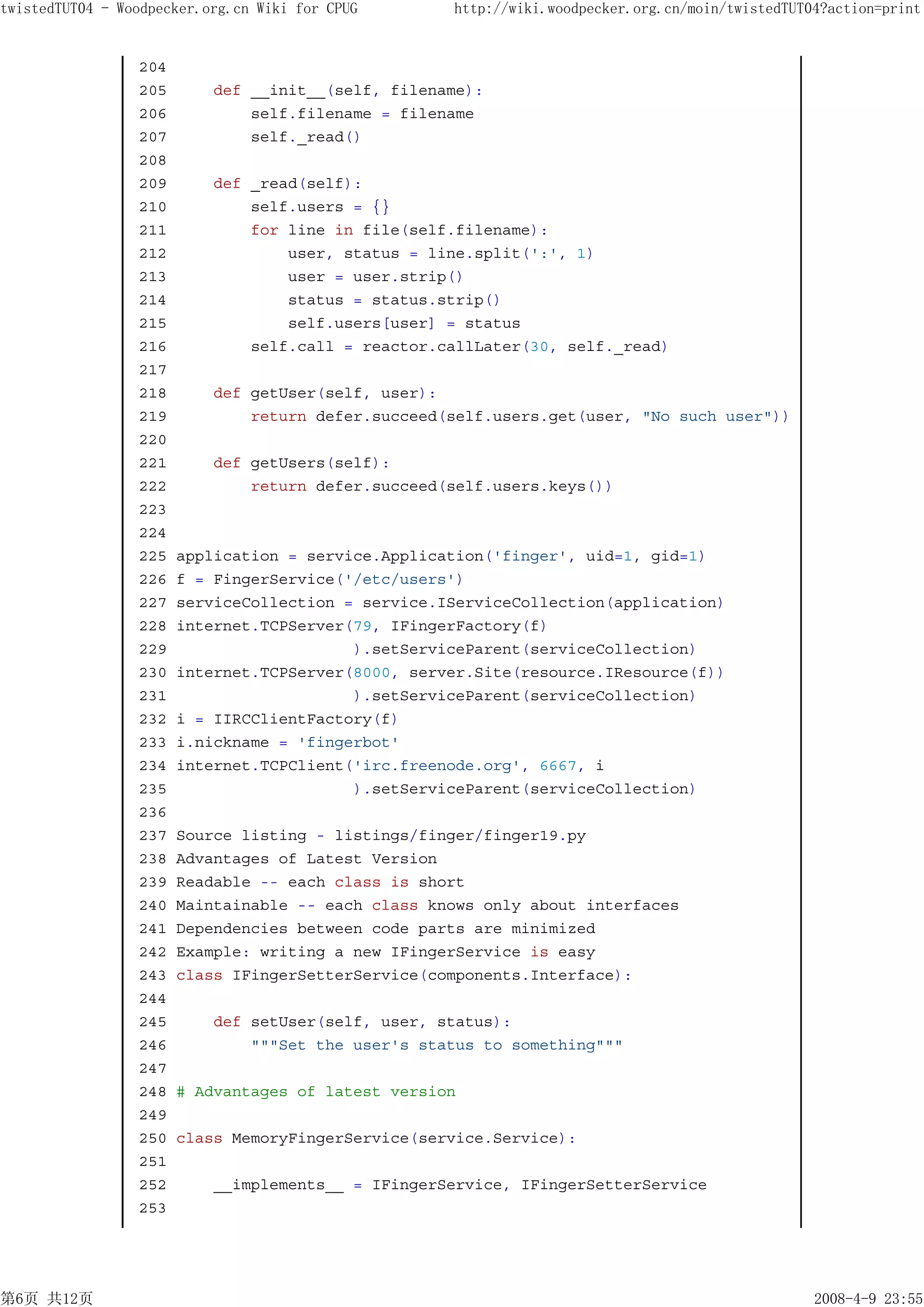 twistedTUT04 - Woodpecker.org.cn Wiki for CPUG      http://wiki.woodpecker.org.cn/moin/twistedTUT04?action=print


                 204
                 205       def __init__(self, filename):
                 206           self.filename = filename
                 207           self._read()
                 208
                 209       def _read(self):
                 210           self.users = {}
                 211           for line in file(self.filename):
                 212               user, status = line.split(':', 1)
                 213               user = user.strip()
                 214               status = status.strip()
                 215               self.users[user] = status
                 216           self.call = reactor.callLater(30, self._read)
                 217
                 218       def getUser(self, user):
                 219           return defer.succeed(self.users.get(user, "No such user"))
                 220
                 221       def getUsers(self):
                 222           return defer.succeed(self.users.keys())
                 223
                 224
                 225   application = service.Application('finger', uid=1, gid=1)
                 226   f = FingerService('/etc/users')
                 227   serviceCollection = service.IServiceCollection(application)
                 228   internet.TCPServer(79, IFingerFactory(f)
                 229                      ).setServiceParent(serviceCollection)
                 230   internet.TCPServer(8000, server.Site(resource.IResource(f))
                 231                      ).setServiceParent(serviceCollection)
                 232   i = IIRCClientFactory(f)
                 233   i.nickname = 'fingerbot'
                 234   internet.TCPClient('irc.freenode.org', 6667, i
                 235                      ).setServiceParent(serviceCollection)
                 236
                 237   Source listing - listings/finger/finger19.py
                 238   Advantages of Latest Version
                 239   Readable -- each class is short
                 240   Maintainable -- each class knows only about interfaces
                 241   Dependencies between code parts are minimized
                 242   Example: writing a new IFingerService is easy
                 243   class IFingerSetterService(components.Interface):
                 244
                 245       def setUser(self, user, status):
                 246           """Set the user's status to something"""
                 247
                 248   # Advantages of latest version
                 249
                 250   class MemoryFingerService(service.Service):
                 251
                 252       __implements__ = IFingerService, IFingerSetterService
                 253




第6页 共12页                                                                                          2008-4-9 23:55
 