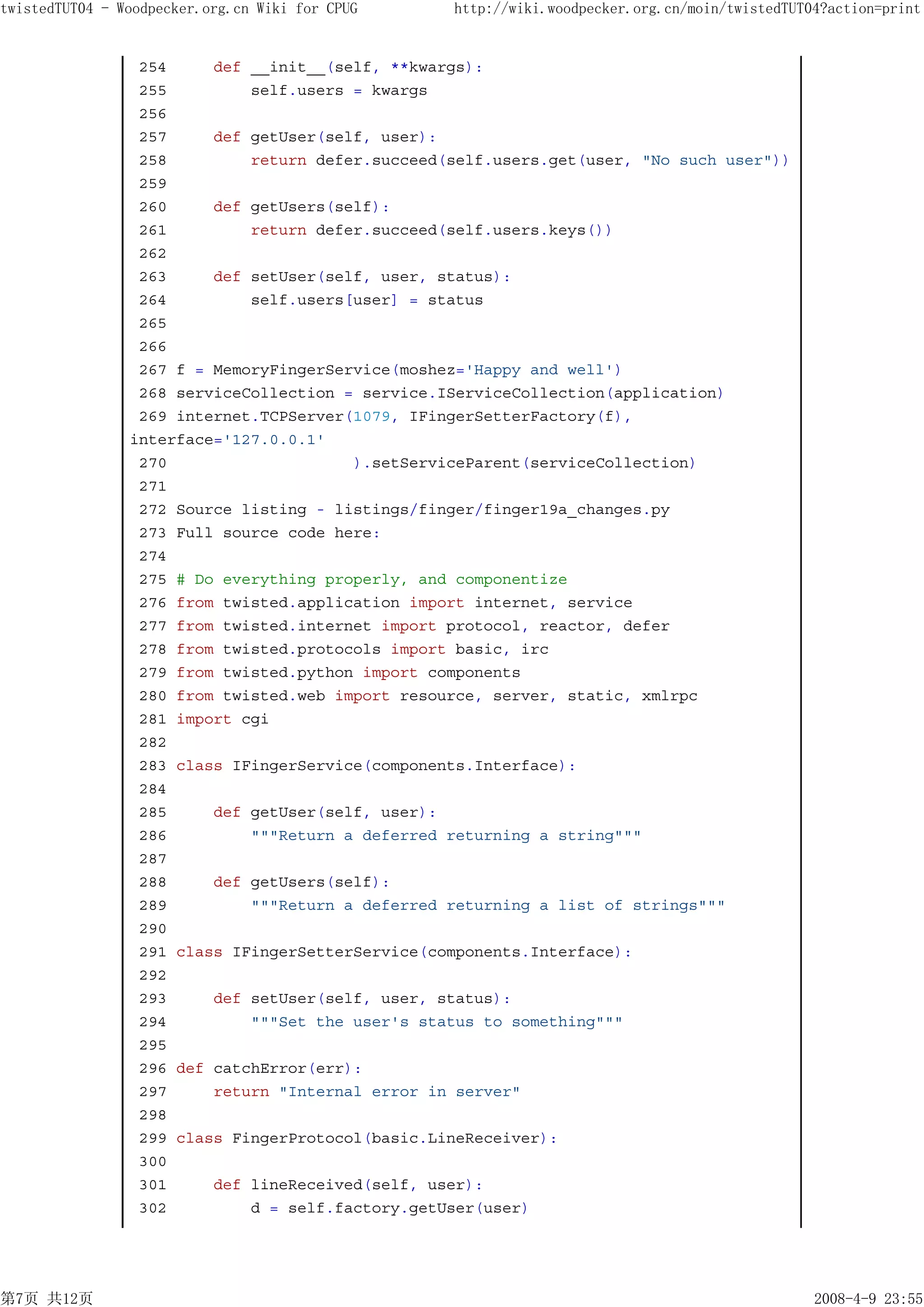 twistedTUT04 - Woodpecker.org.cn Wiki for CPUG    http://wiki.woodpecker.org.cn/moin/twistedTUT04?action=print


                 254     def __init__(self, **kwargs):
                 255         self.users = kwargs
                 256
                 257     def getUser(self, user):
                 258         return defer.succeed(self.users.get(user, "No such user"))
                 259
                 260     def getUsers(self):
                 261         return defer.succeed(self.users.keys())
                 262
                 263     def setUser(self, user, status):
                 264         self.users[user] = status
                 265
                 266
                 267 f = MemoryFingerService(moshez='Happy and well')
                 268 serviceCollection = service.IServiceCollection(application)
                 269 internet.TCPServer(1079, IFingerSetterFactory(f),
                interface='127.0.0.1'
                 270                    ).setServiceParent(serviceCollection)
                 271
                 272 Source listing - listings/finger/finger19a_changes.py
                 273 Full source code here:
                 274
                 275 # Do everything properly, and componentize
                 276 from twisted.application import internet, service
                 277 from twisted.internet import protocol, reactor, defer
                 278 from twisted.protocols import basic, irc
                 279 from twisted.python import components
                 280 from twisted.web import resource, server, static, xmlrpc
                 281 import cgi
                 282
                 283 class IFingerService(components.Interface):
                 284
                 285     def getUser(self, user):
                 286         """Return a deferred returning a string"""
                 287
                 288     def getUsers(self):
                 289         """Return a deferred returning a list of strings"""
                 290
                 291 class IFingerSetterService(components.Interface):
                 292
                 293     def setUser(self, user, status):
                 294         """Set the user's status to something"""
                 295
                 296 def catchError(err):
                 297     return "Internal error in server"
                 298
                 299 class FingerProtocol(basic.LineReceiver):
                 300
                 301     def lineReceived(self, user):
                 302         d = self.factory.getUser(user)




第7页 共12页                                                                                        2008-4-9 23:55
 