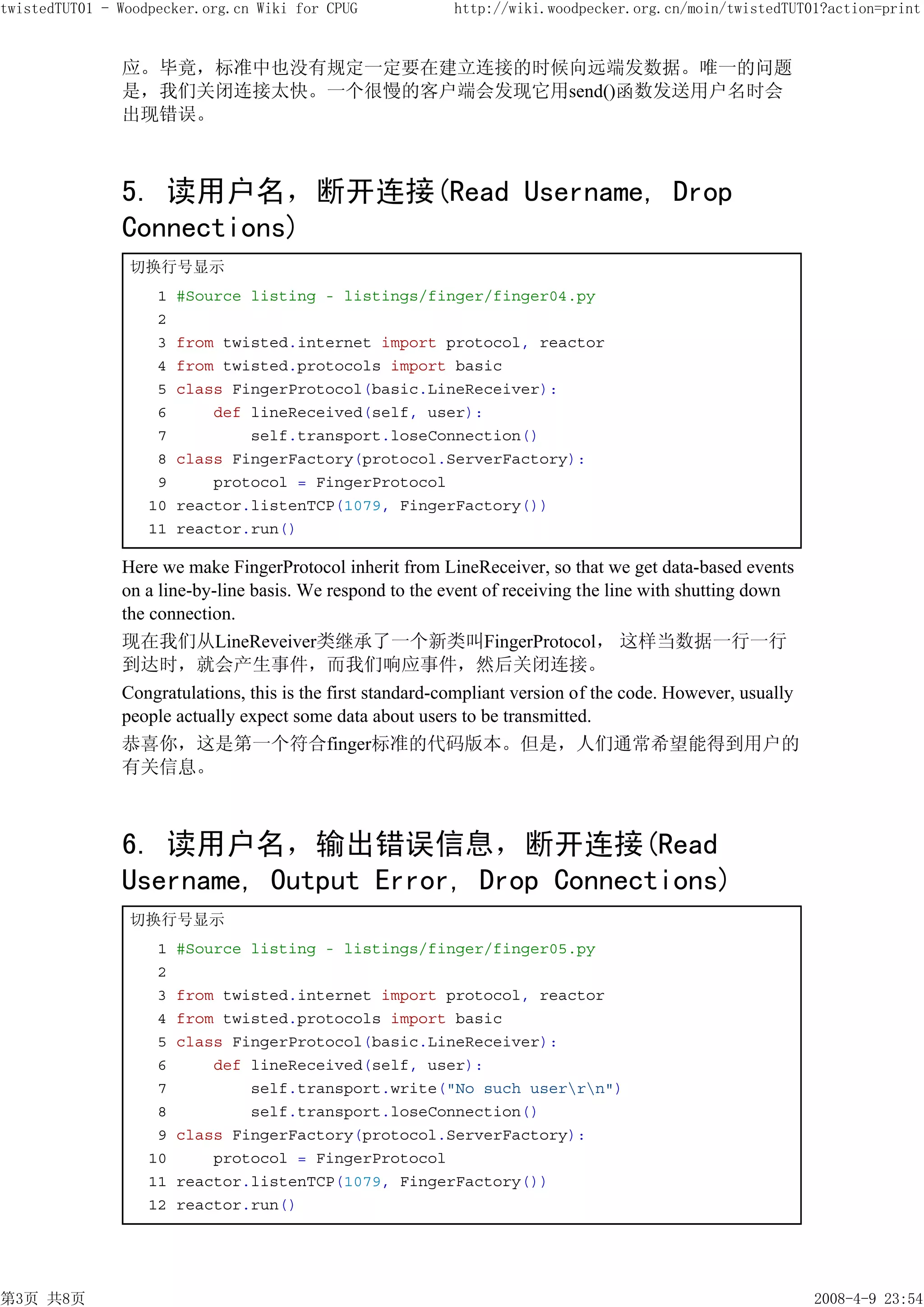 twistedTUT01 - Woodpecker.org.cn Wiki for CPUG             http://wiki.woodpecker.org.cn/moin/twistedTUT01?action=print


               应。毕竟，标准中也没有规定一定要在建立连接的时候向远端发数据。唯一的问题
               是，我们关闭连接太快。一个很慢的客户端会发现它用send()函数发送用户名时会
               出现错误。



               5. 读用户名，断开连接(Read Username, Drop
               Connections)
                切换行号显示
                    1   #Source listing - listings/finger/finger04.py
                    2
                    3   from twisted.internet import protocol, reactor
                    4   from twisted.protocols import basic
                    5   class FingerProtocol(basic.LineReceiver):
                    6       def lineReceived(self, user):
                    7           self.transport.loseConnection()
                    8   class FingerFactory(protocol.ServerFactory):
                    9       protocol = FingerProtocol
                   10   reactor.listenTCP(1079, FingerFactory())
                   11   reactor.run()

               Here we make FingerProtocol inherit from LineReceiver, so that we get data-based events
               on a line-by-line basis. We respond to the event of receiving the line with shutting down
               the connection.
               现在我们从LineReveiver类继承了一个新类叫FingerProtocol， 这样当数据一行一行
               到达时，就会产生事件，而我们响应事件，然后关闭连接。
               Congratulations, this is the first standard-compliant version of the code. However, usually
               people actually expect some data about users to be transmitted.
               恭喜你，这是第一个符合finger标准的代码版本。但是，人们通常希望能得到用户的
               有关信息。



               6. 读用户名，输出错误信息，断开连接(Read
               Username, Output Error, Drop Connections)
                切换行号显示
                    1   #Source listing - listings/finger/finger05.py
                    2
                    3   from twisted.internet import protocol, reactor
                    4   from twisted.protocols import basic
                    5   class FingerProtocol(basic.LineReceiver):
                    6       def lineReceived(self, user):
                    7           self.transport.write("No such userrn")
                    8           self.transport.loseConnection()
                    9   class FingerFactory(protocol.ServerFactory):
                   10       protocol = FingerProtocol
                   11   reactor.listenTCP(1079, FingerFactory())
                   12   reactor.run()




第3页 共8页                                                                                                      2008-4-9 23:54
 